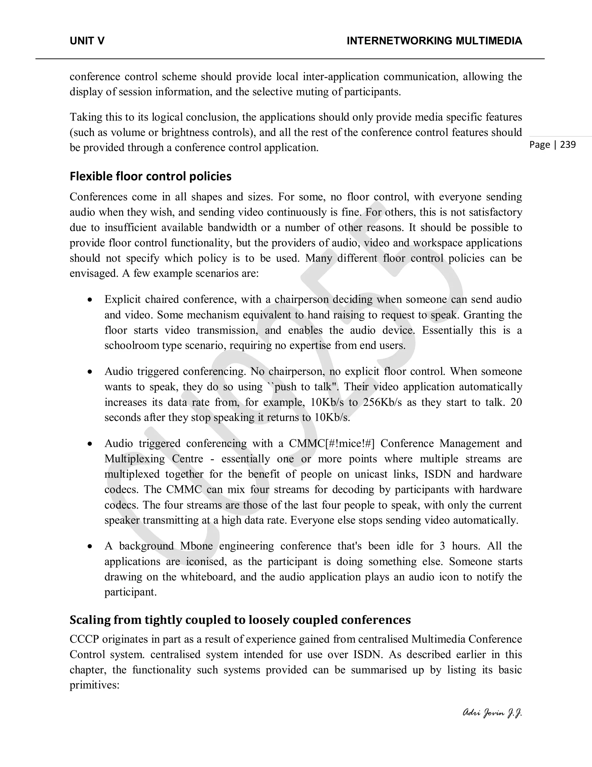 UNIT V INTERNETWORKING MULTIMEDIA
Adri Jovin J.J.
Page | 239
conference control scheme should provide local inter-application communication, allowing the
display of session information, and the selective muting of participants.
Taking this to its logical conclusion, the applications should only provide media specific features
(such as volume or brightness controls), and all the rest of the conference control features should
be provided through a conference control application.
Flexible floor control policies
Conferences come in all shapes and sizes. For some, no floor control, with everyone sending
audio when they wish, and sending video continuously is fine. For others, this is not satisfactory
due to insufficient available bandwidth or a number of other reasons. It should be possible to
provide floor control functionality, but the providers of audio, video and workspace applications
should not specify which policy is to be used. Many different floor control policies can be
envisaged. A few example scenarios are:
• Explicit chaired conference, with a chairperson deciding when someone can send audio
and video. Some mechanism equivalent to hand raising to request to speak. Granting the
floor starts video transmission, and enables the audio device. Essentially this is a
schoolroom type scenario, requiring no expertise from end users.
• Audio triggered conferencing. No chairperson, no explicit floor control. When someone
wants to speak, they do so using ``push to talk". Their video application automatically
increases its data rate from, for example, 10Kb/s to 256Kb/s as they start to talk. 20
seconds after they stop speaking it returns to 10Kb/s.
• Audio triggered conferencing with a CMMC[#!mice!#] Conference Management and
Multiplexing Centre - essentially one or more points where multiple streams are
multiplexed together for the benefit of people on unicast links, ISDN and hardware
codecs. The CMMC can mix four streams for decoding by participants with hardware
codecs. The four streams are those of the last four people to speak, with only the current
speaker transmitting at a high data rate. Everyone else stops sending video automatically.
• A background Mbone engineering conference that's been idle for 3 hours. All the
applications are iconised, as the participant is doing something else. Someone starts
drawing on the whiteboard, and the audio application plays an audio icon to notify the
participant.
Scaling from tightly coupled to loosely coupled conferences
CCCP originates in part as a result of experience gained from centralised Multimedia Conference
Control system. centralised system intended for use over ISDN. As described earlier in this
chapter, the functionality such systems provided can be summarised up by listing its basic
primitives:
 