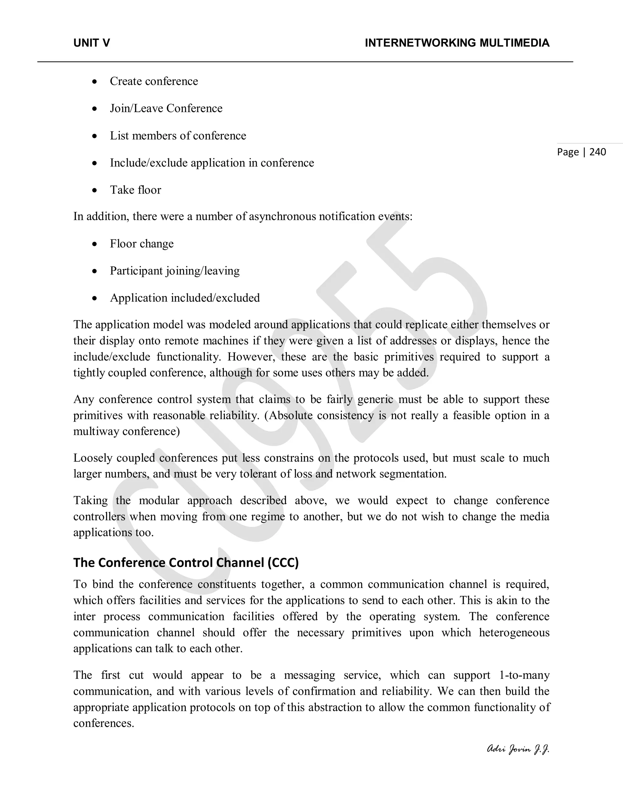 UNIT V INTERNETWORKING MULTIMEDIA
Adri Jovin J.J.
Page | 240
• Create conference
• Join/Leave Conference
• List members of conference
• Include/exclude application in conference
• Take floor
In addition, there were a number of asynchronous notification events:
• Floor change
• Participant joining/leaving
• Application included/excluded
The application model was modeled around applications that could replicate either themselves or
their display onto remote machines if they were given a list of addresses or displays, hence the
include/exclude functionality. However, these are the basic primitives required to support a
tightly coupled conference, although for some uses others may be added.
Any conference control system that claims to be fairly generic must be able to support these
primitives with reasonable reliability. (Absolute consistency is not really a feasible option in a
multiway conference)
Loosely coupled conferences put less constrains on the protocols used, but must scale to much
larger numbers, and must be very tolerant of loss and network segmentation.
Taking the modular approach described above, we would expect to change conference
controllers when moving from one regime to another, but we do not wish to change the media
applications too.
The Conference Control Channel (CCC)
To bind the conference constituents together, a common communication channel is required,
which offers facilities and services for the applications to send to each other. This is akin to the
inter process communication facilities offered by the operating system. The conference
communication channel should offer the necessary primitives upon which heterogeneous
applications can talk to each other.
The first cut would appear to be a messaging service, which can support 1-to-many
communication, and with various levels of confirmation and reliability. We can then build the
appropriate application protocols on top of this abstraction to allow the common functionality of
conferences.
 
