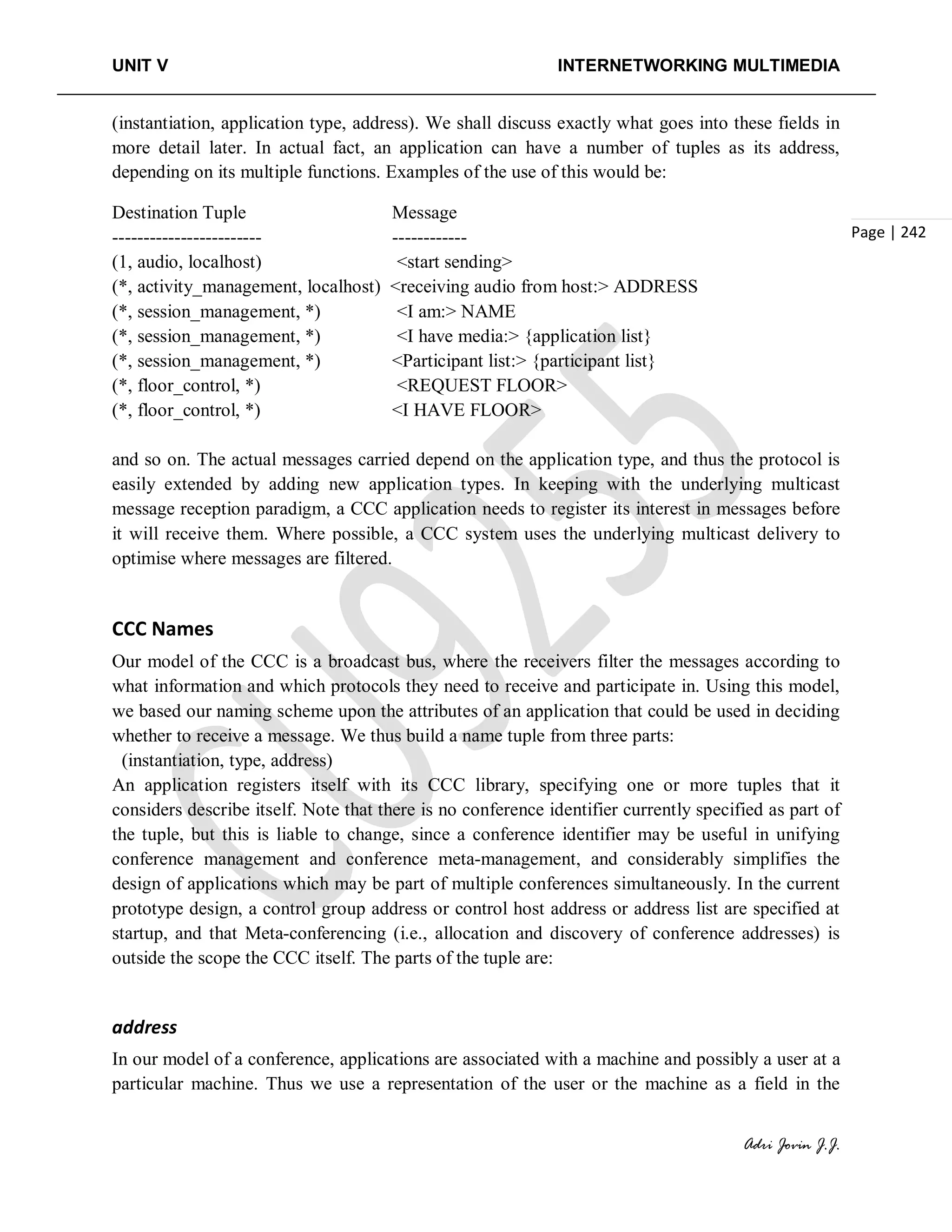 UNIT V INTERNETWORKING MULTIMEDIA
Adri Jovin J.J.
Page | 242
(instantiation, application type, address). We shall discuss exactly what goes into these fields in
more detail later. In actual fact, an application can have a number of tuples as its address,
depending on its multiple functions. Examples of the use of this would be:
Destination Tuple Message
------------------------ ------------
(1, audio, localhost) <start sending>
(*, activity_management, localhost) <receiving audio from host:> ADDRESS
(*, session_management, *) <I am:> NAME
(*, session_management, *) <I have media:> {application list}
(*, session_management, *) <Participant list:> {participant list}
(*, floor_control, *) <REQUEST FLOOR>
(*, floor_control, *) <I HAVE FLOOR>
and so on. The actual messages carried depend on the application type, and thus the protocol is
easily extended by adding new application types. In keeping with the underlying multicast
message reception paradigm, a CCC application needs to register its interest in messages before
it will receive them. Where possible, a CCC system uses the underlying multicast delivery to
optimise where messages are filtered.
CCC Names
Our model of the CCC is a broadcast bus, where the receivers filter the messages according to
what information and which protocols they need to receive and participate in. Using this model,
we based our naming scheme upon the attributes of an application that could be used in deciding
whether to receive a message. We thus build a name tuple from three parts:
(instantiation, type, address)
An application registers itself with its CCC library, specifying one or more tuples that it
considers describe itself. Note that there is no conference identifier currently specified as part of
the tuple, but this is liable to change, since a conference identifier may be useful in unifying
conference management and conference meta-management, and considerably simplifies the
design of applications which may be part of multiple conferences simultaneously. In the current
prototype design, a control group address or control host address or address list are specified at
startup, and that Meta-conferencing (i.e., allocation and discovery of conference addresses) is
outside the scope the CCC itself. The parts of the tuple are:
address
In our model of a conference, applications are associated with a machine and possibly a user at a
particular machine. Thus we use a representation of the user or the machine as a field in the
 