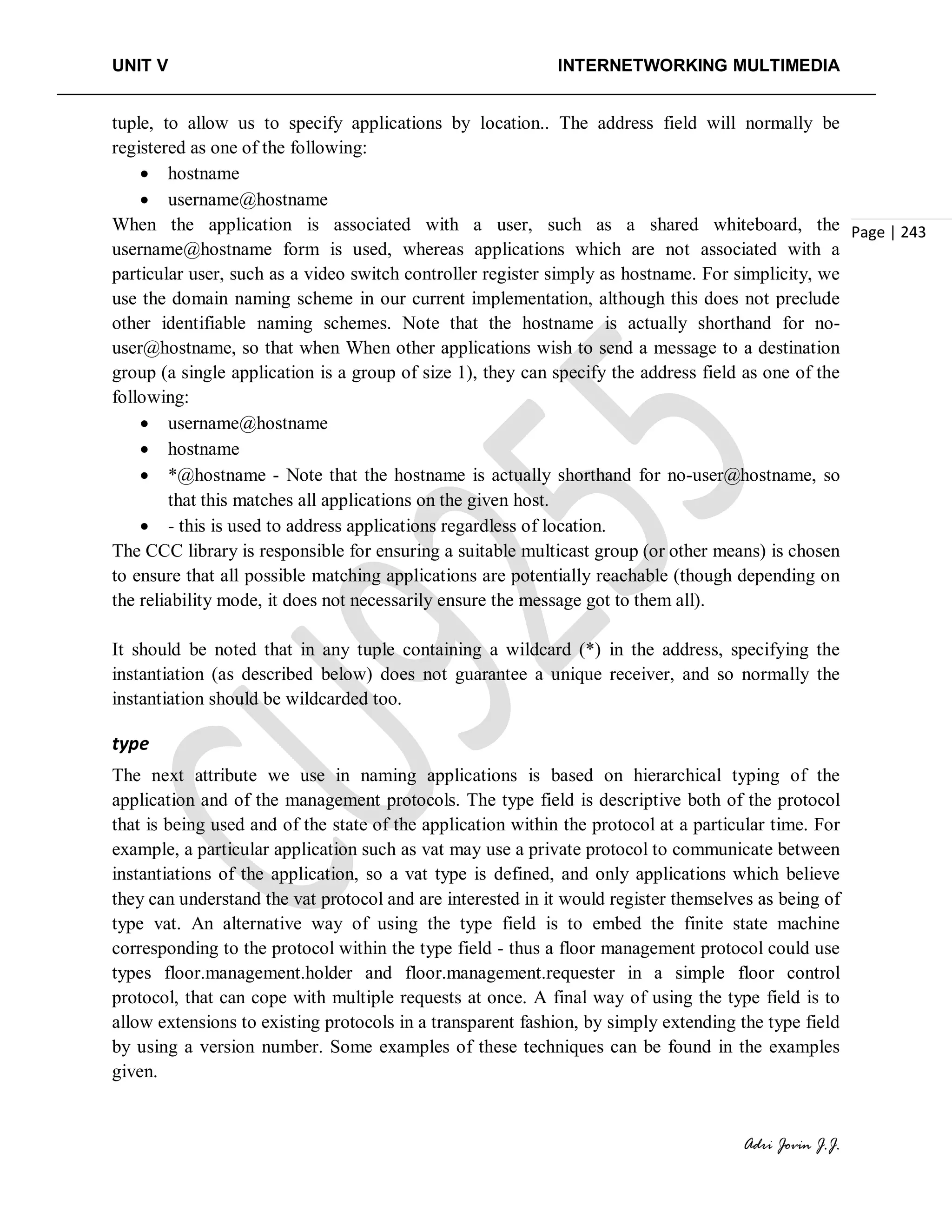 UNIT V INTERNETWORKING MULTIMEDIA
Adri Jovin J.J.
Page | 243
tuple, to allow us to specify applications by location.. The address field will normally be
registered as one of the following:
• hostname
• username@hostname
When the application is associated with a user, such as a shared whiteboard, the
username@hostname form is used, whereas applications which are not associated with a
particular user, such as a video switch controller register simply as hostname. For simplicity, we
use the domain naming scheme in our current implementation, although this does not preclude
other identifiable naming schemes. Note that the hostname is actually shorthand for no-
user@hostname, so that when When other applications wish to send a message to a destination
group (a single application is a group of size 1), they can specify the address field as one of the
following:
• username@hostname
• hostname
• *@hostname - Note that the hostname is actually shorthand for no-user@hostname, so
that this matches all applications on the given host.
• - this is used to address applications regardless of location.
The CCC library is responsible for ensuring a suitable multicast group (or other means) is chosen
to ensure that all possible matching applications are potentially reachable (though depending on
the reliability mode, it does not necessarily ensure the message got to them all).
It should be noted that in any tuple containing a wildcard (*) in the address, specifying the
instantiation (as described below) does not guarantee a unique receiver, and so normally the
instantiation should be wildcarded too.
type
The next attribute we use in naming applications is based on hierarchical typing of the
application and of the management protocols. The type field is descriptive both of the protocol
that is being used and of the state of the application within the protocol at a particular time. For
example, a particular application such as vat may use a private protocol to communicate between
instantiations of the application, so a vat type is defined, and only applications which believe
they can understand the vat protocol and are interested in it would register themselves as being of
type vat. An alternative way of using the type field is to embed the finite state machine
corresponding to the protocol within the type field - thus a floor management protocol could use
types floor.management.holder and floor.management.requester in a simple floor control
protocol, that can cope with multiple requests at once. A final way of using the type field is to
allow extensions to existing protocols in a transparent fashion, by simply extending the type field
by using a version number. Some examples of these techniques can be found in the examples
given.
 