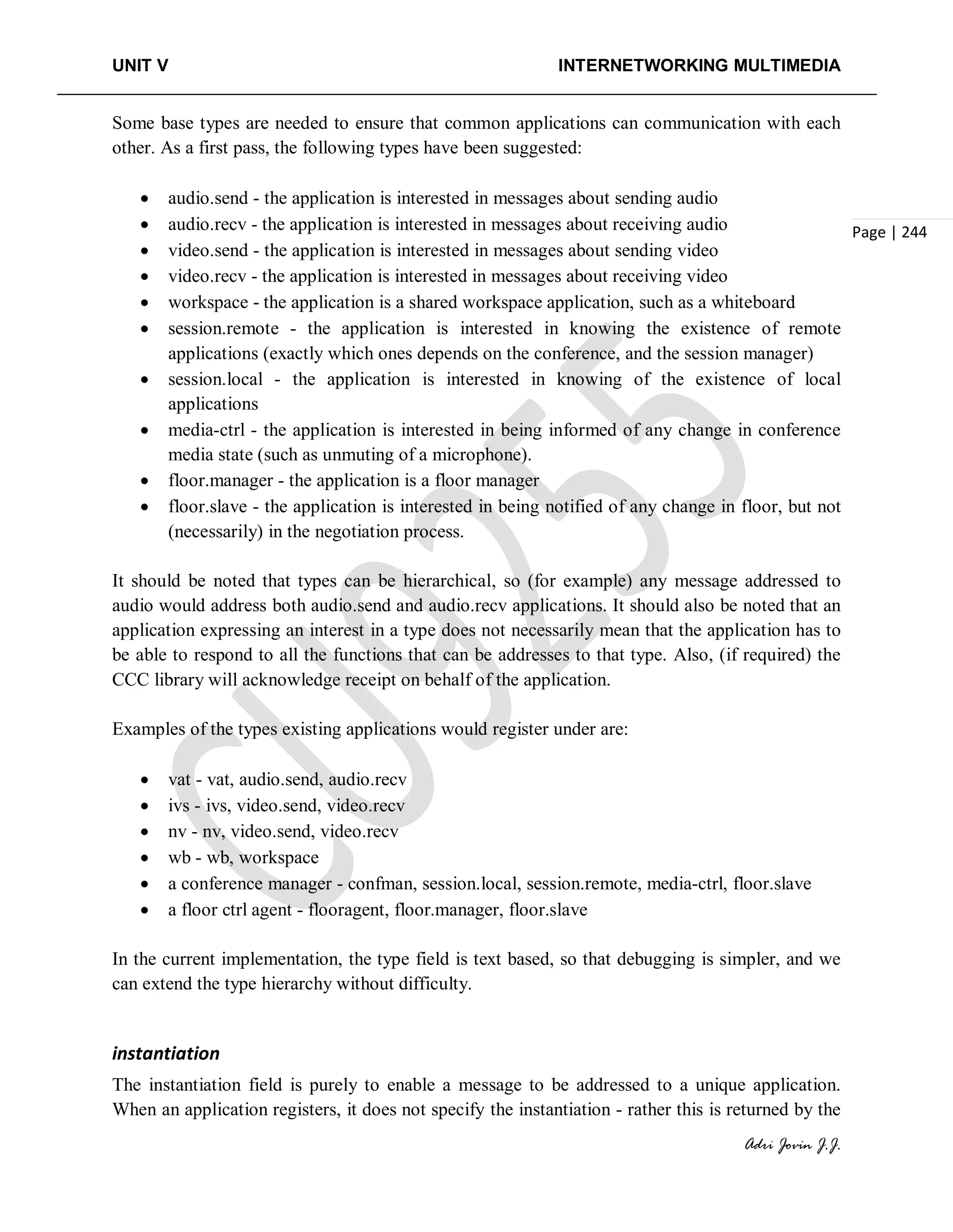 UNIT V INTERNETWORKING MULTIMEDIA
Adri Jovin J.J.
Page | 244
Some base types are needed to ensure that common applications can communication with each
other. As a first pass, the following types have been suggested:
• audio.send - the application is interested in messages about sending audio
• audio.recv - the application is interested in messages about receiving audio
• video.send - the application is interested in messages about sending video
• video.recv - the application is interested in messages about receiving video
• workspace - the application is a shared workspace application, such as a whiteboard
• session.remote - the application is interested in knowing the existence of remote
applications (exactly which ones depends on the conference, and the session manager)
• session.local - the application is interested in knowing of the existence of local
applications
• media-ctrl - the application is interested in being informed of any change in conference
media state (such as unmuting of a microphone).
• floor.manager - the application is a floor manager
• floor.slave - the application is interested in being notified of any change in floor, but not
(necessarily) in the negotiation process.
It should be noted that types can be hierarchical, so (for example) any message addressed to
audio would address both audio.send and audio.recv applications. It should also be noted that an
application expressing an interest in a type does not necessarily mean that the application has to
be able to respond to all the functions that can be addresses to that type. Also, (if required) the
CCC library will acknowledge receipt on behalf of the application.
Examples of the types existing applications would register under are:
• vat - vat, audio.send, audio.recv
• ivs - ivs, video.send, video.recv
• nv - nv, video.send, video.recv
• wb - wb, workspace
• a conference manager - confman, session.local, session.remote, media-ctrl, floor.slave
• a floor ctrl agent - flooragent, floor.manager, floor.slave
In the current implementation, the type field is text based, so that debugging is simpler, and we
can extend the type hierarchy without difficulty.
instantiation
The instantiation field is purely to enable a message to be addressed to a unique application.
When an application registers, it does not specify the instantiation - rather this is returned by the
 