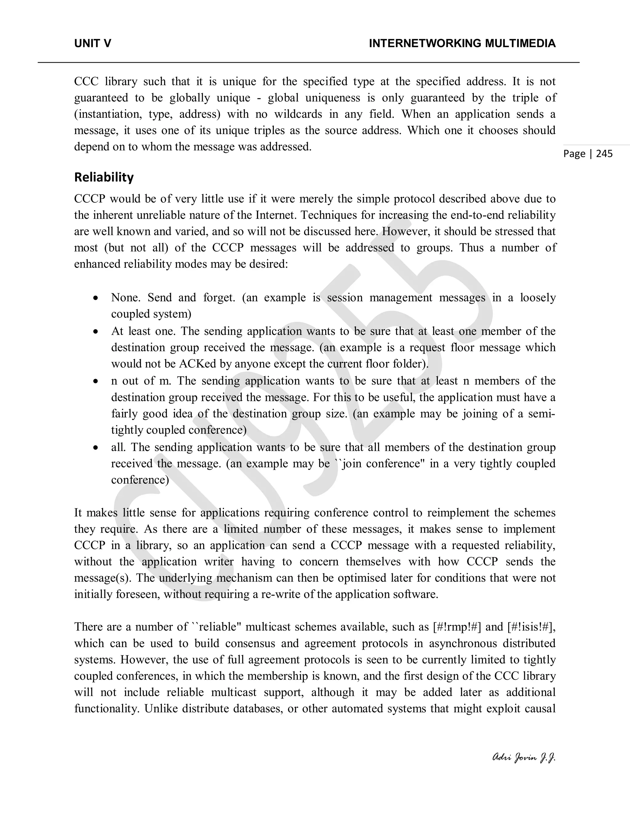 UNIT V INTERNETWORKING MULTIMEDIA
Adri Jovin J.J.
Page | 245
CCC library such that it is unique for the specified type at the specified address. It is not
guaranteed to be globally unique - global uniqueness is only guaranteed by the triple of
(instantiation, type, address) with no wildcards in any field. When an application sends a
message, it uses one of its unique triples as the source address. Which one it chooses should
depend on to whom the message was addressed.
Reliability
CCCP would be of very little use if it were merely the simple protocol described above due to
the inherent unreliable nature of the Internet. Techniques for increasing the end-to-end reliability
are well known and varied, and so will not be discussed here. However, it should be stressed that
most (but not all) of the CCCP messages will be addressed to groups. Thus a number of
enhanced reliability modes may be desired:
• None. Send and forget. (an example is session management messages in a loosely
coupled system)
• At least one. The sending application wants to be sure that at least one member of the
destination group received the message. (an example is a request floor message which
would not be ACKed by anyone except the current floor folder).
• n out of m. The sending application wants to be sure that at least n members of the
destination group received the message. For this to be useful, the application must have a
fairly good idea of the destination group size. (an example may be joining of a semi-
tightly coupled conference)
• all. The sending application wants to be sure that all members of the destination group
received the message. (an example may be ``join conference" in a very tightly coupled
conference)
It makes little sense for applications requiring conference control to reimplement the schemes
they require. As there are a limited number of these messages, it makes sense to implement
CCCP in a library, so an application can send a CCCP message with a requested reliability,
without the application writer having to concern themselves with how CCCP sends the
message(s). The underlying mechanism can then be optimised later for conditions that were not
initially foreseen, without requiring a re-write of the application software.
There are a number of ``reliable" multicast schemes available, such as [#!rmp!#] and [#!isis!#],
which can be used to build consensus and agreement protocols in asynchronous distributed
systems. However, the use of full agreement protocols is seen to be currently limited to tightly
coupled conferences, in which the membership is known, and the first design of the CCC library
will not include reliable multicast support, although it may be added later as additional
functionality. Unlike distribute databases, or other automated systems that might exploit causal
 