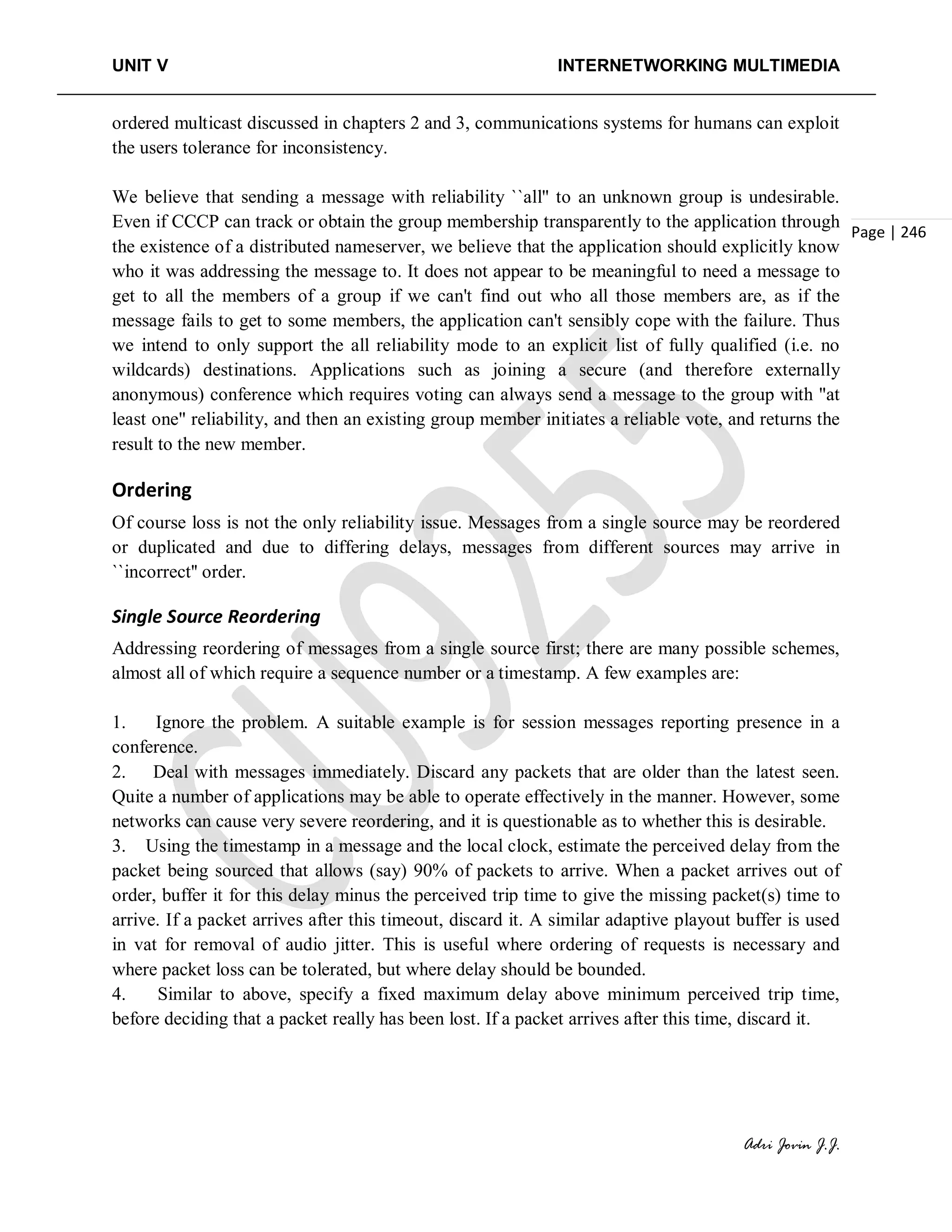UNIT V INTERNETWORKING MULTIMEDIA
Adri Jovin J.J.
Page | 246
ordered multicast discussed in chapters 2 and 3, communications systems for humans can exploit
the users tolerance for inconsistency.
We believe that sending a message with reliability ``all'' to an unknown group is undesirable.
Even if CCCP can track or obtain the group membership transparently to the application through
the existence of a distributed nameserver, we believe that the application should explicitly know
who it was addressing the message to. It does not appear to be meaningful to need a message to
get to all the members of a group if we can't find out who all those members are, as if the
message fails to get to some members, the application can't sensibly cope with the failure. Thus
we intend to only support the all reliability mode to an explicit list of fully qualified (i.e. no
wildcards) destinations. Applications such as joining a secure (and therefore externally
anonymous) conference which requires voting can always send a message to the group with "at
least one" reliability, and then an existing group member initiates a reliable vote, and returns the
result to the new member.
Ordering
Of course loss is not the only reliability issue. Messages from a single source may be reordered
or duplicated and due to differing delays, messages from different sources may arrive in
``incorrect'' order.
Single Source Reordering
Addressing reordering of messages from a single source first; there are many possible schemes,
almost all of which require a sequence number or a timestamp. A few examples are:
1. Ignore the problem. A suitable example is for session messages reporting presence in a
conference.
2. Deal with messages immediately. Discard any packets that are older than the latest seen.
Quite a number of applications may be able to operate effectively in the manner. However, some
networks can cause very severe reordering, and it is questionable as to whether this is desirable.
3. Using the timestamp in a message and the local clock, estimate the perceived delay from the
packet being sourced that allows (say) 90% of packets to arrive. When a packet arrives out of
order, buffer it for this delay minus the perceived trip time to give the missing packet(s) time to
arrive. If a packet arrives after this timeout, discard it. A similar adaptive playout buffer is used
in vat for removal of audio jitter. This is useful where ordering of requests is necessary and
where packet loss can be tolerated, but where delay should be bounded.
4. Similar to above, specify a fixed maximum delay above minimum perceived trip time,
before deciding that a packet really has been lost. If a packet arrives after this time, discard it.
 
