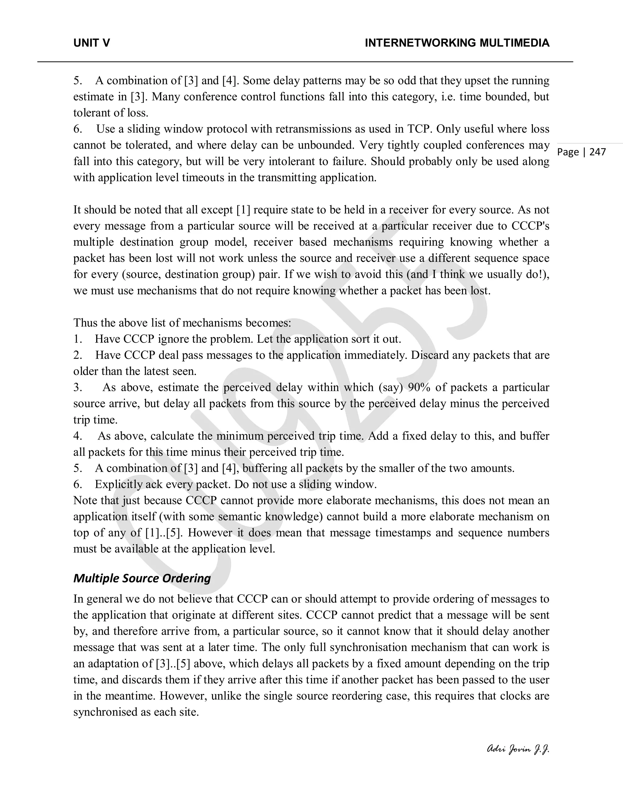 UNIT V INTERNETWORKING MULTIMEDIA
Adri Jovin J.J.
Page | 247
5. A combination of [3] and [4]. Some delay patterns may be so odd that they upset the running
estimate in [3]. Many conference control functions fall into this category, i.e. time bounded, but
tolerant of loss.
6. Use a sliding window protocol with retransmissions as used in TCP. Only useful where loss
cannot be tolerated, and where delay can be unbounded. Very tightly coupled conferences may
fall into this category, but will be very intolerant to failure. Should probably only be used along
with application level timeouts in the transmitting application.
It should be noted that all except [1] require state to be held in a receiver for every source. As not
every message from a particular source will be received at a particular receiver due to CCCP's
multiple destination group model, receiver based mechanisms requiring knowing whether a
packet has been lost will not work unless the source and receiver use a different sequence space
for every (source, destination group) pair. If we wish to avoid this (and I think we usually do!),
we must use mechanisms that do not require knowing whether a packet has been lost.
Thus the above list of mechanisms becomes:
1. Have CCCP ignore the problem. Let the application sort it out.
2. Have CCCP deal pass messages to the application immediately. Discard any packets that are
older than the latest seen.
3. As above, estimate the perceived delay within which (say) 90% of packets a particular
source arrive, but delay all packets from this source by the perceived delay minus the perceived
trip time.
4. As above, calculate the minimum perceived trip time. Add a fixed delay to this, and buffer
all packets for this time minus their perceived trip time.
5. A combination of [3] and [4], buffering all packets by the smaller of the two amounts.
6. Explicitly ack every packet. Do not use a sliding window.
Note that just because CCCP cannot provide more elaborate mechanisms, this does not mean an
application itself (with some semantic knowledge) cannot build a more elaborate mechanism on
top of any of [1]..[5]. However it does mean that message timestamps and sequence numbers
must be available at the application level.
Multiple Source Ordering
In general we do not believe that CCCP can or should attempt to provide ordering of messages to
the application that originate at different sites. CCCP cannot predict that a message will be sent
by, and therefore arrive from, a particular source, so it cannot know that it should delay another
message that was sent at a later time. The only full synchronisation mechanism that can work is
an adaptation of [3]..[5] above, which delays all packets by a fixed amount depending on the trip
time, and discards them if they arrive after this time if another packet has been passed to the user
in the meantime. However, unlike the single source reordering case, this requires that clocks are
synchronised as each site.
 