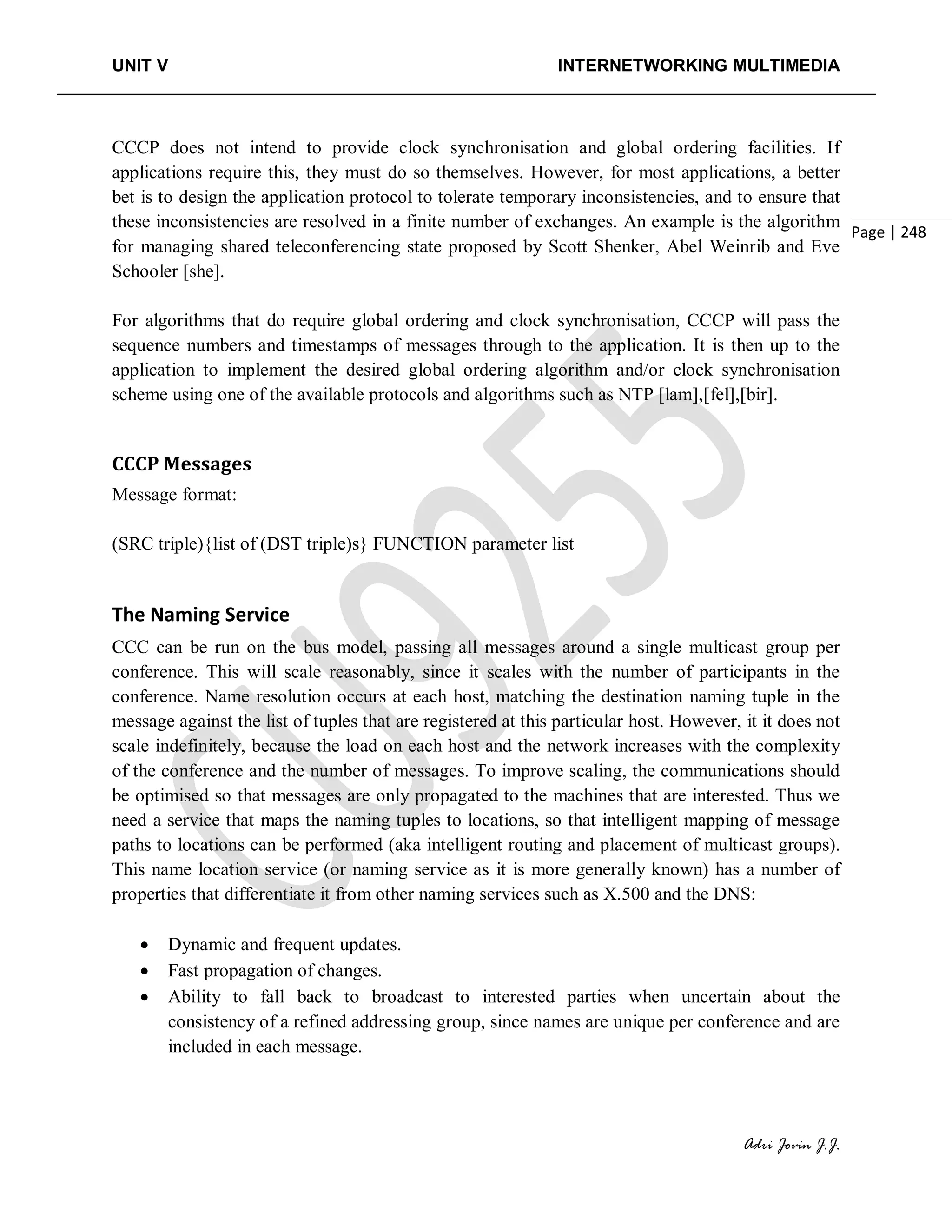 UNIT V INTERNETWORKING MULTIMEDIA
Adri Jovin J.J.
Page | 248
CCCP does not intend to provide clock synchronisation and global ordering facilities. If
applications require this, they must do so themselves. However, for most applications, a better
bet is to design the application protocol to tolerate temporary inconsistencies, and to ensure that
these inconsistencies are resolved in a finite number of exchanges. An example is the algorithm
for managing shared teleconferencing state proposed by Scott Shenker, Abel Weinrib and Eve
Schooler [she].
For algorithms that do require global ordering and clock synchronisation, CCCP will pass the
sequence numbers and timestamps of messages through to the application. It is then up to the
application to implement the desired global ordering algorithm and/or clock synchronisation
scheme using one of the available protocols and algorithms such as NTP [lam],[fel],[bir].
CCCP Messages
Message format:
(SRC triple){list of (DST triple)s} FUNCTION parameter list
The Naming Service
CCC can be run on the bus model, passing all messages around a single multicast group per
conference. This will scale reasonably, since it scales with the number of participants in the
conference. Name resolution occurs at each host, matching the destination naming tuple in the
message against the list of tuples that are registered at this particular host. However, it it does not
scale indefinitely, because the load on each host and the network increases with the complexity
of the conference and the number of messages. To improve scaling, the communications should
be optimised so that messages are only propagated to the machines that are interested. Thus we
need a service that maps the naming tuples to locations, so that intelligent mapping of message
paths to locations can be performed (aka intelligent routing and placement of multicast groups).
This name location service (or naming service as it is more generally known) has a number of
properties that differentiate it from other naming services such as X.500 and the DNS:
• Dynamic and frequent updates.
• Fast propagation of changes.
• Ability to fall back to broadcast to interested parties when uncertain about the
consistency of a refined addressing group, since names are unique per conference and are
included in each message.
 