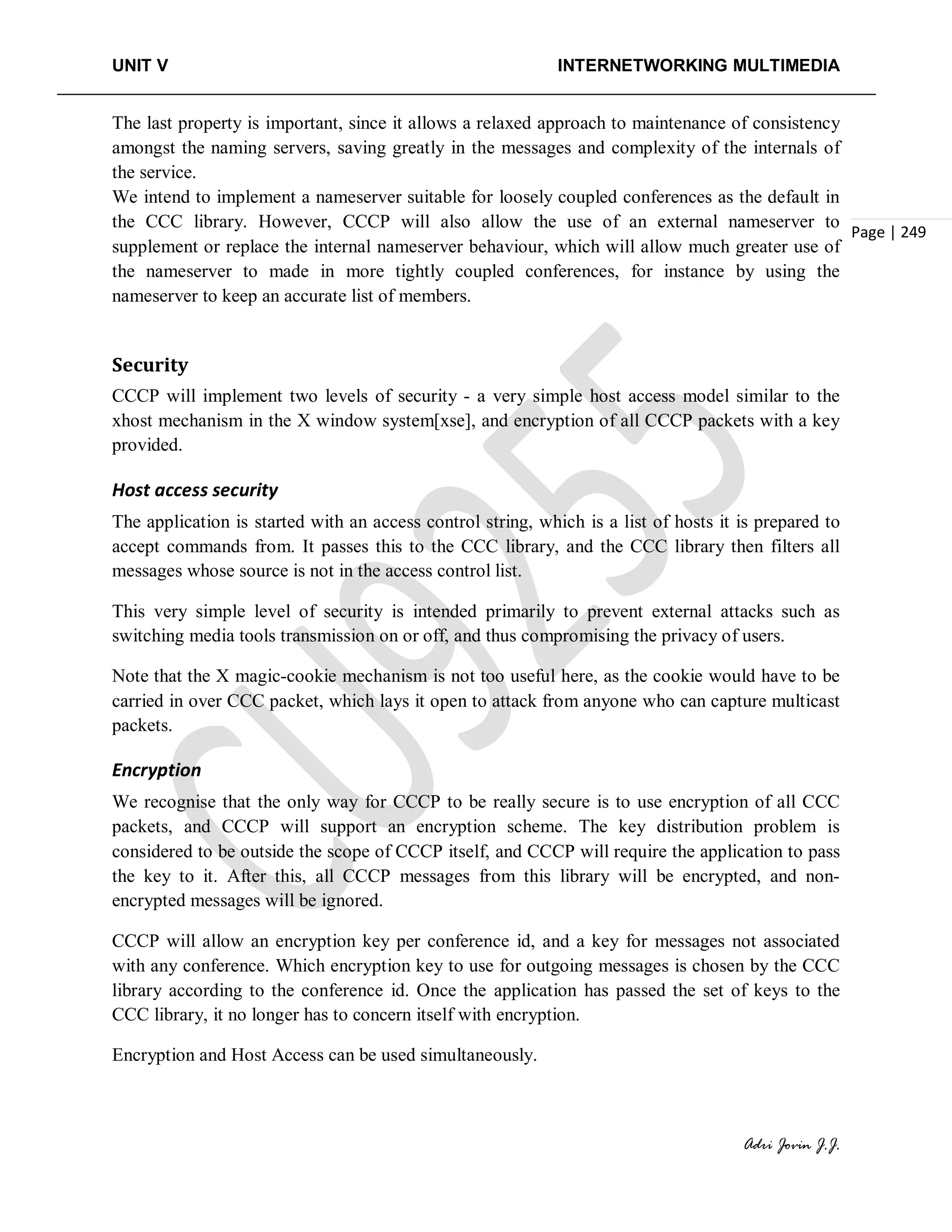 UNIT V INTERNETWORKING MULTIMEDIA
Adri Jovin J.J.
Page | 249
The last property is important, since it allows a relaxed approach to maintenance of consistency
amongst the naming servers, saving greatly in the messages and complexity of the internals of
the service.
We intend to implement a nameserver suitable for loosely coupled conferences as the default in
the CCC library. However, CCCP will also allow the use of an external nameserver to
supplement or replace the internal nameserver behaviour, which will allow much greater use of
the nameserver to made in more tightly coupled conferences, for instance by using the
nameserver to keep an accurate list of members.
Security
CCCP will implement two levels of security - a very simple host access model similar to the
xhost mechanism in the X window system[xse], and encryption of all CCCP packets with a key
provided.
Host access security
The application is started with an access control string, which is a list of hosts it is prepared to
accept commands from. It passes this to the CCC library, and the CCC library then filters all
messages whose source is not in the access control list.
This very simple level of security is intended primarily to prevent external attacks such as
switching media tools transmission on or off, and thus compromising the privacy of users.
Note that the X magic-cookie mechanism is not too useful here, as the cookie would have to be
carried in over CCC packet, which lays it open to attack from anyone who can capture multicast
packets.
Encryption
We recognise that the only way for CCCP to be really secure is to use encryption of all CCC
packets, and CCCP will support an encryption scheme. The key distribution problem is
considered to be outside the scope of CCCP itself, and CCCP will require the application to pass
the key to it. After this, all CCCP messages from this library will be encrypted, and non-
encrypted messages will be ignored.
CCCP will allow an encryption key per conference id, and a key for messages not associated
with any conference. Which encryption key to use for outgoing messages is chosen by the CCC
library according to the conference id. Once the application has passed the set of keys to the
CCC library, it no longer has to concern itself with encryption.
Encryption and Host Access can be used simultaneously.
 