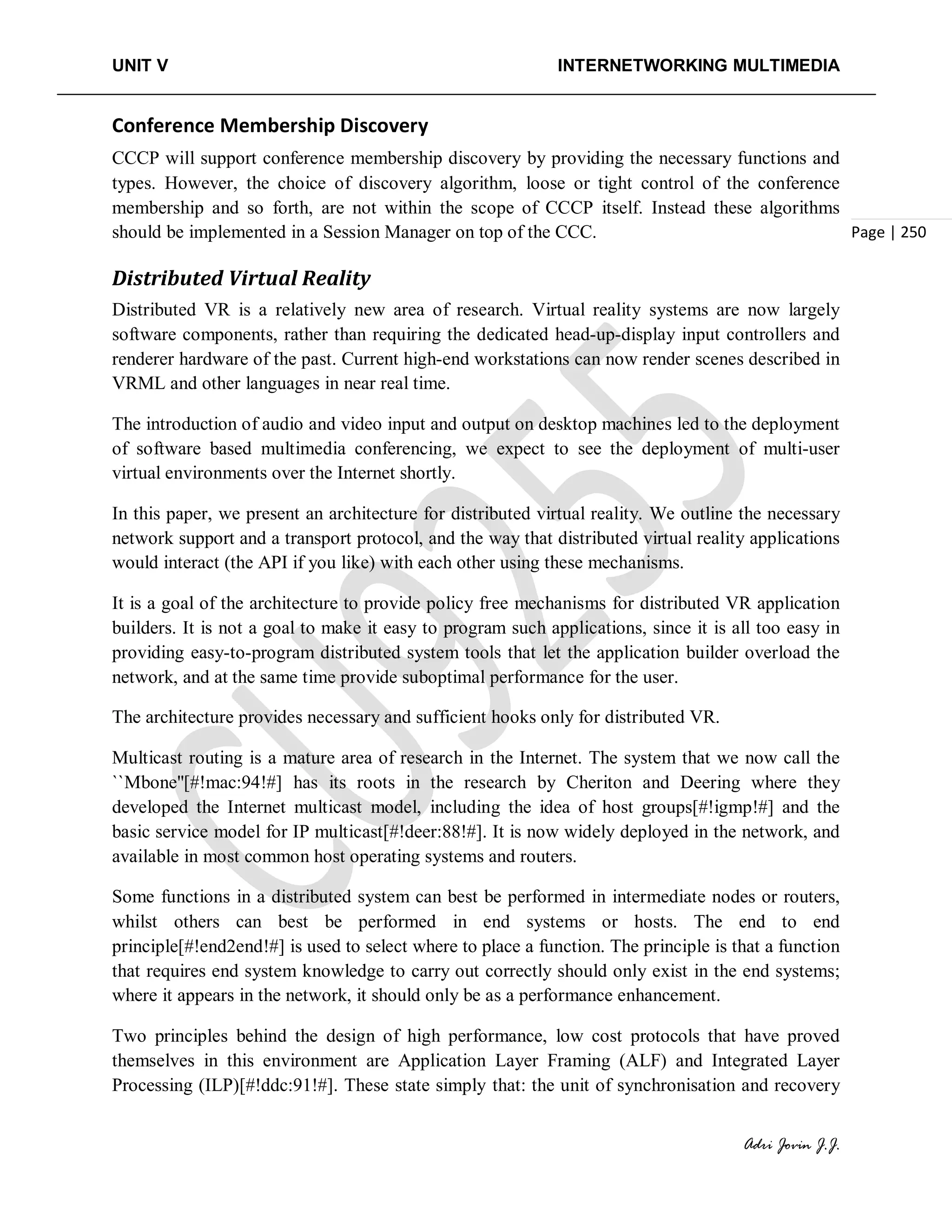 UNIT V INTERNETWORKING MULTIMEDIA
Adri Jovin J.J.
Page | 250
Conference Membership Discovery
CCCP will support conference membership discovery by providing the necessary functions and
types. However, the choice of discovery algorithm, loose or tight control of the conference
membership and so forth, are not within the scope of CCCP itself. Instead these algorithms
should be implemented in a Session Manager on top of the CCC.
Distributed Virtual Reality
Distributed VR is a relatively new area of research. Virtual reality systems are now largely
software components, rather than requiring the dedicated head-up-display input controllers and
renderer hardware of the past. Current high-end workstations can now render scenes described in
VRML and other languages in near real time.
The introduction of audio and video input and output on desktop machines led to the deployment
of software based multimedia conferencing, we expect to see the deployment of multi-user
virtual environments over the Internet shortly.
In this paper, we present an architecture for distributed virtual reality. We outline the necessary
network support and a transport protocol, and the way that distributed virtual reality applications
would interact (the API if you like) with each other using these mechanisms.
It is a goal of the architecture to provide policy free mechanisms for distributed VR application
builders. It is not a goal to make it easy to program such applications, since it is all too easy in
providing easy-to-program distributed system tools that let the application builder overload the
network, and at the same time provide suboptimal performance for the user.
The architecture provides necessary and sufficient hooks only for distributed VR.
Multicast routing is a mature area of research in the Internet. The system that we now call the
``Mbone''[#!mac:94!#] has its roots in the research by Cheriton and Deering where they
developed the Internet multicast model, including the idea of host groups[#!igmp!#] and the
basic service model for IP multicast[#!deer:88!#]. It is now widely deployed in the network, and
available in most common host operating systems and routers.
Some functions in a distributed system can best be performed in intermediate nodes or routers,
whilst others can best be performed in end systems or hosts. The end to end
principle[#!end2end!#] is used to select where to place a function. The principle is that a function
that requires end system knowledge to carry out correctly should only exist in the end systems;
where it appears in the network, it should only be as a performance enhancement.
Two principles behind the design of high performance, low cost protocols that have proved
themselves in this environment are Application Layer Framing (ALF) and Integrated Layer
Processing (ILP)[#!ddc:91!#]. These state simply that: the unit of synchronisation and recovery
 