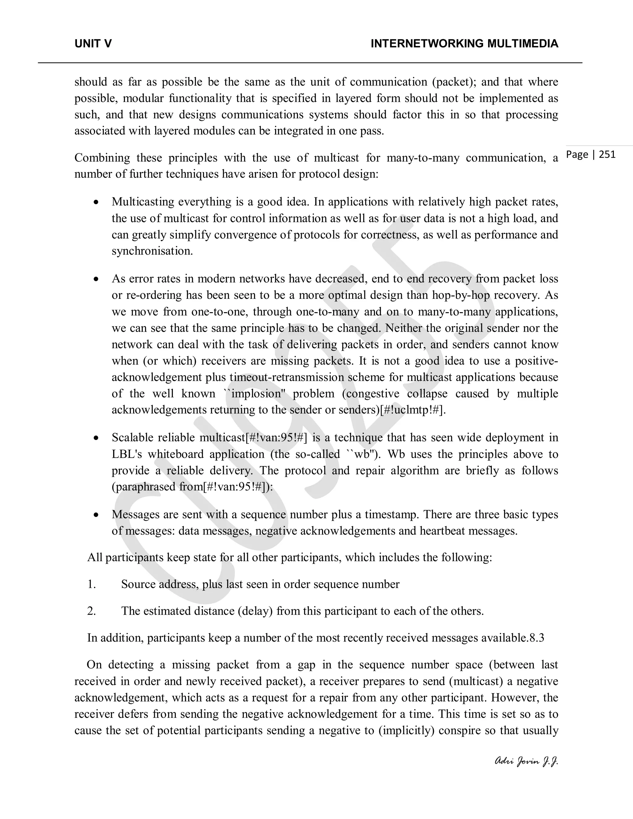 UNIT V INTERNETWORKING MULTIMEDIA
Adri Jovin J.J.
Page | 251
should as far as possible be the same as the unit of communication (packet); and that where
possible, modular functionality that is specified in layered form should not be implemented as
such, and that new designs communications systems should factor this in so that processing
associated with layered modules can be integrated in one pass.
Combining these principles with the use of multicast for many-to-many communication, a
number of further techniques have arisen for protocol design:
• Multicasting everything is a good idea. In applications with relatively high packet rates,
the use of multicast for control information as well as for user data is not a high load, and
can greatly simplify convergence of protocols for correctness, as well as performance and
synchronisation.
• As error rates in modern networks have decreased, end to end recovery from packet loss
or re-ordering has been seen to be a more optimal design than hop-by-hop recovery. As
we move from one-to-one, through one-to-many and on to many-to-many applications,
we can see that the same principle has to be changed. Neither the original sender nor the
network can deal with the task of delivering packets in order, and senders cannot know
when (or which) receivers are missing packets. It is not a good idea to use a positive-
acknowledgement plus timeout-retransmission scheme for multicast applications because
of the well known ``implosion'' problem (congestive collapse caused by multiple
acknowledgements returning to the sender or senders)[#!uclmtp!#].
• Scalable reliable multicast[#!van:95!#] is a technique that has seen wide deployment in
LBL's whiteboard application (the so-called ``wb''). Wb uses the principles above to
provide a reliable delivery. The protocol and repair algorithm are briefly as follows
(paraphrased from[#!van:95!#]):
• Messages are sent with a sequence number plus a timestamp. There are three basic types
of messages: data messages, negative acknowledgements and heartbeat messages.
All participants keep state for all other participants, which includes the following:
1. Source address, plus last seen in order sequence number
2. The estimated distance (delay) from this participant to each of the others.
In addition, participants keep a number of the most recently received messages available.8.3
On detecting a missing packet from a gap in the sequence number space (between last
received in order and newly received packet), a receiver prepares to send (multicast) a negative
acknowledgement, which acts as a request for a repair from any other participant. However, the
receiver defers from sending the negative acknowledgement for a time. This time is set so as to
cause the set of potential participants sending a negative to (implicitly) conspire so that usually
 