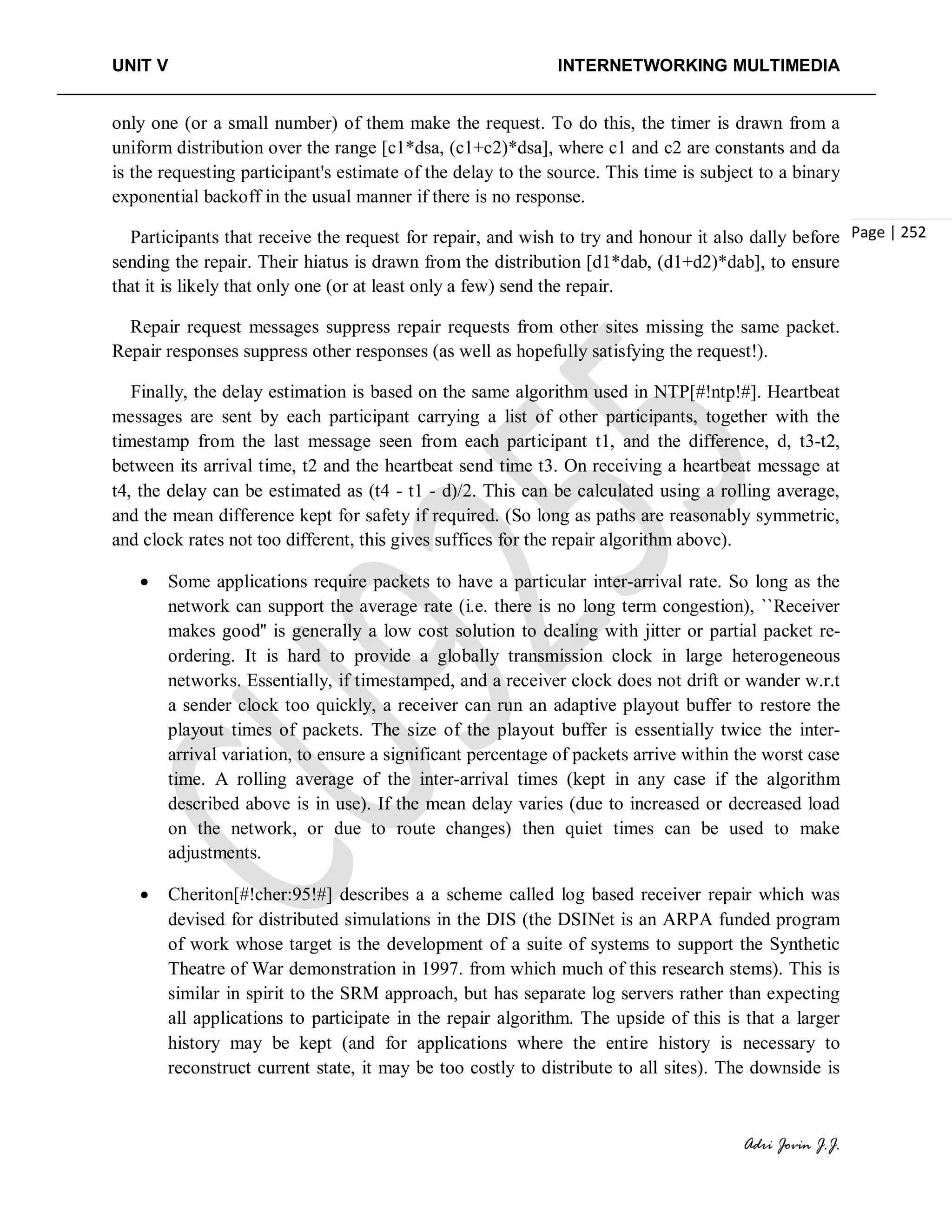 UNIT V INTERNETWORKING MULTIMEDIA
Adri Jovin J.J.
Page | 252
only one (or a small number) of them make the request. To do this, the timer is drawn from a
uniform distribution over the range [c1*dsa, (c1+c2)*dsa], where c1 and c2 are constants and da
is the requesting participant's estimate of the delay to the source. This time is subject to a binary
exponential backoff in the usual manner if there is no response.
Participants that receive the request for repair, and wish to try and honour it also dally before
sending the repair. Their hiatus is drawn from the distribution [d1*dab, (d1+d2)*dab], to ensure
that it is likely that only one (or at least only a few) send the repair.
Repair request messages suppress repair requests from other sites missing the same packet.
Repair responses suppress other responses (as well as hopefully satisfying the request!).
Finally, the delay estimation is based on the same algorithm used in NTP[#!ntp!#]. Heartbeat
messages are sent by each participant carrying a list of other participants, together with the
timestamp from the last message seen from each participant t1, and the difference, d, t3-t2,
between its arrival time, t2 and the heartbeat send time t3. On receiving a heartbeat message at
t4, the delay can be estimated as (t4 - t1 - d)/2. This can be calculated using a rolling average,
and the mean difference kept for safety if required. (So long as paths are reasonably symmetric,
and clock rates not too different, this gives suffices for the repair algorithm above).
• Some applications require packets to have a particular inter-arrival rate. So long as the
network can support the average rate (i.e. there is no long term congestion), ``Receiver
makes good'' is generally a low cost solution to dealing with jitter or partial packet re-
ordering. It is hard to provide a globally transmission clock in large heterogeneous
networks. Essentially, if timestamped, and a receiver clock does not drift or wander w.r.t
a sender clock too quickly, a receiver can run an adaptive playout buffer to restore the
playout times of packets. The size of the playout buffer is essentially twice the inter-
arrival variation, to ensure a significant percentage of packets arrive within the worst case
time. A rolling average of the inter-arrival times (kept in any case if the algorithm
described above is in use). If the mean delay varies (due to increased or decreased load
on the network, or due to route changes) then quiet times can be used to make
adjustments.
• Cheriton[#!cher:95!#] describes a a scheme called log based receiver repair which was
devised for distributed simulations in the DIS (the DSINet is an ARPA funded program
of work whose target is the development of a suite of systems to support the Synthetic
Theatre of War demonstration in 1997. from which much of this research stems). This is
similar in spirit to the SRM approach, but has separate log servers rather than expecting
all applications to participate in the repair algorithm. The upside of this is that a larger
history may be kept (and for applications where the entire history is necessary to
reconstruct current state, it may be too costly to distribute to all sites). The downside is
 