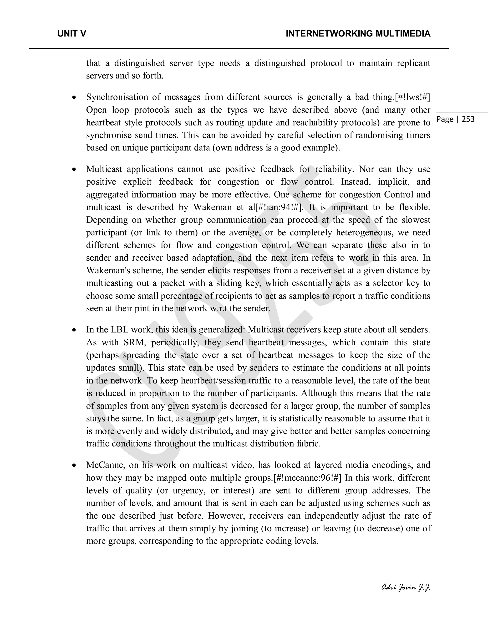 UNIT V INTERNETWORKING MULTIMEDIA
Adri Jovin J.J.
Page | 253
that a distinguished server type needs a distinguished protocol to maintain replicant
servers and so forth.
• Synchronisation of messages from different sources is generally a bad thing.[#!lws!#]
Open loop protocols such as the types we have described above (and many other
heartbeat style protocols such as routing update and reachability protocols) are prone to
synchronise send times. This can be avoided by careful selection of randomising timers
based on unique participant data (own address is a good example).
• Multicast applications cannot use positive feedback for reliability. Nor can they use
positive explicit feedback for congestion or flow control. Instead, implicit, and
aggregated information may be more effective. One scheme for congestion Control and
multicast is described by Wakeman et al[#!ian:94!#]. It is important to be flexible.
Depending on whether group communication can proceed at the speed of the slowest
participant (or link to them) or the average, or be completely heterogeneous, we need
different schemes for flow and congestion control. We can separate these also in to
sender and receiver based adaptation, and the next item refers to work in this area. In
Wakeman's scheme, the sender elicits responses from a receiver set at a given distance by
multicasting out a packet with a sliding key, which essentially acts as a selector key to
choose some small percentage of recipients to act as samples to report n traffic conditions
seen at their pint in the network w.r.t the sender.
• In the LBL work, this idea is generalized: Multicast receivers keep state about all senders.
As with SRM, periodically, they send heartbeat messages, which contain this state
(perhaps spreading the state over a set of heartbeat messages to keep the size of the
updates small). This state can be used by senders to estimate the conditions at all points
in the network. To keep heartbeat/session traffic to a reasonable level, the rate of the beat
is reduced in proportion to the number of participants. Although this means that the rate
of samples from any given system is decreased for a larger group, the number of samples
stays the same. In fact, as a group gets larger, it is statistically reasonable to assume that it
is more evenly and widely distributed, and may give better and better samples concerning
traffic conditions throughout the multicast distribution fabric.
• McCanne, on his work on multicast video, has looked at layered media encodings, and
how they may be mapped onto multiple groups.[#!mccanne:96!#] In this work, different
levels of quality (or urgency, or interest) are sent to different group addresses. The
number of levels, and amount that is sent in each can be adjusted using schemes such as
the one described just before. However, receivers can independently adjust the rate of
traffic that arrives at them simply by joining (to increase) or leaving (to decrease) one of
more groups, corresponding to the appropriate coding levels.
 