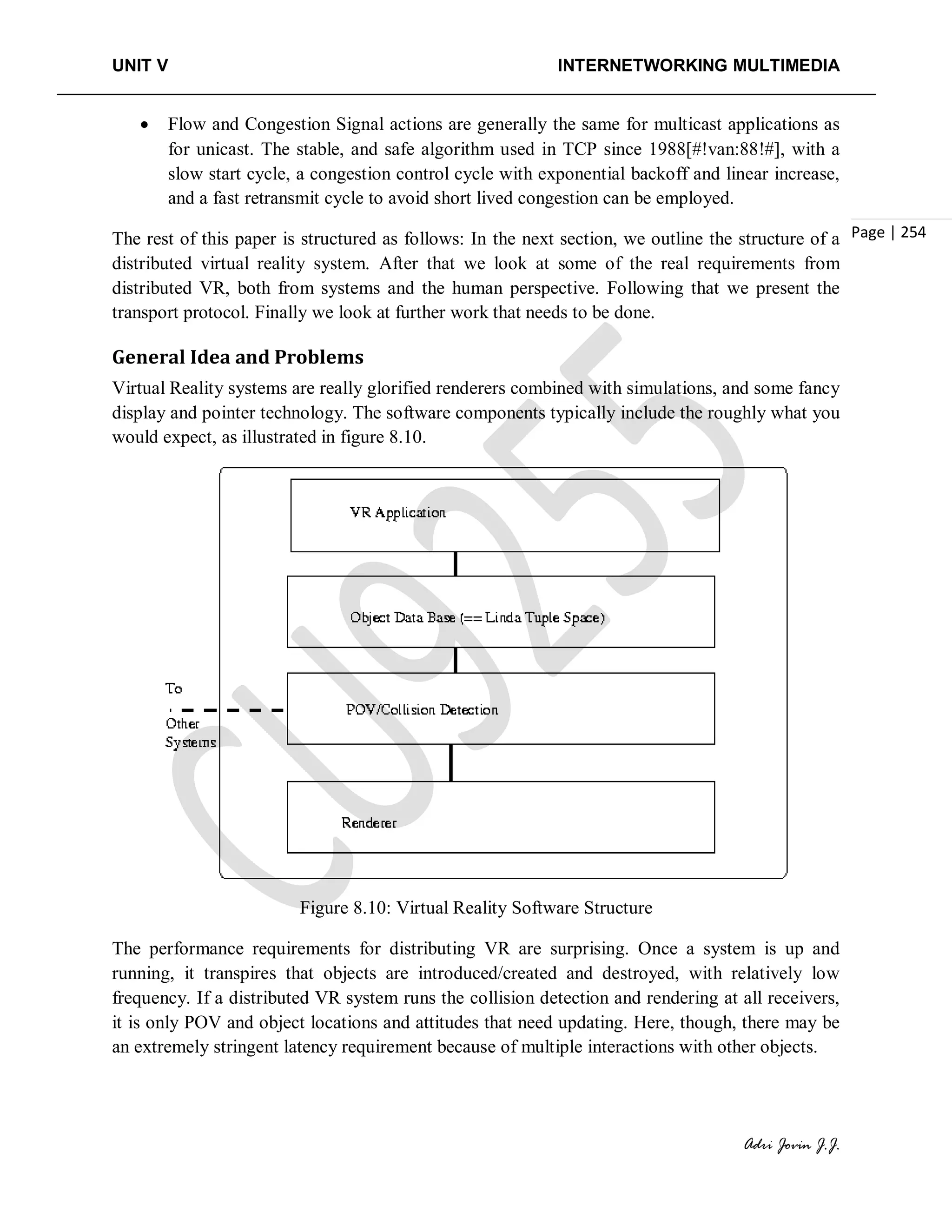 UNIT V INTERNETWORKING MULTIMEDIA
Adri Jovin J.J.
Page | 254
• Flow and Congestion Signal actions are generally the same for multicast applications as
for unicast. The stable, and safe algorithm used in TCP since 1988[#!van:88!#], with a
slow start cycle, a congestion control cycle with exponential backoff and linear increase,
and a fast retransmit cycle to avoid short lived congestion can be employed.
The rest of this paper is structured as follows: In the next section, we outline the structure of a
distributed virtual reality system. After that we look at some of the real requirements from
distributed VR, both from systems and the human perspective. Following that we present the
transport protocol. Finally we look at further work that needs to be done.
General Idea and Problems
Virtual Reality systems are really glorified renderers combined with simulations, and some fancy
display and pointer technology. The software components typically include the roughly what you
would expect, as illustrated in figure 8.10.
Figure 8.10: Virtual Reality Software Structure
The performance requirements for distributing VR are surprising. Once a system is up and
running, it transpires that objects are introduced/created and destroyed, with relatively low
frequency. If a distributed VR system runs the collision detection and rendering at all receivers,
it is only POV and object locations and attitudes that need updating. Here, though, there may be
an extremely stringent latency requirement because of multiple interactions with other objects.
 
