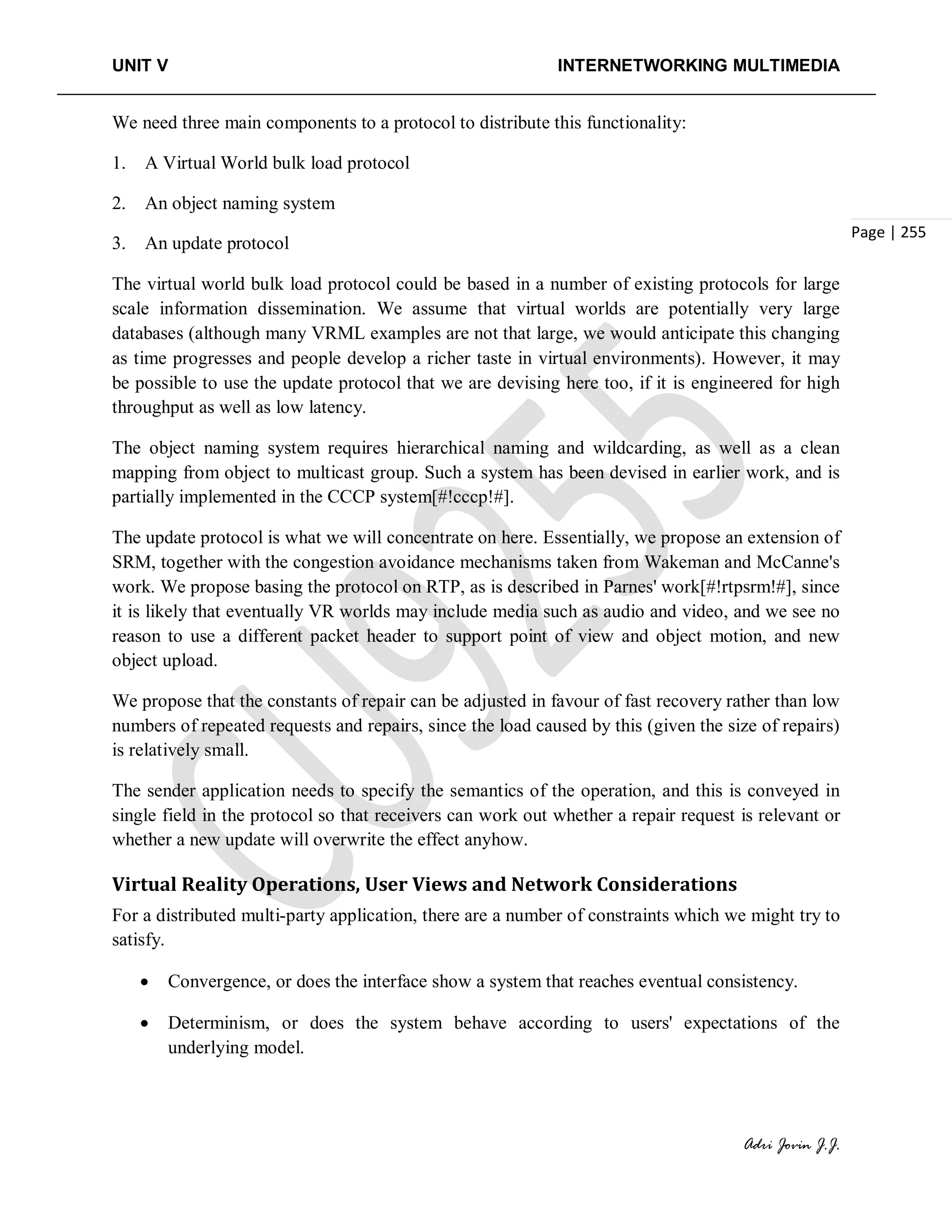 UNIT V INTERNETWORKING MULTIMEDIA
Adri Jovin J.J.
Page | 255
We need three main components to a protocol to distribute this functionality:
1. A Virtual World bulk load protocol
2. An object naming system
3. An update protocol
The virtual world bulk load protocol could be based in a number of existing protocols for large
scale information dissemination. We assume that virtual worlds are potentially very large
databases (although many VRML examples are not that large, we would anticipate this changing
as time progresses and people develop a richer taste in virtual environments). However, it may
be possible to use the update protocol that we are devising here too, if it is engineered for high
throughput as well as low latency.
The object naming system requires hierarchical naming and wildcarding, as well as a clean
mapping from object to multicast group. Such a system has been devised in earlier work, and is
partially implemented in the CCCP system[#!cccp!#].
The update protocol is what we will concentrate on here. Essentially, we propose an extension of
SRM, together with the congestion avoidance mechanisms taken from Wakeman and McCanne's
work. We propose basing the protocol on RTP, as is described in Parnes' work[#!rtpsrm!#], since
it is likely that eventually VR worlds may include media such as audio and video, and we see no
reason to use a different packet header to support point of view and object motion, and new
object upload.
We propose that the constants of repair can be adjusted in favour of fast recovery rather than low
numbers of repeated requests and repairs, since the load caused by this (given the size of repairs)
is relatively small.
The sender application needs to specify the semantics of the operation, and this is conveyed in
single field in the protocol so that receivers can work out whether a repair request is relevant or
whether a new update will overwrite the effect anyhow.
Virtual Reality Operations, User Views and Network Considerations
For a distributed multi-party application, there are a number of constraints which we might try to
satisfy.
• Convergence, or does the interface show a system that reaches eventual consistency.
• Determinism, or does the system behave according to users' expectations of the
underlying model.
 