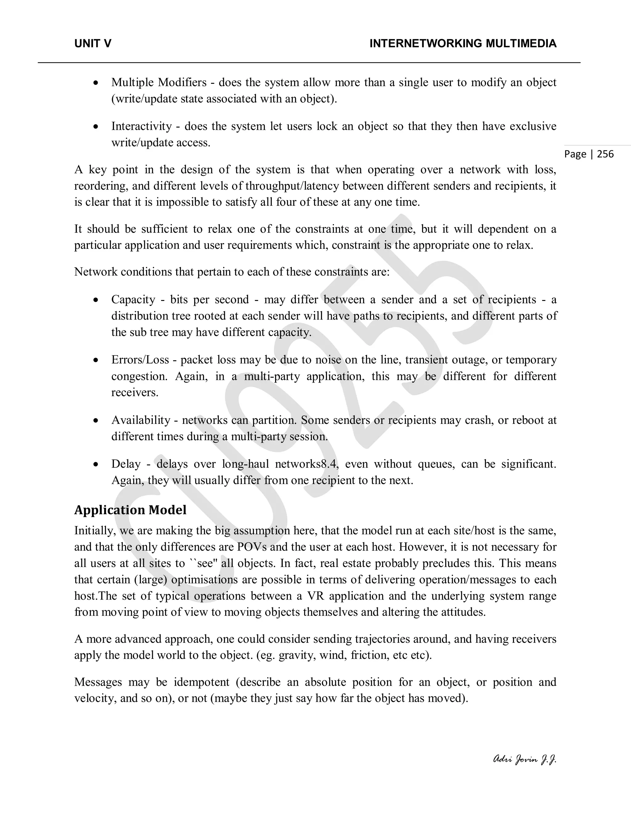 UNIT V INTERNETWORKING MULTIMEDIA
Adri Jovin J.J.
Page | 256
• Multiple Modifiers - does the system allow more than a single user to modify an object
(write/update state associated with an object).
• Interactivity - does the system let users lock an object so that they then have exclusive
write/update access.
A key point in the design of the system is that when operating over a network with loss,
reordering, and different levels of throughput/latency between different senders and recipients, it
is clear that it is impossible to satisfy all four of these at any one time.
It should be sufficient to relax one of the constraints at one time, but it will dependent on a
particular application and user requirements which, constraint is the appropriate one to relax.
Network conditions that pertain to each of these constraints are:
• Capacity - bits per second - may differ between a sender and a set of recipients - a
distribution tree rooted at each sender will have paths to recipients, and different parts of
the sub tree may have different capacity.
• Errors/Loss - packet loss may be due to noise on the line, transient outage, or temporary
congestion. Again, in a multi-party application, this may be different for different
receivers.
• Availability - networks can partition. Some senders or recipients may crash, or reboot at
different times during a multi-party session.
• Delay - delays over long-haul networks8.4, even without queues, can be significant.
Again, they will usually differ from one recipient to the next.
Application Model
Initially, we are making the big assumption here, that the model run at each site/host is the same,
and that the only differences are POVs and the user at each host. However, it is not necessary for
all users at all sites to ``see'' all objects. In fact, real estate probably precludes this. This means
that certain (large) optimisations are possible in terms of delivering operation/messages to each
host.The set of typical operations between a VR application and the underlying system range
from moving point of view to moving objects themselves and altering the attitudes.
A more advanced approach, one could consider sending trajectories around, and having receivers
apply the model world to the object. (eg. gravity, wind, friction, etc etc).
Messages may be idempotent (describe an absolute position for an object, or position and
velocity, and so on), or not (maybe they just say how far the object has moved).
 