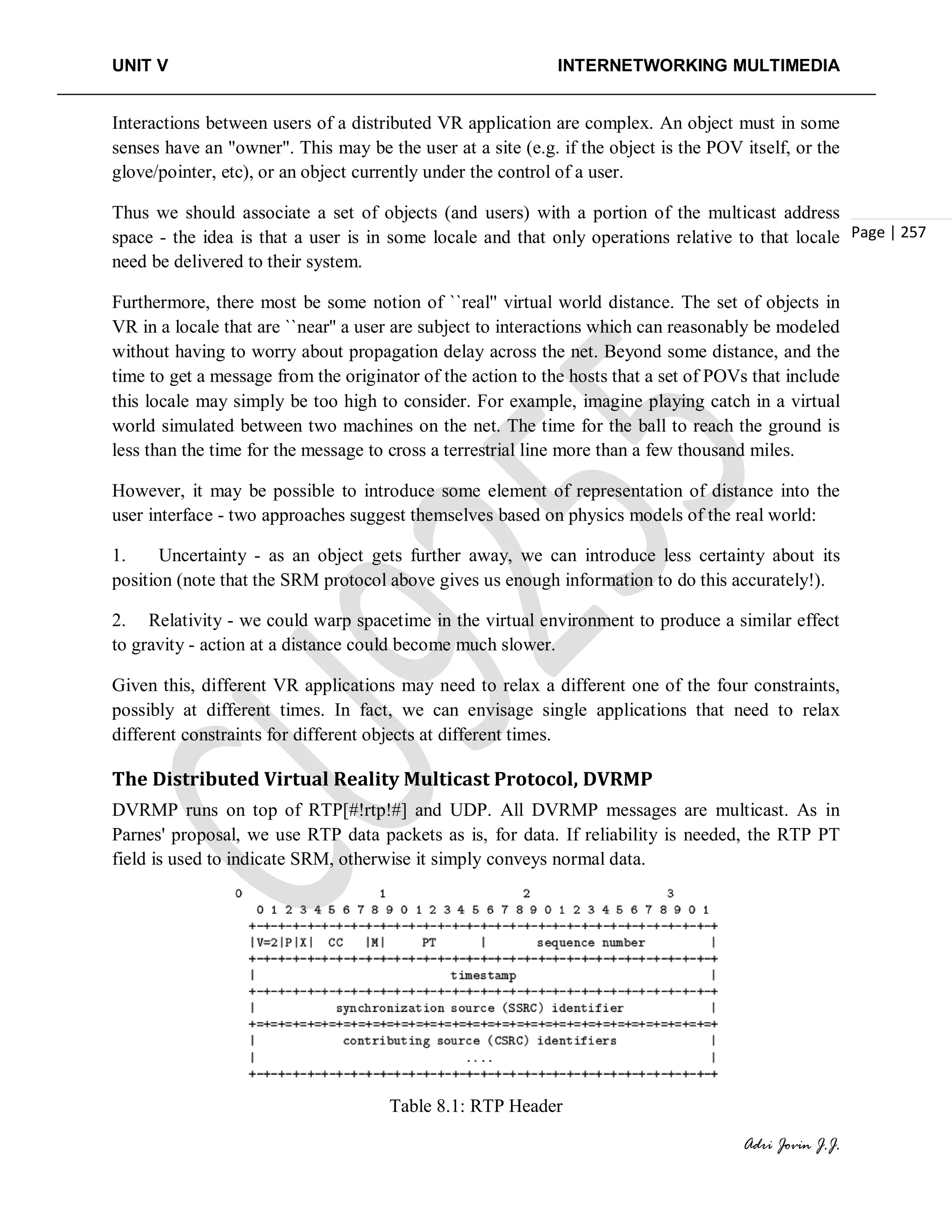 UNIT V INTERNETWORKING MULTIMEDIA
Adri Jovin J.J.
Page | 257
Interactions between users of a distributed VR application are complex. An object must in some
senses have an "owner". This may be the user at a site (e.g. if the object is the POV itself, or the
glove/pointer, etc), or an object currently under the control of a user.
Thus we should associate a set of objects (and users) with a portion of the multicast address
space - the idea is that a user is in some locale and that only operations relative to that locale
need be delivered to their system.
Furthermore, there most be some notion of ``real'' virtual world distance. The set of objects in
VR in a locale that are ``near'' a user are subject to interactions which can reasonably be modeled
without having to worry about propagation delay across the net. Beyond some distance, and the
time to get a message from the originator of the action to the hosts that a set of POVs that include
this locale may simply be too high to consider. For example, imagine playing catch in a virtual
world simulated between two machines on the net. The time for the ball to reach the ground is
less than the time for the message to cross a terrestrial line more than a few thousand miles.
However, it may be possible to introduce some element of representation of distance into the
user interface - two approaches suggest themselves based on physics models of the real world:
1. Uncertainty - as an object gets further away, we can introduce less certainty about its
position (note that the SRM protocol above gives us enough information to do this accurately!).
2. Relativity - we could warp spacetime in the virtual environment to produce a similar effect
to gravity - action at a distance could become much slower.
Given this, different VR applications may need to relax a different one of the four constraints,
possibly at different times. In fact, we can envisage single applications that need to relax
different constraints for different objects at different times.
The Distributed Virtual Reality Multicast Protocol, DVRMP
DVRMP runs on top of RTP[#!rtp!#] and UDP. All DVRMP messages are multicast. As in
Parnes' proposal, we use RTP data packets as is, for data. If reliability is needed, the RTP PT
field is used to indicate SRM, otherwise it simply conveys normal data.
Table 8.1: RTP Header
 