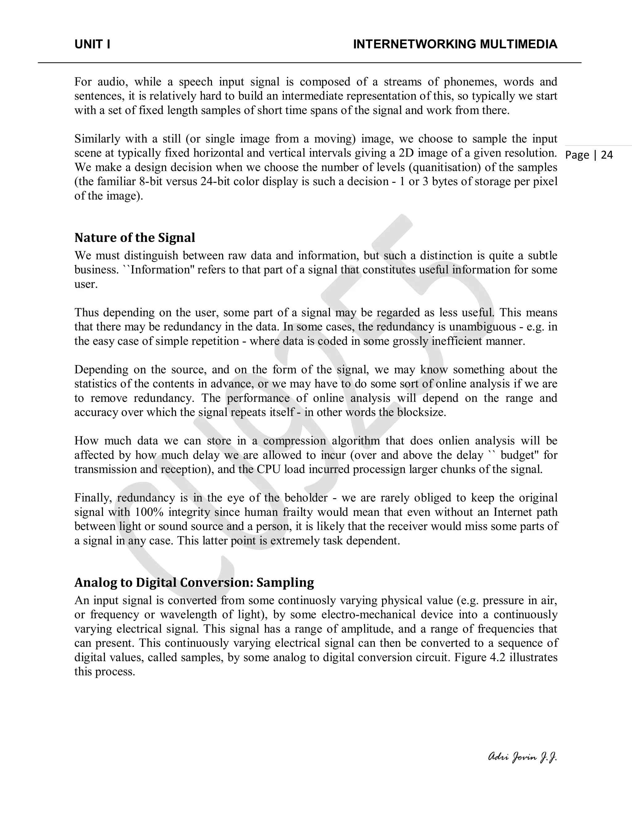 UNIT I INTERNETWORKING MULTIMEDIA
Adri Jovin J.J.
Page | 24
For audio, while a speech input signal is composed of a streams of phonemes, words and
sentences, it is relatively hard to build an intermediate representation of this, so typically we start
with a set of fixed length samples of short time spans of the signal and work from there.
Similarly with a still (or single image from a moving) image, we choose to sample the input
scene at typically fixed horizontal and vertical intervals giving a 2D image of a given resolution.
We make a design decision when we choose the number of levels (quanitisation) of the samples
(the familiar 8-bit versus 24-bit color display is such a decision - 1 or 3 bytes of storage per pixel
of the image).
Nature of the Signal
We must distinguish between raw data and information, but such a distinction is quite a subtle
business. ``Information'' refers to that part of a signal that constitutes useful information for some
user.
Thus depending on the user, some part of a signal may be regarded as less useful. This means
that there may be redundancy in the data. In some cases, the redundancy is unambiguous - e.g. in
the easy case of simple repetition - where data is coded in some grossly inefficient manner.
Depending on the source, and on the form of the signal, we may know something about the
statistics of the contents in advance, or we may have to do some sort of online analysis if we are
to remove redundancy. The performance of online analysis will depend on the range and
accuracy over which the signal repeats itself - in other words the blocksize.
How much data we can store in a compression algorithm that does onlien analysis will be
affected by how much delay we are allowed to incur (over and above the delay `` budget'' for
transmission and reception), and the CPU load incurred processign larger chunks of the signal.
Finally, redundancy is in the eye of the beholder - we are rarely obliged to keep the original
signal with 100% integrity since human frailty would mean that even without an Internet path
between light or sound source and a person, it is likely that the receiver would miss some parts of
a signal in any case. This latter point is extremely task dependent.
Analog to Digital Conversion: Sampling
An input signal is converted from some continuosly varying physical value (e.g. pressure in air,
or frequency or wavelength of light), by some electro-mechanical device into a continuously
varying electrical signal. This signal has a range of amplitude, and a range of frequencies that
can present. This continuously varying electrical signal can then be converted to a sequence of
digital values, called samples, by some analog to digital conversion circuit. Figure 4.2 illustrates
this process.
 