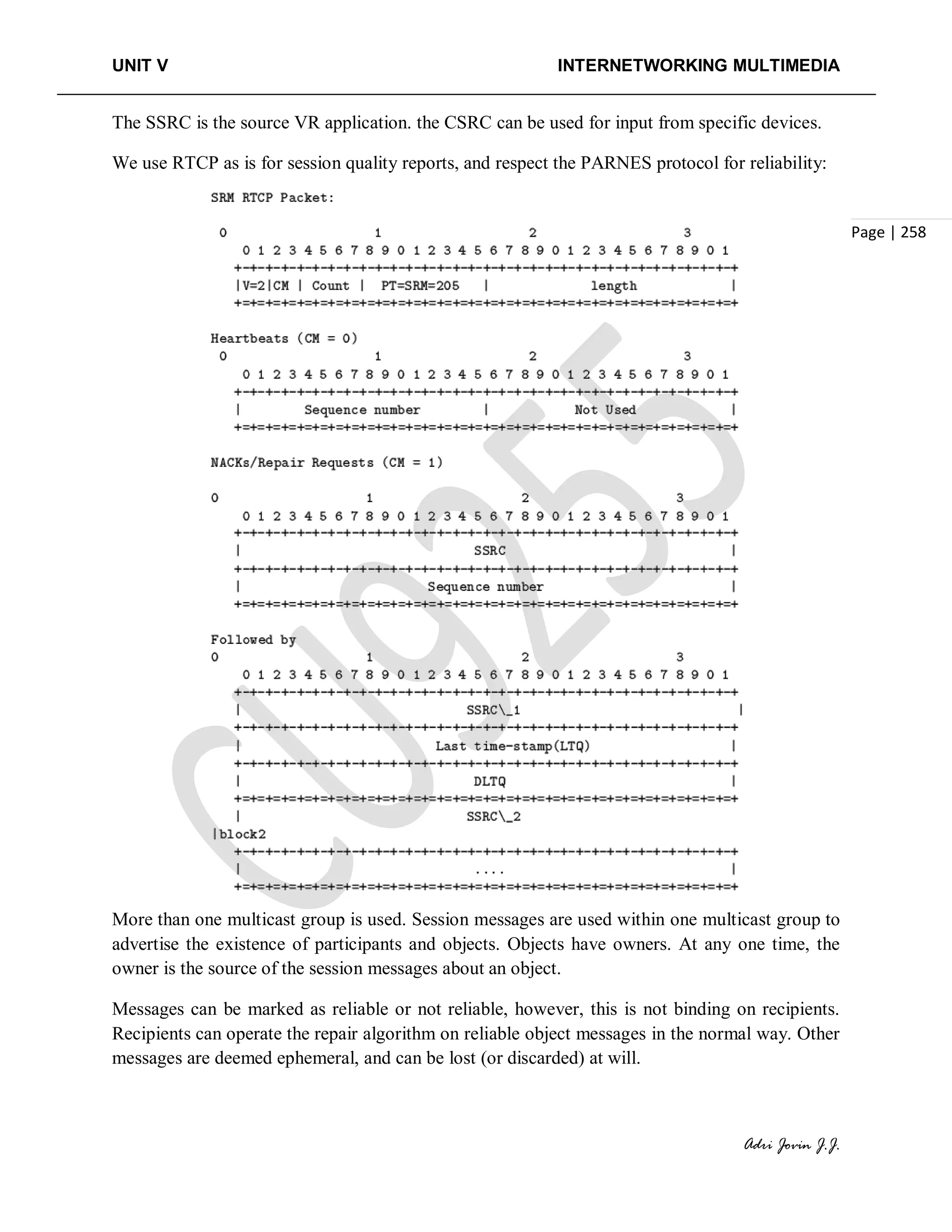 UNIT V INTERNETWORKING MULTIMEDIA
Adri Jovin J.J.
Page | 258
The SSRC is the source VR application. the CSRC can be used for input from specific devices.
We use RTCP as is for session quality reports, and respect the PARNES protocol for reliability:
More than one multicast group is used. Session messages are used within one multicast group to
advertise the existence of participants and objects. Objects have owners. At any one time, the
owner is the source of the session messages about an object.
Messages can be marked as reliable or not reliable, however, this is not binding on recipients.
Recipients can operate the repair algorithm on reliable object messages in the normal way. Other
messages are deemed ephemeral, and can be lost (or discarded) at will.
 