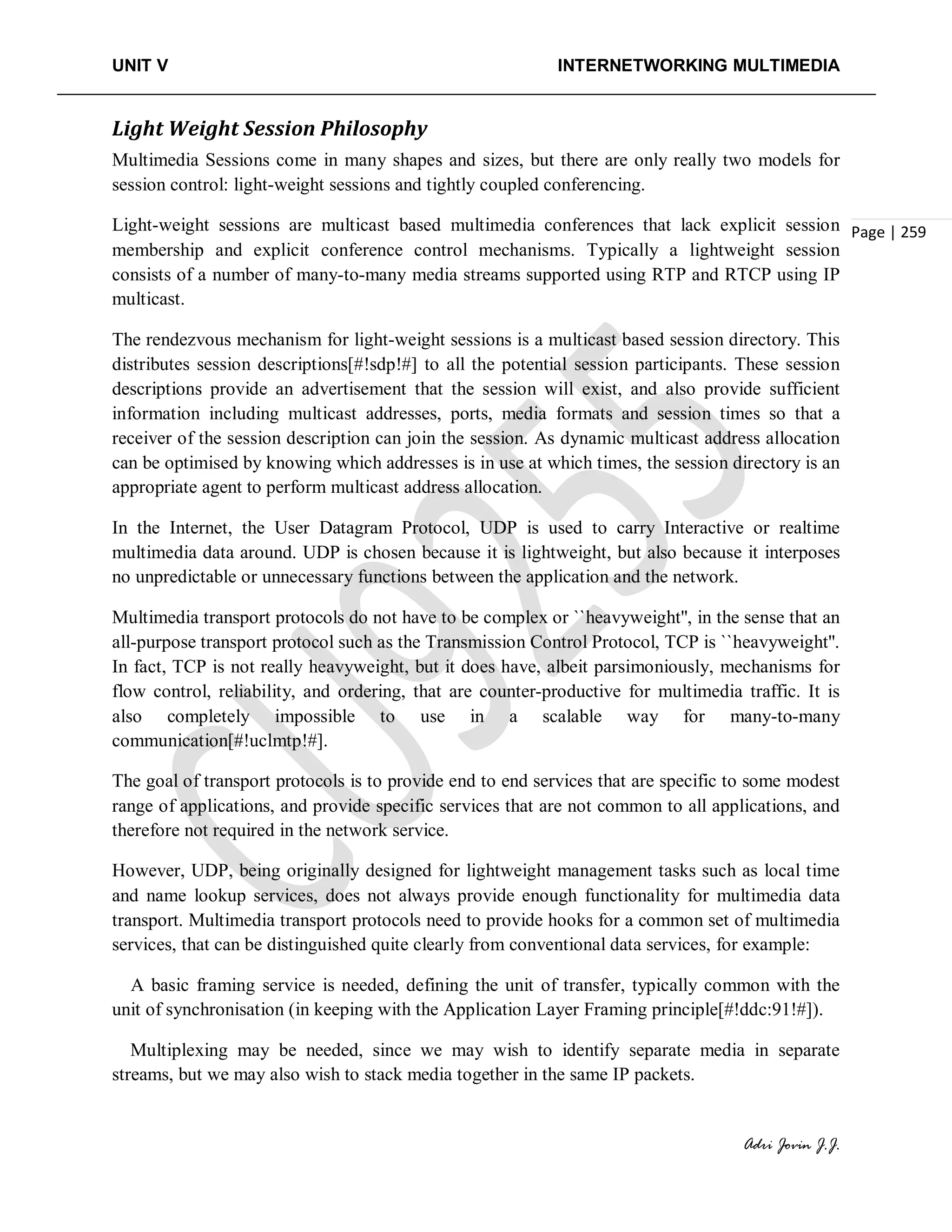 UNIT V INTERNETWORKING MULTIMEDIA
Adri Jovin J.J.
Page | 259
Light Weight Session Philosophy
Multimedia Sessions come in many shapes and sizes, but there are only really two models for
session control: light-weight sessions and tightly coupled conferencing.
Light-weight sessions are multicast based multimedia conferences that lack explicit session
membership and explicit conference control mechanisms. Typically a lightweight session
consists of a number of many-to-many media streams supported using RTP and RTCP using IP
multicast.
The rendezvous mechanism for light-weight sessions is a multicast based session directory. This
distributes session descriptions[#!sdp!#] to all the potential session participants. These session
descriptions provide an advertisement that the session will exist, and also provide sufficient
information including multicast addresses, ports, media formats and session times so that a
receiver of the session description can join the session. As dynamic multicast address allocation
can be optimised by knowing which addresses is in use at which times, the session directory is an
appropriate agent to perform multicast address allocation.
In the Internet, the User Datagram Protocol, UDP is used to carry Interactive or realtime
multimedia data around. UDP is chosen because it is lightweight, but also because it interposes
no unpredictable or unnecessary functions between the application and the network.
Multimedia transport protocols do not have to be complex or ``heavyweight'', in the sense that an
all-purpose transport protocol such as the Transmission Control Protocol, TCP is ``heavyweight''.
In fact, TCP is not really heavyweight, but it does have, albeit parsimoniously, mechanisms for
flow control, reliability, and ordering, that are counter-productive for multimedia traffic. It is
also completely impossible to use in a scalable way for many-to-many
communication[#!uclmtp!#].
The goal of transport protocols is to provide end to end services that are specific to some modest
range of applications, and provide specific services that are not common to all applications, and
therefore not required in the network service.
However, UDP, being originally designed for lightweight management tasks such as local time
and name lookup services, does not always provide enough functionality for multimedia data
transport. Multimedia transport protocols need to provide hooks for a common set of multimedia
services, that can be distinguished quite clearly from conventional data services, for example:
A basic framing service is needed, defining the unit of transfer, typically common with the
unit of synchronisation (in keeping with the Application Layer Framing principle[#!ddc:91!#]).
Multiplexing may be needed, since we may wish to identify separate media in separate
streams, but we may also wish to stack media together in the same IP packets.
 