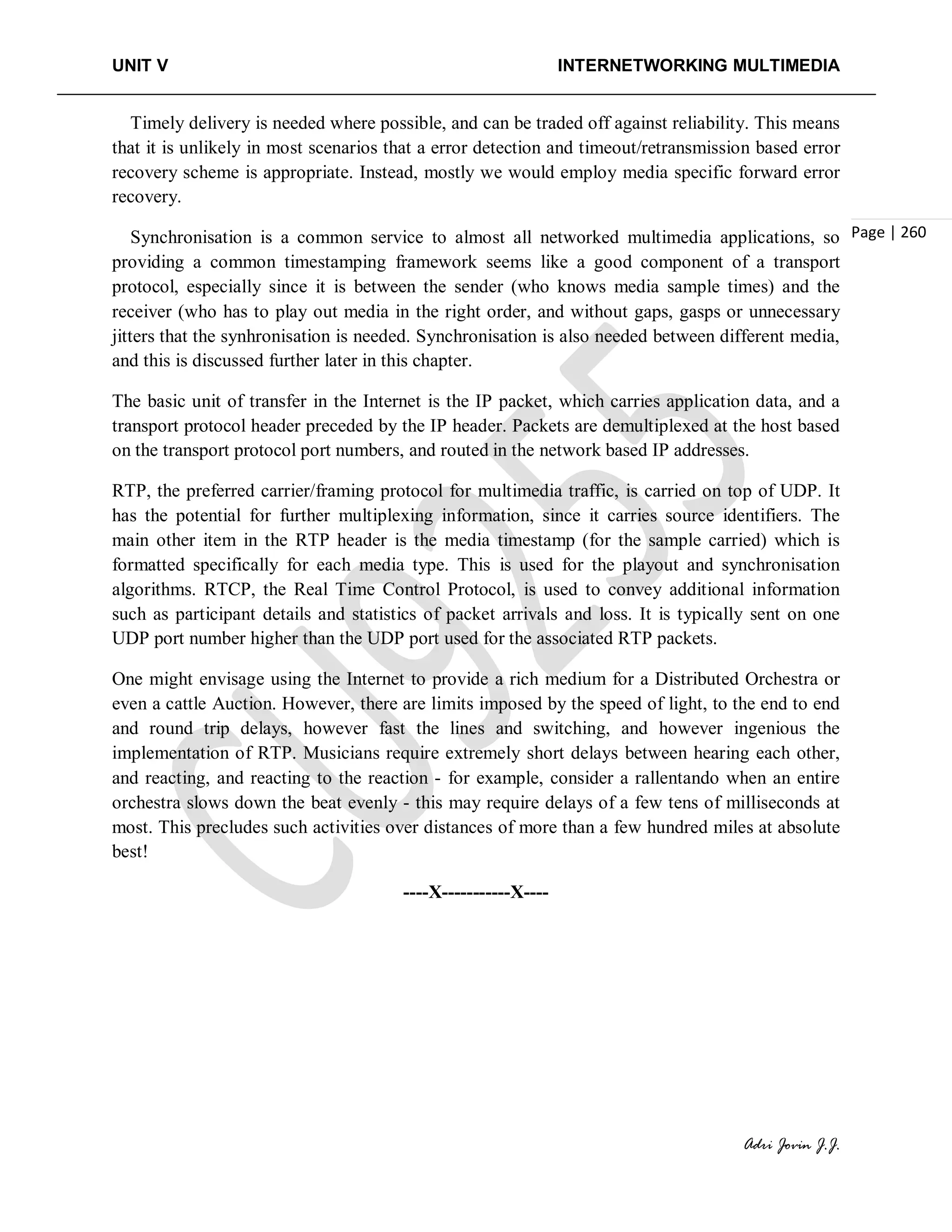 UNIT V INTERNETWORKING MULTIMEDIA
Adri Jovin J.J.
Page | 260
Timely delivery is needed where possible, and can be traded off against reliability. This means
that it is unlikely in most scenarios that a error detection and timeout/retransmission based error
recovery scheme is appropriate. Instead, mostly we would employ media specific forward error
recovery.
Synchronisation is a common service to almost all networked multimedia applications, so
providing a common timestamping framework seems like a good component of a transport
protocol, especially since it is between the sender (who knows media sample times) and the
receiver (who has to play out media in the right order, and without gaps, gasps or unnecessary
jitters that the synhronisation is needed. Synchronisation is also needed between different media,
and this is discussed further later in this chapter.
The basic unit of transfer in the Internet is the IP packet, which carries application data, and a
transport protocol header preceded by the IP header. Packets are demultiplexed at the host based
on the transport protocol port numbers, and routed in the network based IP addresses.
RTP, the preferred carrier/framing protocol for multimedia traffic, is carried on top of UDP. It
has the potential for further multiplexing information, since it carries source identifiers. The
main other item in the RTP header is the media timestamp (for the sample carried) which is
formatted specifically for each media type. This is used for the playout and synchronisation
algorithms. RTCP, the Real Time Control Protocol, is used to convey additional information
such as participant details and statistics of packet arrivals and loss. It is typically sent on one
UDP port number higher than the UDP port used for the associated RTP packets.
One might envisage using the Internet to provide a rich medium for a Distributed Orchestra or
even a cattle Auction. However, there are limits imposed by the speed of light, to the end to end
and round trip delays, however fast the lines and switching, and however ingenious the
implementation of RTP. Musicians require extremely short delays between hearing each other,
and reacting, and reacting to the reaction - for example, consider a rallentando when an entire
orchestra slows down the beat evenly - this may require delays of a few tens of milliseconds at
most. This precludes such activities over distances of more than a few hundred miles at absolute
best!
----X-----------X----
 