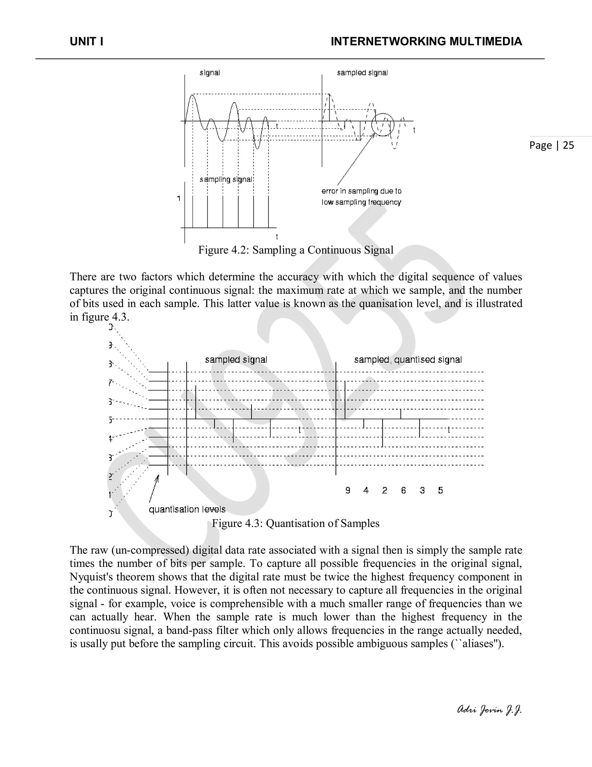 UNIT I INTERNETWORKING MULTIMEDIA
Adri Jovin J.J.
Page | 25
Figure 4.2: Sampling a Continuous Signal
There are two factors which determine the accuracy with which the digital sequence of values
captures the original continuous signal: the maximum rate at which we sample, and the number
of bits used in each sample. This latter value is known as the quanisation level, and is illustrated
in figure 4.3.
Figure 4.3: Quantisation of Samples
The raw (un-compressed) digital data rate associated with a signal then is simply the sample rate
times the number of bits per sample. To capture all possible frequencies in the original signal,
Nyquist's theorem shows that the digital rate must be twice the highest frequency component in
the continuous signal. However, it is often not necessary to capture all frequencies in the original
signal - for example, voice is comprehensible with a much smaller range of frequencies than we
can actually hear. When the sample rate is much lower than the highest frequency in the
continuosu signal, a band-pass filter which only allows frequencies in the range actually needed,
is usally put before the sampling circuit. This avoids possible ambiguous samples (``aliases'').
 