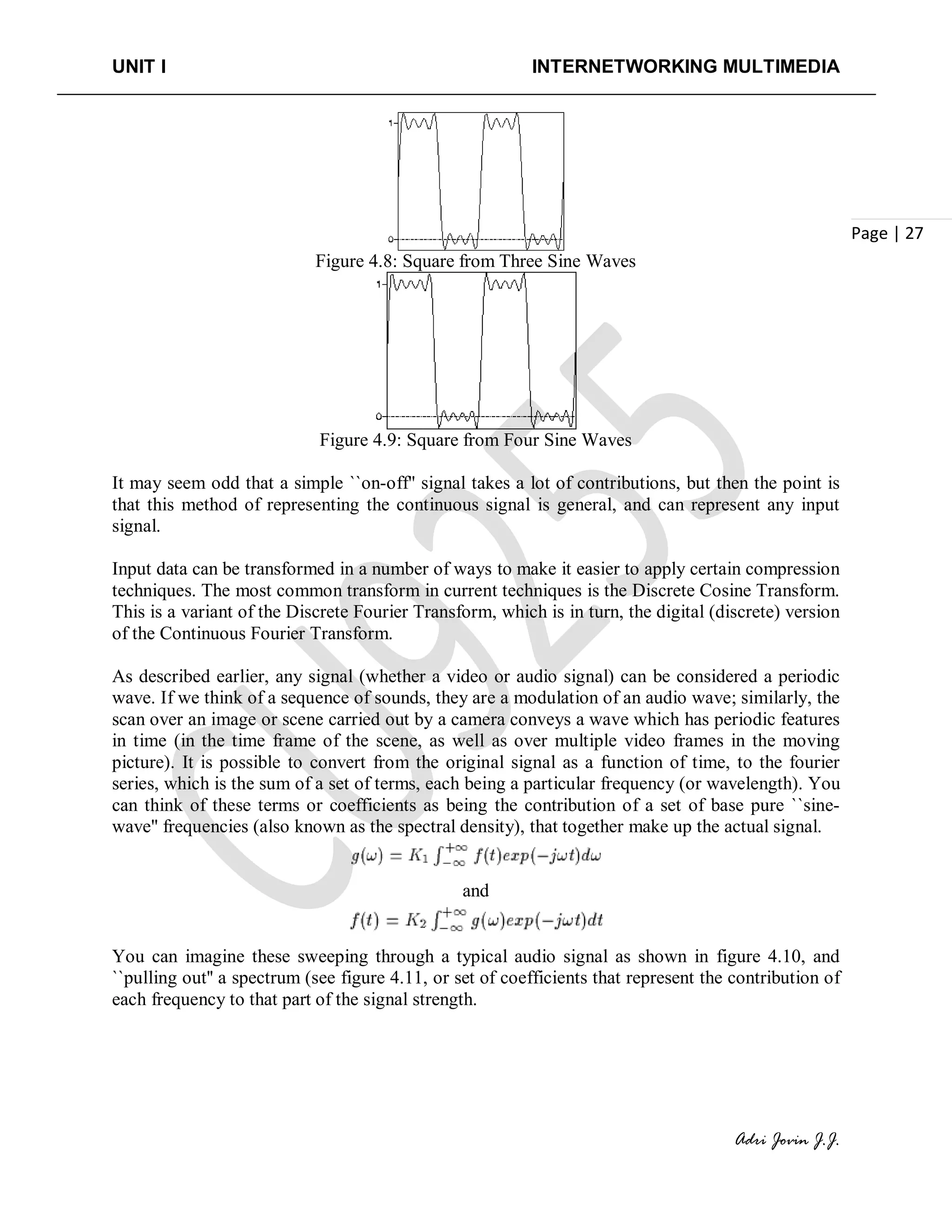 UNIT I INTERNETWORKING MULTIMEDIA
Adri Jovin J.J.
Page | 27
Figure 4.8: Square from Three Sine Waves
Figure 4.9: Square from Four Sine Waves
It may seem odd that a simple ``on-off'' signal takes a lot of contributions, but then the point is
that this method of representing the continuous signal is general, and can represent any input
signal.
Input data can be transformed in a number of ways to make it easier to apply certain compression
techniques. The most common transform in current techniques is the Discrete Cosine Transform.
This is a variant of the Discrete Fourier Transform, which is in turn, the digital (discrete) version
of the Continuous Fourier Transform.
As described earlier, any signal (whether a video or audio signal) can be considered a periodic
wave. If we think of a sequence of sounds, they are a modulation of an audio wave; similarly, the
scan over an image or scene carried out by a camera conveys a wave which has periodic features
in time (in the time frame of the scene, as well as over multiple video frames in the moving
picture). It is possible to convert from the original signal as a function of time, to the fourier
series, which is the sum of a set of terms, each being a particular frequency (or wavelength). You
can think of these terms or coefficients as being the contribution of a set of base pure ``sine-
wave'' frequencies (also known as the spectral density), that together make up the actual signal.
and
You can imagine these sweeping through a typical audio signal as shown in figure 4.10, and
``pulling out'' a spectrum (see figure 4.11, or set of coefficients that represent the contribution of
each frequency to that part of the signal strength.
 