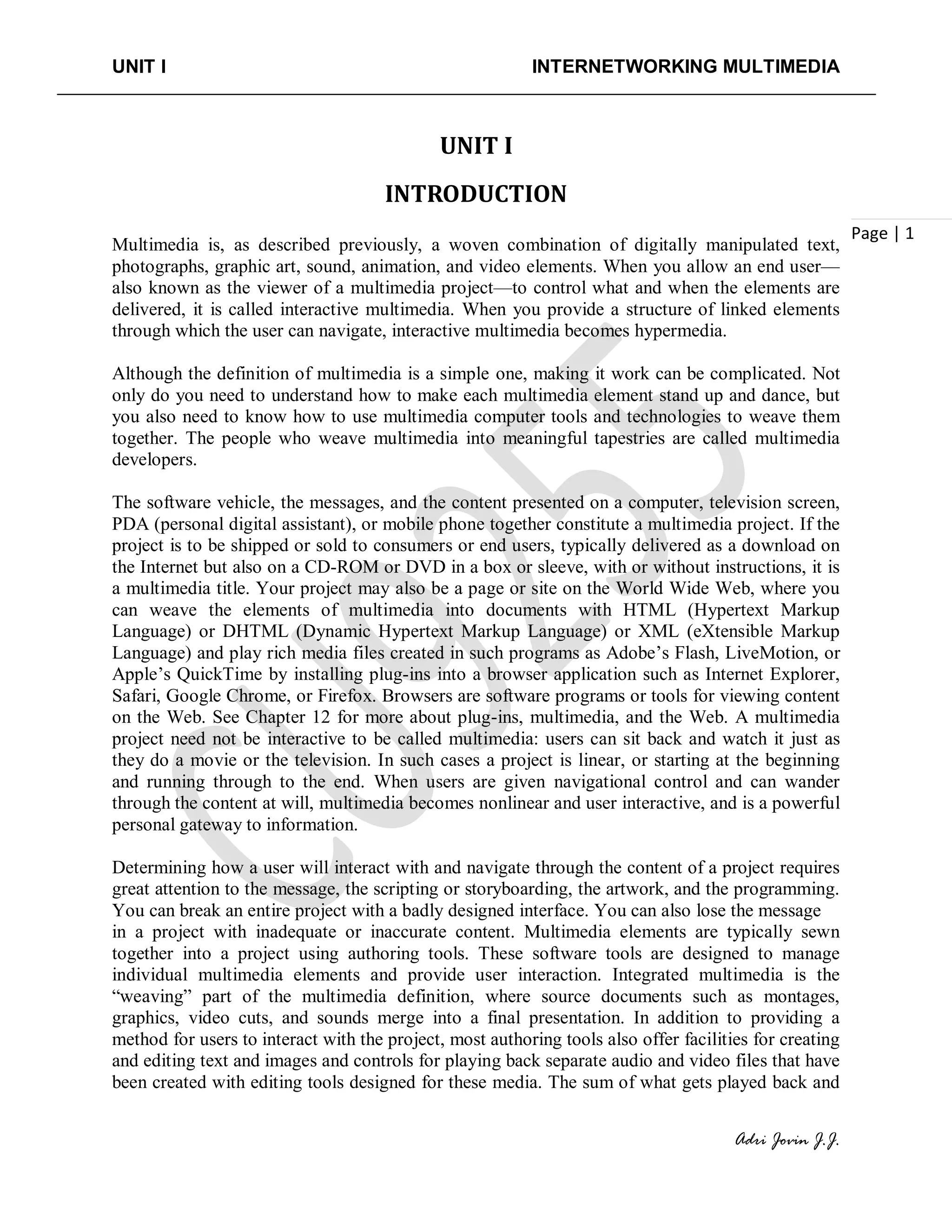 UNIT I INTERNETWORKING MULTIMEDIA
Adri Jovin J.J.
Page | 1
UNIT I
INTRODUCTION
Multimedia is, as described previously, a woven combination of digitally manipulated text,
photographs, graphic art, sound, animation, and video elements. When you allow an end user—
also known as the viewer of a multimedia project—to control what and when the elements are
delivered, it is called interactive multimedia. When you provide a structure of linked elements
through which the user can navigate, interactive multimedia becomes hypermedia.
Although the definition of multimedia is a simple one, making it work can be complicated. Not
only do you need to understand how to make each multimedia element stand up and dance, but
you also need to know how to use multimedia computer tools and technologies to weave them
together. The people who weave multimedia into meaningful tapestries are called multimedia
developers.
The software vehicle, the messages, and the content presented on a computer, television screen,
PDA (personal digital assistant), or mobile phone together constitute a multimedia project. If the
project is to be shipped or sold to consumers or end users, typically delivered as a download on
the Internet but also on a CD-ROM or DVD in a box or sleeve, with or without instructions, it is
a multimedia title. Your project may also be a page or site on the World Wide Web, where you
can weave the elements of multimedia into documents with HTML (Hypertext Markup
Language) or DHTML (Dynamic Hypertext Markup Language) or XML (eXtensible Markup
Language) and play rich media files created in such programs as Adobe’s Flash, LiveMotion, or
Apple’s QuickTime by installing plug-ins into a browser application such as Internet Explorer,
Safari, Google Chrome, or Firefox. Browsers are software programs or tools for viewing content
on the Web. See Chapter 12 for more about plug-ins, multimedia, and the Web. A multimedia
project need not be interactive to be called multimedia: users can sit back and watch it just as
they do a movie or the television. In such cases a project is linear, or starting at the beginning
and running through to the end. When users are given navigational control and can wander
through the content at will, multimedia becomes nonlinear and user interactive, and is a powerful
personal gateway to information.
Determining how a user will interact with and navigate through the content of a project requires
great attention to the message, the scripting or storyboarding, the artwork, and the programming.
You can break an entire project with a badly designed interface. You can also lose the message
in a project with inadequate or inaccurate content. Multimedia elements are typically sewn
together into a project using authoring tools. These software tools are designed to manage
individual multimedia elements and provide user interaction. Integrated multimedia is the
“weaving” part of the multimedia definition, where source documents such as montages,
graphics, video cuts, and sounds merge into a final presentation. In addition to providing a
method for users to interact with the project, most authoring tools also offer facilities for creating
and editing text and images and controls for playing back separate audio and video files that have
been created with editing tools designed for these media. The sum of what gets played back and
 