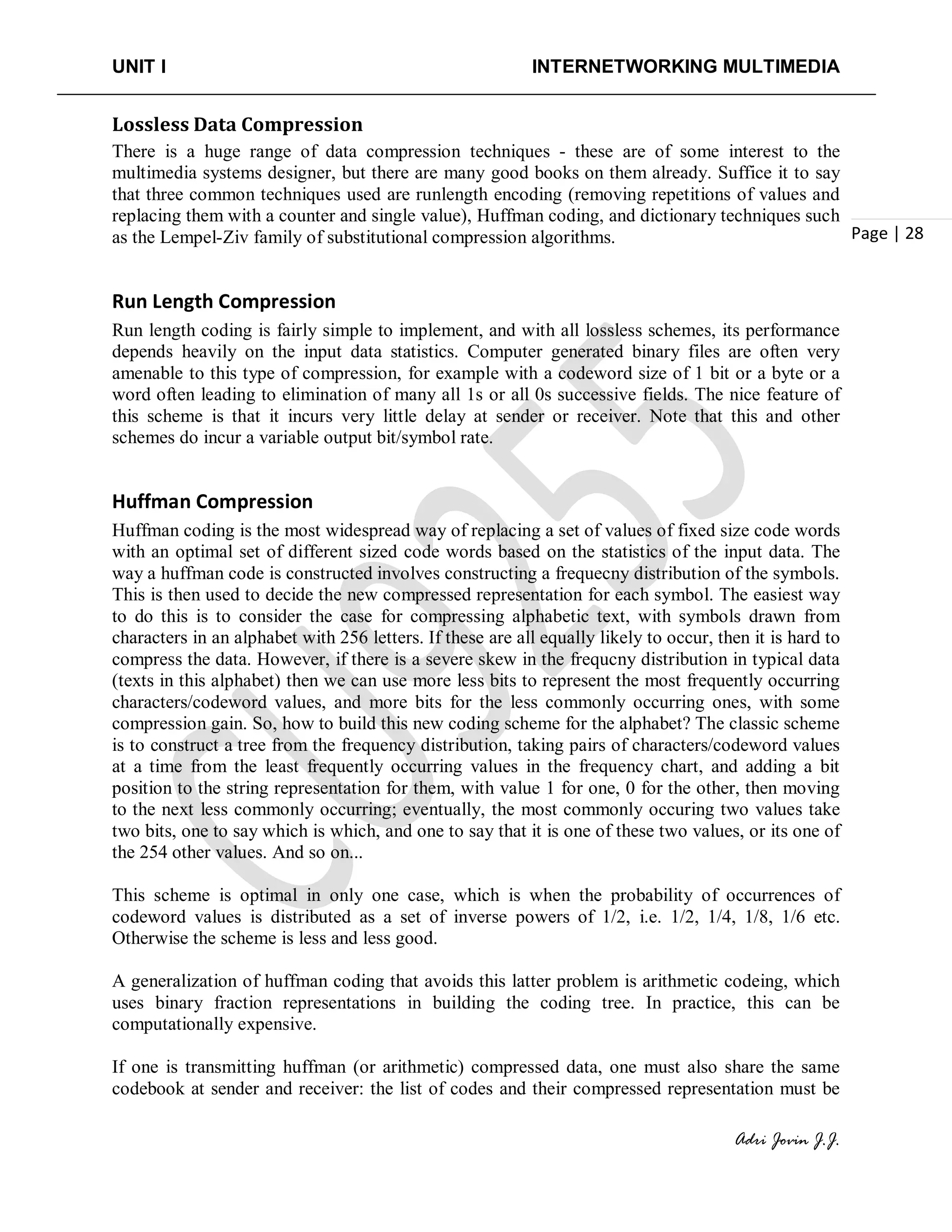 UNIT I INTERNETWORKING MULTIMEDIA
Adri Jovin J.J.
Page | 28
Lossless Data Compression
There is a huge range of data compression techniques - these are of some interest to the
multimedia systems designer, but there are many good books on them already. Suffice it to say
that three common techniques used are runlength encoding (removing repetitions of values and
replacing them with a counter and single value), Huffman coding, and dictionary techniques such
as the Lempel-Ziv family of substitutional compression algorithms.
Run Length Compression
Run length coding is fairly simple to implement, and with all lossless schemes, its performance
depends heavily on the input data statistics. Computer generated binary files are often very
amenable to this type of compression, for example with a codeword size of 1 bit or a byte or a
word often leading to elimination of many all 1s or all 0s successive fields. The nice feature of
this scheme is that it incurs very little delay at sender or receiver. Note that this and other
schemes do incur a variable output bit/symbol rate.
Huffman Compression
Huffman coding is the most widespread way of replacing a set of values of fixed size code words
with an optimal set of different sized code words based on the statistics of the input data. The
way a huffman code is constructed involves constructing a frequecny distribution of the symbols.
This is then used to decide the new compressed representation for each symbol. The easiest way
to do this is to consider the case for compressing alphabetic text, with symbols drawn from
characters in an alphabet with 256 letters. If these are all equally likely to occur, then it is hard to
compress the data. However, if there is a severe skew in the frequcny distribution in typical data
(texts in this alphabet) then we can use more less bits to represent the most frequently occurring
characters/codeword values, and more bits for the less commonly occurring ones, with some
compression gain. So, how to build this new coding scheme for the alphabet? The classic scheme
is to construct a tree from the frequency distribution, taking pairs of characters/codeword values
at a time from the least frequently occurring values in the frequency chart, and adding a bit
position to the string representation for them, with value 1 for one, 0 for the other, then moving
to the next less commonly occurring; eventually, the most commonly occuring two values take
two bits, one to say which is which, and one to say that it is one of these two values, or its one of
the 254 other values. And so on...
This scheme is optimal in only one case, which is when the probability of occurrences of
codeword values is distributed as a set of inverse powers of 1/2, i.e. 1/2, 1/4, 1/8, 1/6 etc.
Otherwise the scheme is less and less good.
A generalization of huffman coding that avoids this latter problem is arithmetic codeing, which
uses binary fraction representations in building the coding tree. In practice, this can be
computationally expensive.
If one is transmitting huffman (or arithmetic) compressed data, one must also share the same
codebook at sender and receiver: the list of codes and their compressed representation must be
 