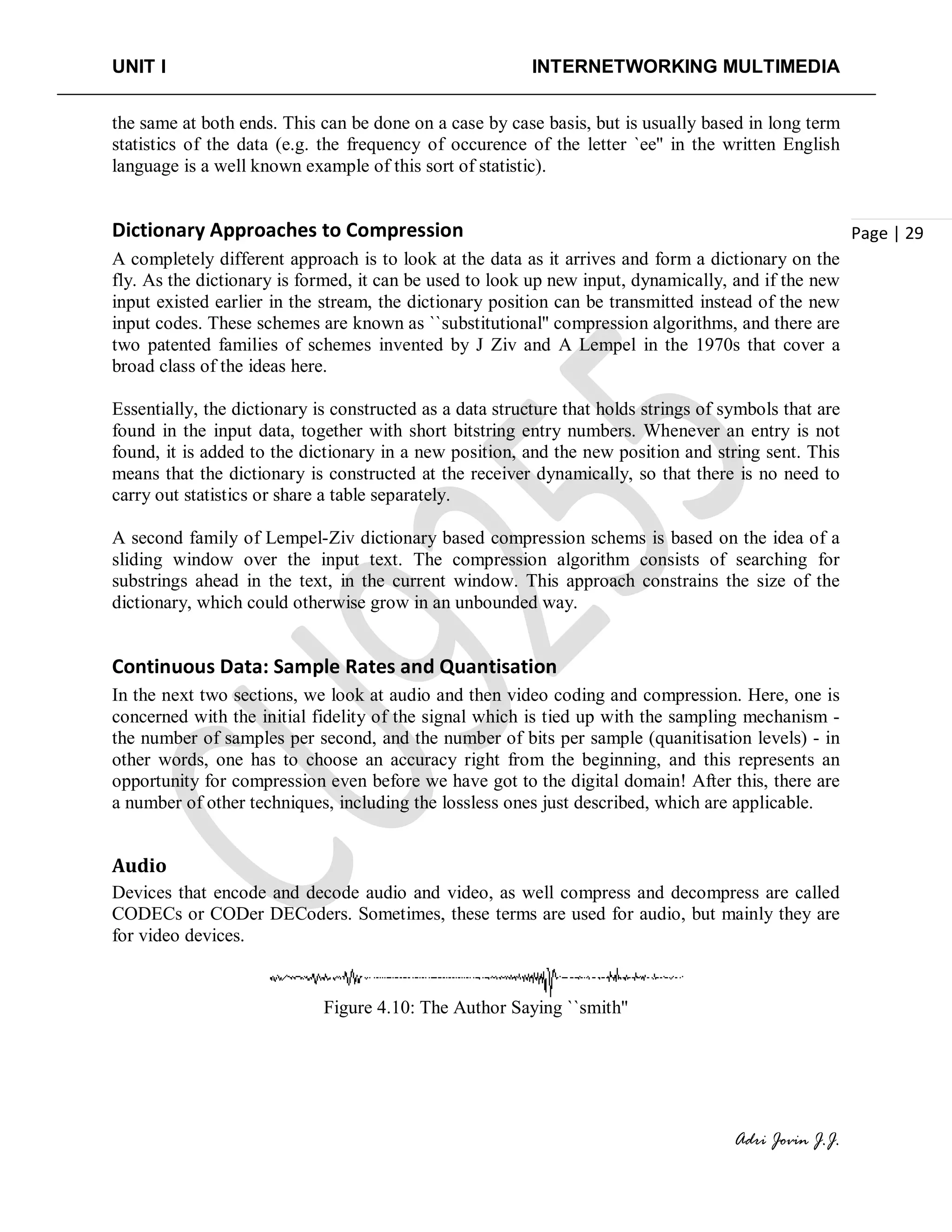 UNIT I INTERNETWORKING MULTIMEDIA
Adri Jovin J.J.
Page | 29
the same at both ends. This can be done on a case by case basis, but is usually based in long term
statistics of the data (e.g. the frequency of occurence of the letter `ee'' in the written English
language is a well known example of this sort of statistic).
Dictionary Approaches to Compression
A completely different approach is to look at the data as it arrives and form a dictionary on the
fly. As the dictionary is formed, it can be used to look up new input, dynamically, and if the new
input existed earlier in the stream, the dictionary position can be transmitted instead of the new
input codes. These schemes are known as ``substitutional'' compression algorithms, and there are
two patented families of schemes invented by J Ziv and A Lempel in the 1970s that cover a
broad class of the ideas here.
Essentially, the dictionary is constructed as a data structure that holds strings of symbols that are
found in the input data, together with short bitstring entry numbers. Whenever an entry is not
found, it is added to the dictionary in a new position, and the new position and string sent. This
means that the dictionary is constructed at the receiver dynamically, so that there is no need to
carry out statistics or share a table separately.
A second family of Lempel-Ziv dictionary based compression schems is based on the idea of a
sliding window over the input text. The compression algorithm consists of searching for
substrings ahead in the text, in the current window. This approach constrains the size of the
dictionary, which could otherwise grow in an unbounded way.
Continuous Data: Sample Rates and Quantisation
In the next two sections, we look at audio and then video coding and compression. Here, one is
concerned with the initial fidelity of the signal which is tied up with the sampling mechanism -
the number of samples per second, and the number of bits per sample (quanitisation levels) - in
other words, one has to choose an accuracy right from the beginning, and this represents an
opportunity for compression even before we have got to the digital domain! After this, there are
a number of other techniques, including the lossless ones just described, which are applicable.
Audio
Devices that encode and decode audio and video, as well compress and decompress are called
CODECs or CODer DECoders. Sometimes, these terms are used for audio, but mainly they are
for video devices.
Figure 4.10: The Author Saying ``smith''
 
