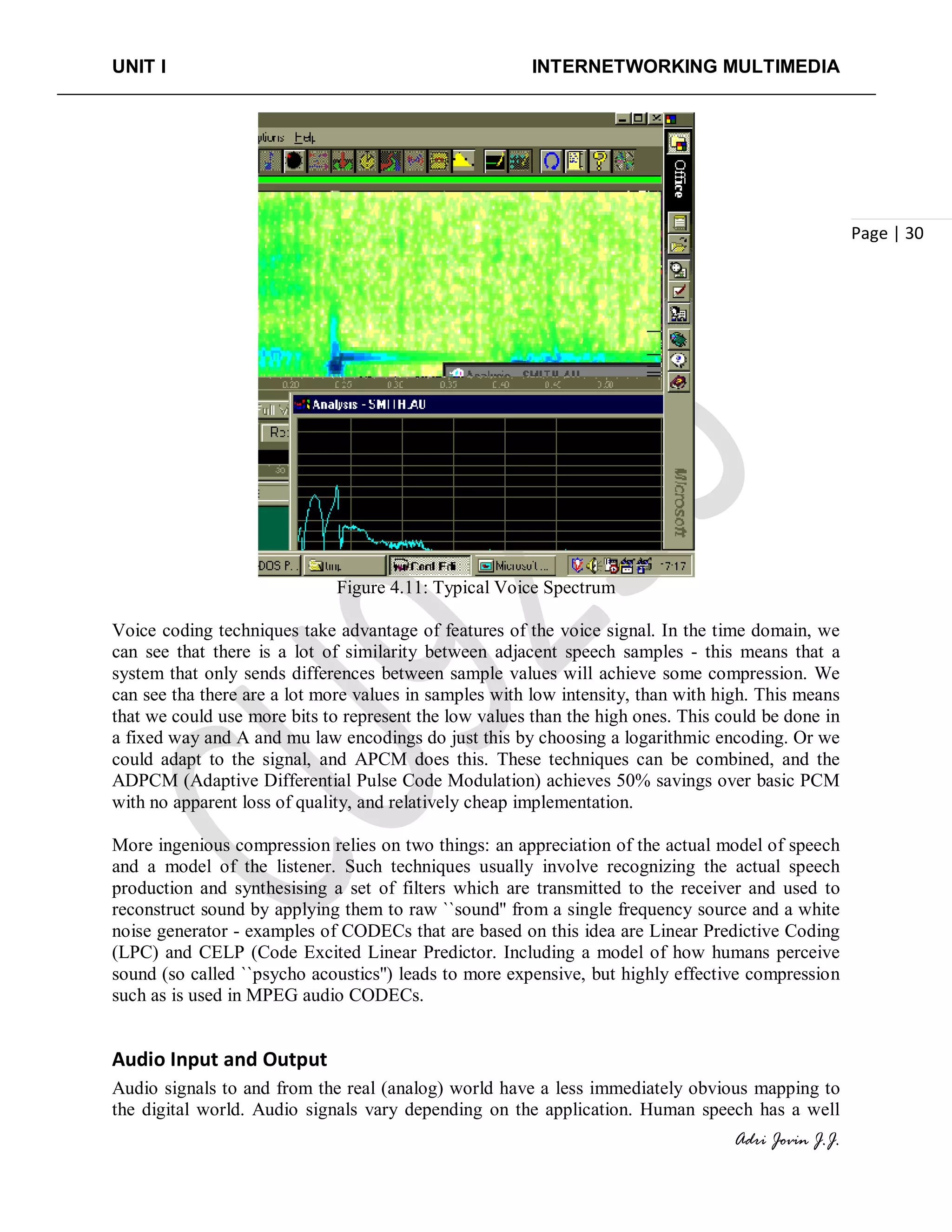 UNIT I INTERNETWORKING MULTIMEDIA
Adri Jovin J.J.
Page | 30
Figure 4.11: Typical Voice Spectrum
Voice coding techniques take advantage of features of the voice signal. In the time domain, we
can see that there is a lot of similarity between adjacent speech samples - this means that a
system that only sends differences between sample values will achieve some compression. We
can see tha there are a lot more values in samples with low intensity, than with high. This means
that we could use more bits to represent the low values than the high ones. This could be done in
a fixed way and A and mu law encodings do just this by choosing a logarithmic encoding. Or we
could adapt to the signal, and APCM does this. These techniques can be combined, and the
ADPCM (Adaptive Differential Pulse Code Modulation) achieves 50% savings over basic PCM
with no apparent loss of quality, and relatively cheap implementation.
More ingenious compression relies on two things: an appreciation of the actual model of speech
and a model of the listener. Such techniques usually involve recognizing the actual speech
production and synthesising a set of filters which are transmitted to the receiver and used to
reconstruct sound by applying them to raw ``sound'' from a single frequency source and a white
noise generator - examples of CODECs that are based on this idea are Linear Predictive Coding
(LPC) and CELP (Code Excited Linear Predictor. Including a model of how humans perceive
sound (so called ``psycho acoustics'') leads to more expensive, but highly effective compression
such as is used in MPEG audio CODECs.
Audio Input and Output
Audio signals to and from the real (analog) world have a less immediately obvious mapping to
the digital world. Audio signals vary depending on the application. Human speech has a well
 