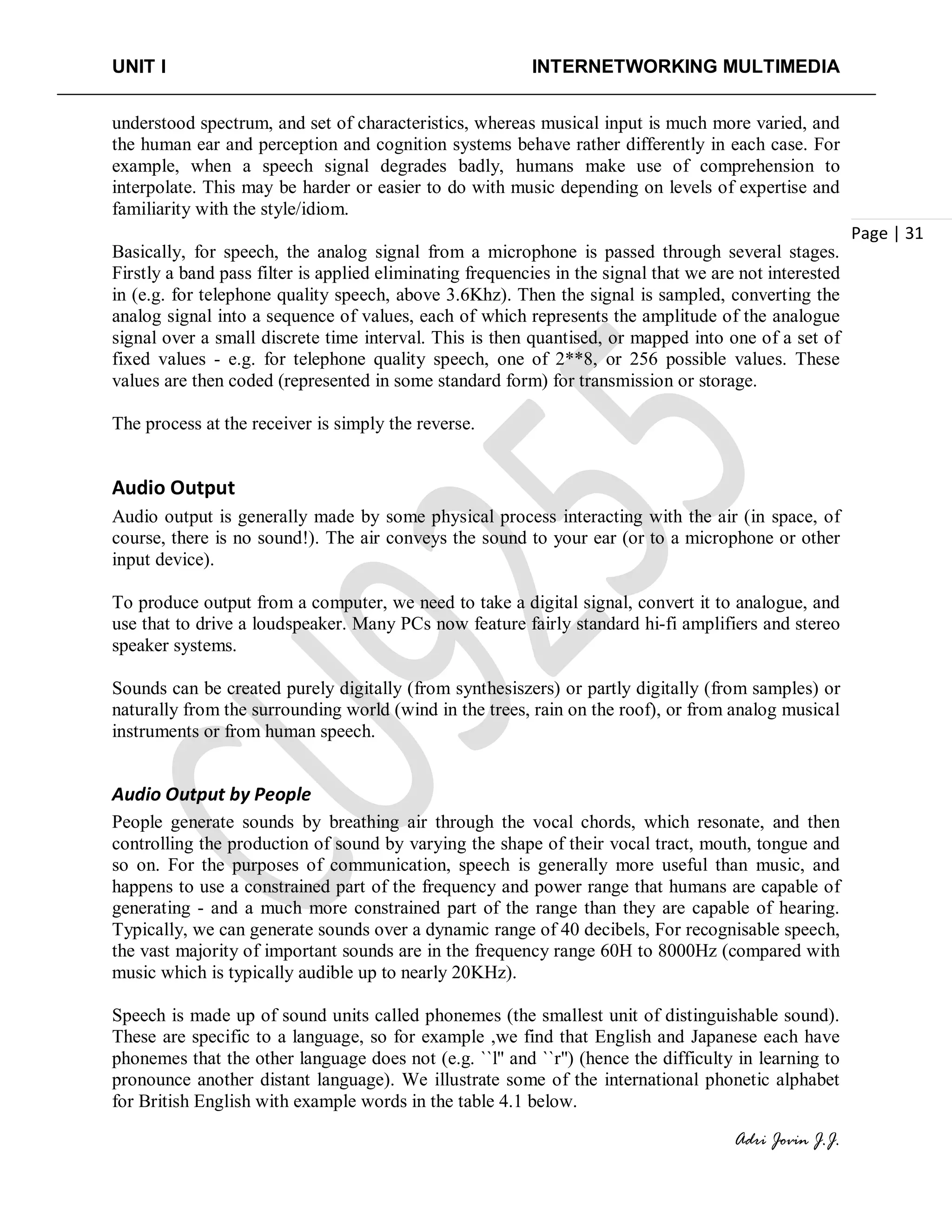 UNIT I INTERNETWORKING MULTIMEDIA
Adri Jovin J.J.
Page | 31
understood spectrum, and set of characteristics, whereas musical input is much more varied, and
the human ear and perception and cognition systems behave rather differently in each case. For
example, when a speech signal degrades badly, humans make use of comprehension to
interpolate. This may be harder or easier to do with music depending on levels of expertise and
familiarity with the style/idiom.
Basically, for speech, the analog signal from a microphone is passed through several stages.
Firstly a band pass filter is applied eliminating frequencies in the signal that we are not interested
in (e.g. for telephone quality speech, above 3.6Khz). Then the signal is sampled, converting the
analog signal into a sequence of values, each of which represents the amplitude of the analogue
signal over a small discrete time interval. This is then quantised, or mapped into one of a set of
fixed values - e.g. for telephone quality speech, one of 2**8, or 256 possible values. These
values are then coded (represented in some standard form) for transmission or storage.
The process at the receiver is simply the reverse.
Audio Output
Audio output is generally made by some physical process interacting with the air (in space, of
course, there is no sound!). The air conveys the sound to your ear (or to a microphone or other
input device).
To produce output from a computer, we need to take a digital signal, convert it to analogue, and
use that to drive a loudspeaker. Many PCs now feature fairly standard hi-fi amplifiers and stereo
speaker systems.
Sounds can be created purely digitally (from synthesiszers) or partly digitally (from samples) or
naturally from the surrounding world (wind in the trees, rain on the roof), or from analog musical
instruments or from human speech.
Audio Output by People
People generate sounds by breathing air through the vocal chords, which resonate, and then
controlling the production of sound by varying the shape of their vocal tract, mouth, tongue and
so on. For the purposes of communication, speech is generally more useful than music, and
happens to use a constrained part of the frequency and power range that humans are capable of
generating - and a much more constrained part of the range than they are capable of hearing.
Typically, we can generate sounds over a dynamic range of 40 decibels, For recognisable speech,
the vast majority of important sounds are in the frequency range 60H to 8000Hz (compared with
music which is typically audible up to nearly 20KHz).
Speech is made up of sound units called phonemes (the smallest unit of distinguishable sound).
These are specific to a language, so for example ,we find that English and Japanese each have
phonemes that the other language does not (e.g. ``l'' and ``r'') (hence the difficulty in learning to
pronounce another distant language). We illustrate some of the international phonetic alphabet
for British English with example words in the table 4.1 below.
 