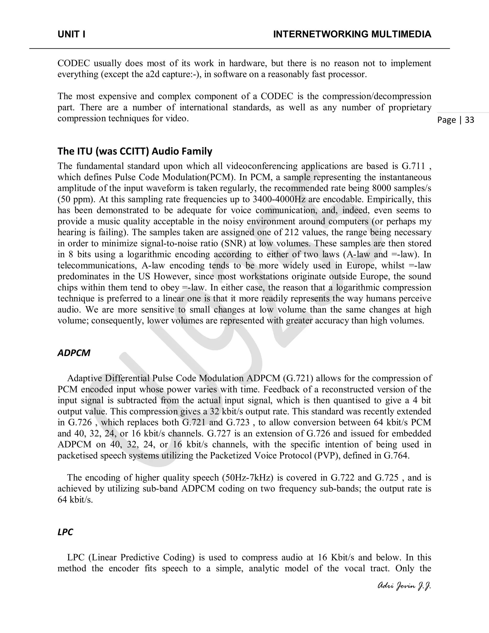 UNIT I INTERNETWORKING MULTIMEDIA
Adri Jovin J.J.
Page | 33
CODEC usually does most of its work in hardware, but there is no reason not to implement
everything (except the a2d capture:-), in software on a reasonably fast processor.
The most expensive and complex component of a CODEC is the compression/decompression
part. There are a number of international standards, as well as any number of proprietary
compression techniques for video.
The ITU (was CCITT) Audio Family
The fundamental standard upon which all videoconferencing applications are based is G.711 ,
which defines Pulse Code Modulation(PCM). In PCM, a sample representing the instantaneous
amplitude of the input waveform is taken regularly, the recommended rate being 8000 samples/s
(50 ppm). At this sampling rate frequencies up to 3400-4000Hz are encodable. Empirically, this
has been demonstrated to be adequate for voice communication, and, indeed, even seems to
provide a music quality acceptable in the noisy environment around computers (or perhaps my
hearing is failing). The samples taken are assigned one of 212 values, the range being necessary
in order to minimize signal-to-noise ratio (SNR) at low volumes. These samples are then stored
in 8 bits using a logarithmic encoding according to either of two laws (A-law and =-law). In
telecommunications, A-law encoding tends to be more widely used in Europe, whilst =-law
predominates in the US However, since most workstations originate outside Europe, the sound
chips within them tend to obey =-law. In either case, the reason that a logarithmic compression
technique is preferred to a linear one is that it more readily represents the way humans perceive
audio. We are more sensitive to small changes at low volume than the same changes at high
volume; consequently, lower volumes are represented with greater accuracy than high volumes.
ADPCM
Adaptive Differential Pulse Code Modulation ADPCM (G.721) allows for the compression of
PCM encoded input whose power varies with time. Feedback of a reconstructed version of the
input signal is subtracted from the actual input signal, which is then quantised to give a 4 bit
output value. This compression gives a 32 kbit/s output rate. This standard was recently extended
in G.726 , which replaces both G.721 and G.723 , to allow conversion between 64 kbit/s PCM
and 40, 32, 24, or 16 kbit/s channels. G.727 is an extension of G.726 and issued for embedded
ADPCM on 40, 32, 24, or 16 kbit/s channels, with the specific intention of being used in
packetised speech systems utilizing the Packetized Voice Protocol (PVP), defined in G.764.
The encoding of higher quality speech (50Hz-7kHz) is covered in G.722 and G.725 , and is
achieved by utilizing sub-band ADPCM coding on two frequency sub-bands; the output rate is
64 kbit/s.
LPC
LPC (Linear Predictive Coding) is used to compress audio at 16 Kbit/s and below. In this
method the encoder fits speech to a simple, analytic model of the vocal tract. Only the
 