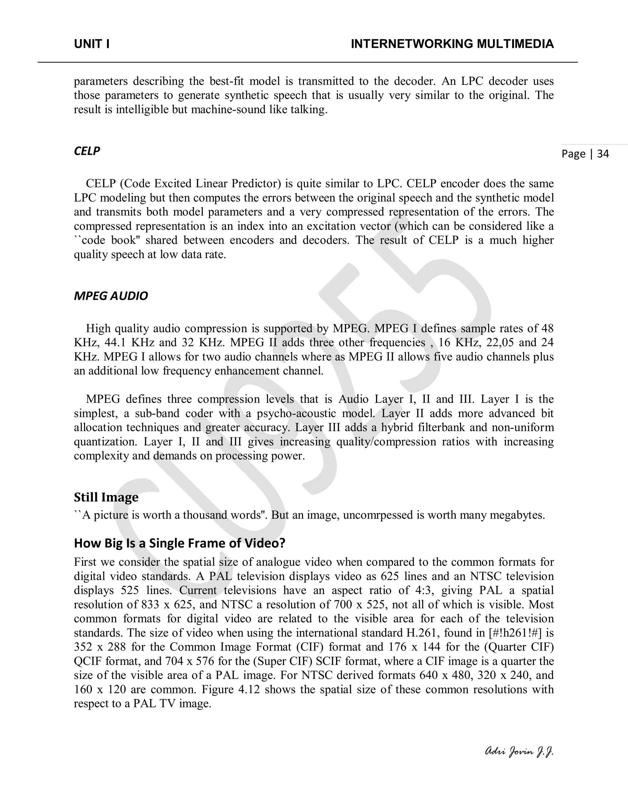 UNIT I INTERNETWORKING MULTIMEDIA
Adri Jovin J.J.
Page | 34
parameters describing the best-fit model is transmitted to the decoder. An LPC decoder uses
those parameters to generate synthetic speech that is usually very similar to the original. The
result is intelligible but machine-sound like talking.
CELP
CELP (Code Excited Linear Predictor) is quite similar to LPC. CELP encoder does the same
LPC modeling but then computes the errors between the original speech and the synthetic model
and transmits both model parameters and a very compressed representation of the errors. The
compressed representation is an index into an excitation vector (which can be considered like a
``code book'' shared between encoders and decoders. The result of CELP is a much higher
quality speech at low data rate.
MPEG AUDIO
High quality audio compression is supported by MPEG. MPEG I defines sample rates of 48
KHz, 44.1 KHz and 32 KHz. MPEG II adds three other frequencies , 16 KHz, 22,05 and 24
KHz. MPEG I allows for two audio channels where as MPEG II allows five audio channels plus
an additional low frequency enhancement channel.
MPEG defines three compression levels that is Audio Layer I, II and III. Layer I is the
simplest, a sub-band coder with a psycho-acoustic model. Layer II adds more advanced bit
allocation techniques and greater accuracy. Layer III adds a hybrid filterbank and non-uniform
quantization. Layer I, II and III gives increasing quality/compression ratios with increasing
complexity and demands on processing power.
Still Image
``A picture is worth a thousand words''. But an image, uncomrpessed is worth many megabytes.
How Big Is a Single Frame of Video?
First we consider the spatial size of analogue video when compared to the common formats for
digital video standards. A PAL television displays video as 625 lines and an NTSC television
displays 525 lines. Current televisions have an aspect ratio of 4:3, giving PAL a spatial
resolution of 833 x 625, and NTSC a resolution of 700 x 525, not all of which is visible. Most
common formats for digital video are related to the visible area for each of the television
standards. The size of video when using the international standard H.261, found in [#!h261!#] is
352 x 288 for the Common Image Format (CIF) format and 176 x 144 for the (Quarter CIF)
QCIF format, and 704 x 576 for the (Super CIF) SCIF format, where a CIF image is a quarter the
size of the visible area of a PAL image. For NTSC derived formats 640 x 480, 320 x 240, and
160 x 120 are common. Figure 4.12 shows the spatial size of these common resolutions with
respect to a PAL TV image.
 
