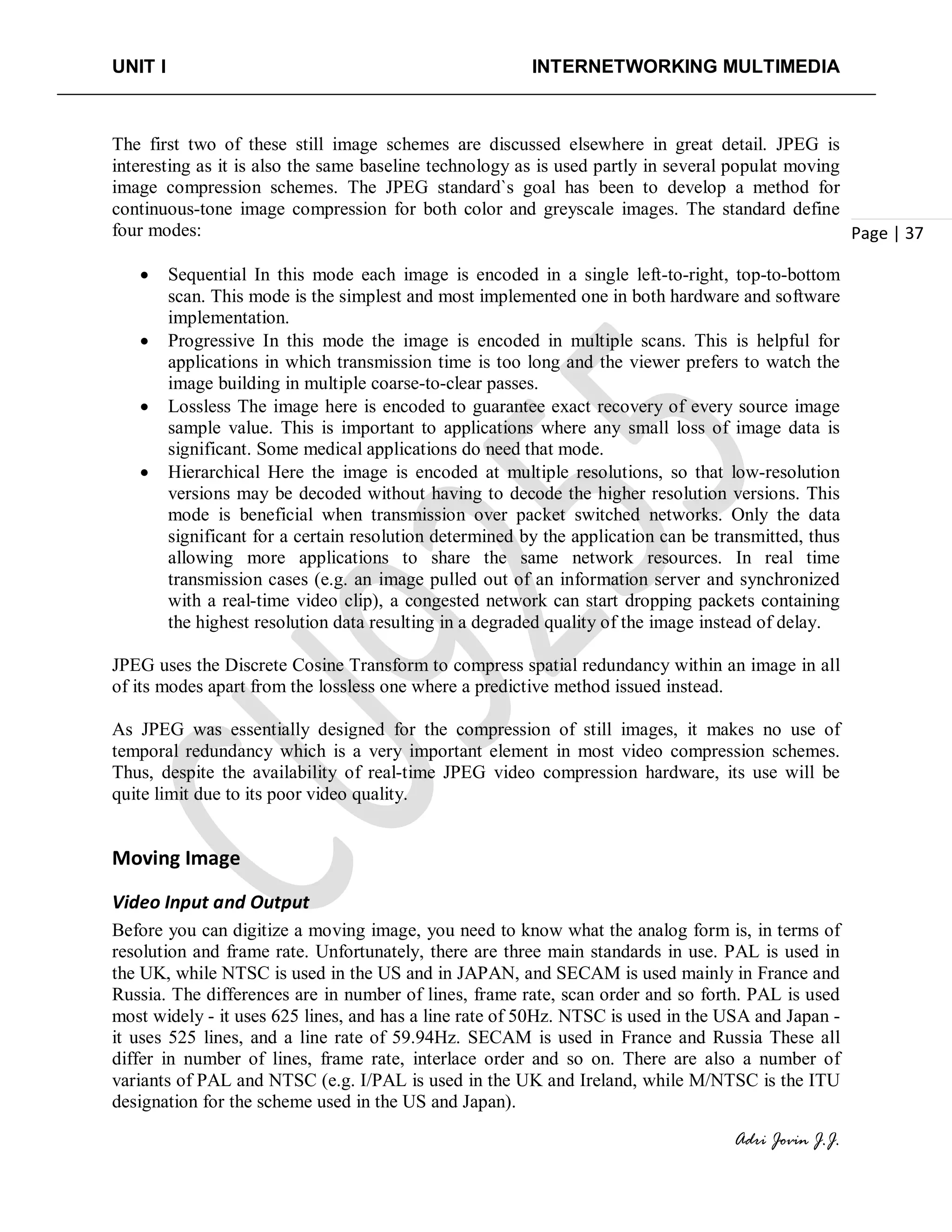 UNIT I INTERNETWORKING MULTIMEDIA
Adri Jovin J.J.
Page | 37
The first two of these still image schemes are discussed elsewhere in great detail. JPEG is
interesting as it is also the same baseline technology as is used partly in several populat moving
image compression schemes. The JPEG standard`s goal has been to develop a method for
continuous-tone image compression for both color and greyscale images. The standard define
four modes:
• Sequential In this mode each image is encoded in a single left-to-right, top-to-bottom
scan. This mode is the simplest and most implemented one in both hardware and software
implementation.
• Progressive In this mode the image is encoded in multiple scans. This is helpful for
applications in which transmission time is too long and the viewer prefers to watch the
image building in multiple coarse-to-clear passes.
• Lossless The image here is encoded to guarantee exact recovery of every source image
sample value. This is important to applications where any small loss of image data is
significant. Some medical applications do need that mode.
• Hierarchical Here the image is encoded at multiple resolutions, so that low-resolution
versions may be decoded without having to decode the higher resolution versions. This
mode is beneficial when transmission over packet switched networks. Only the data
significant for a certain resolution determined by the application can be transmitted, thus
allowing more applications to share the same network resources. In real time
transmission cases (e.g. an image pulled out of an information server and synchronized
with a real-time video clip), a congested network can start dropping packets containing
the highest resolution data resulting in a degraded quality of the image instead of delay.
JPEG uses the Discrete Cosine Transform to compress spatial redundancy within an image in all
of its modes apart from the lossless one where a predictive method issued instead.
As JPEG was essentially designed for the compression of still images, it makes no use of
temporal redundancy which is a very important element in most video compression schemes.
Thus, despite the availability of real-time JPEG video compression hardware, its use will be
quite limit due to its poor video quality.
Moving Image
Video Input and Output
Before you can digitize a moving image, you need to know what the analog form is, in terms of
resolution and frame rate. Unfortunately, there are three main standards in use. PAL is used in
the UK, while NTSC is used in the US and in JAPAN, and SECAM is used mainly in France and
Russia. The differences are in number of lines, frame rate, scan order and so forth. PAL is used
most widely - it uses 625 lines, and has a line rate of 50Hz. NTSC is used in the USA and Japan -
it uses 525 lines, and a line rate of 59.94Hz. SECAM is used in France and Russia These all
differ in number of lines, frame rate, interlace order and so on. There are also a number of
variants of PAL and NTSC (e.g. I/PAL is used in the UK and Ireland, while M/NTSC is the ITU
designation for the scheme used in the US and Japan).
 
