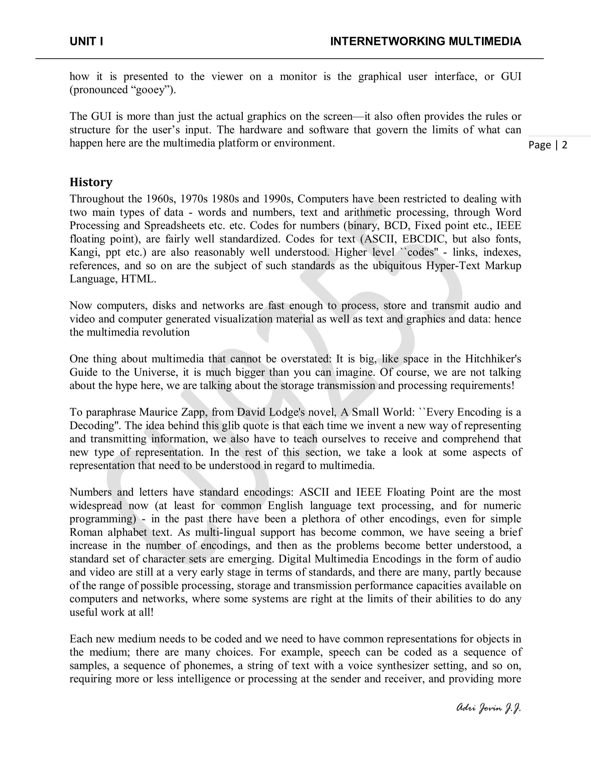 UNIT I INTERNETWORKING MULTIMEDIA
Adri Jovin J.J.
Page | 2
how it is presented to the viewer on a monitor is the graphical user interface, or GUI
(pronounced “gooey”).
The GUI is more than just the actual graphics on the screen—it also often provides the rules or
structure for the user’s input. The hardware and software that govern the limits of what can
happen here are the multimedia platform or environment.
History
Throughout the 1960s, 1970s 1980s and 1990s, Computers have been restricted to dealing with
two main types of data - words and numbers, text and arithmetic processing, through Word
Processing and Spreadsheets etc. etc. Codes for numbers (binary, BCD, Fixed point etc., IEEE
floating point), are fairly well standardized. Codes for text (ASCII, EBCDIC, but also fonts,
Kangi, ppt etc.) are also reasonably well understood. Higher level ``codes'' - links, indexes,
references, and so on are the subject of such standards as the ubiquitous Hyper-Text Markup
Language, HTML.
Now computers, disks and networks are fast enough to process, store and transmit audio and
video and computer generated visualization material as well as text and graphics and data: hence
the multimedia revolution
One thing about multimedia that cannot be overstated: It is big, like space in the Hitchhiker's
Guide to the Universe, it is much bigger than you can imagine. Of course, we are not talking
about the hype here, we are talking about the storage transmission and processing requirements!
To paraphrase Maurice Zapp, from David Lodge's novel, A Small World: ``Every Encoding is a
Decoding''. The idea behind this glib quote is that each time we invent a new way of representing
and transmitting information, we also have to teach ourselves to receive and comprehend that
new type of representation. In the rest of this section, we take a look at some aspects of
representation that need to be understood in regard to multimedia.
Numbers and letters have standard encodings: ASCII and IEEE Floating Point are the most
widespread now (at least for common English language text processing, and for numeric
programming) - in the past there have been a plethora of other encodings, even for simple
Roman alphabet text. As multi-lingual support has become common, we have seeing a brief
increase in the number of encodings, and then as the problems become better understood, a
standard set of character sets are emerging. Digital Multimedia Encodings in the form of audio
and video are still at a very early stage in terms of standards, and there are many, partly because
of the range of possible processing, storage and transmission performance capacities available on
computers and networks, where some systems are right at the limits of their abilities to do any
useful work at all!
Each new medium needs to be coded and we need to have common representations for objects in
the medium; there are many choices. For example, speech can be coded as a sequence of
samples, a sequence of phonemes, a string of text with a voice synthesizer setting, and so on,
requiring more or less intelligence or processing at the sender and receiver, and providing more
 