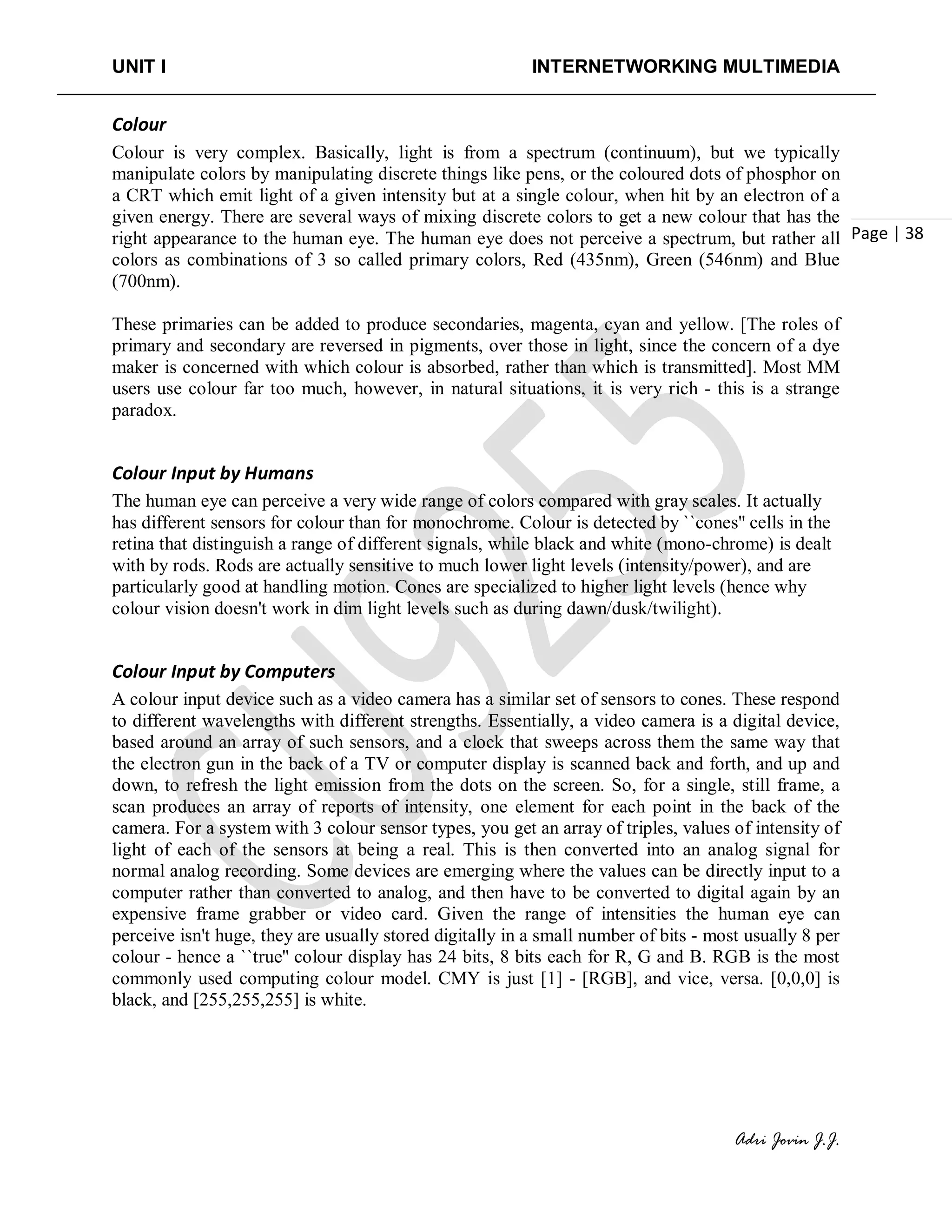 UNIT I INTERNETWORKING MULTIMEDIA
Adri Jovin J.J.
Page | 38
Colour
Colour is very complex. Basically, light is from a spectrum (continuum), but we typically
manipulate colors by manipulating discrete things like pens, or the coloured dots of phosphor on
a CRT which emit light of a given intensity but at a single colour, when hit by an electron of a
given energy. There are several ways of mixing discrete colors to get a new colour that has the
right appearance to the human eye. The human eye does not perceive a spectrum, but rather all
colors as combinations of 3 so called primary colors, Red (435nm), Green (546nm) and Blue
(700nm).
These primaries can be added to produce secondaries, magenta, cyan and yellow. [The roles of
primary and secondary are reversed in pigments, over those in light, since the concern of a dye
maker is concerned with which colour is absorbed, rather than which is transmitted]. Most MM
users use colour far too much, however, in natural situations, it is very rich - this is a strange
paradox.
Colour Input by Humans
The human eye can perceive a very wide range of colors compared with gray scales. It actually
has different sensors for colour than for monochrome. Colour is detected by ``cones'' cells in the
retina that distinguish a range of different signals, while black and white (mono-chrome) is dealt
with by rods. Rods are actually sensitive to much lower light levels (intensity/power), and are
particularly good at handling motion. Cones are specialized to higher light levels (hence why
colour vision doesn't work in dim light levels such as during dawn/dusk/twilight).
Colour Input by Computers
A colour input device such as a video camera has a similar set of sensors to cones. These respond
to different wavelengths with different strengths. Essentially, a video camera is a digital device,
based around an array of such sensors, and a clock that sweeps across them the same way that
the electron gun in the back of a TV or computer display is scanned back and forth, and up and
down, to refresh the light emission from the dots on the screen. So, for a single, still frame, a
scan produces an array of reports of intensity, one element for each point in the back of the
camera. For a system with 3 colour sensor types, you get an array of triples, values of intensity of
light of each of the sensors at being a real. This is then converted into an analog signal for
normal analog recording. Some devices are emerging where the values can be directly input to a
computer rather than converted to analog, and then have to be converted to digital again by an
expensive frame grabber or video card. Given the range of intensities the human eye can
perceive isn't huge, they are usually stored digitally in a small number of bits - most usually 8 per
colour - hence a ``true'' colour display has 24 bits, 8 bits each for R, G and B. RGB is the most
commonly used computing colour model. CMY is just [1] - [RGB], and vice, versa. [0,0,0] is
black, and [255,255,255] is white.
 