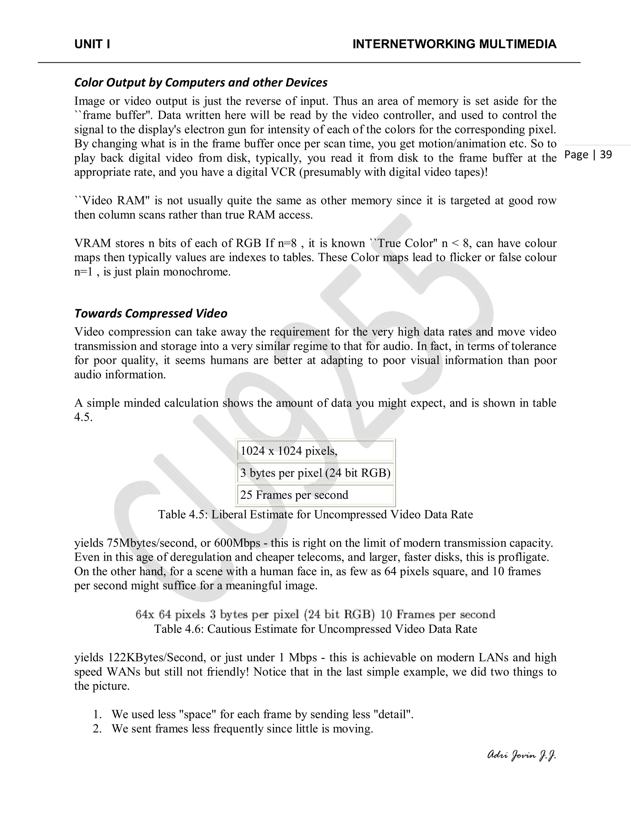 UNIT I INTERNETWORKING MULTIMEDIA
Adri Jovin J.J.
Page | 39
Color Output by Computers and other Devices
Image or video output is just the reverse of input. Thus an area of memory is set aside for the
``frame buffer''. Data written here will be read by the video controller, and used to control the
signal to the display's electron gun for intensity of each of the colors for the corresponding pixel.
By changing what is in the frame buffer once per scan time, you get motion/animation etc. So to
play back digital video from disk, typically, you read it from disk to the frame buffer at the
appropriate rate, and you have a digital VCR (presumably with digital video tapes)!
``Video RAM'' is not usually quite the same as other memory since it is targeted at good row
then column scans rather than true RAM access.
VRAM stores n bits of each of RGB If n=8 , it is known ``True Color'' n < 8, can have colour
maps then typically values are indexes to tables. These Color maps lead to flicker or false colour
n=1 , is just plain monochrome.
Towards Compressed Video
Video compression can take away the requirement for the very high data rates and move video
transmission and storage into a very similar regime to that for audio. In fact, in terms of tolerance
for poor quality, it seems humans are better at adapting to poor visual information than poor
audio information.
A simple minded calculation shows the amount of data you might expect, and is shown in table
4.5.
1024 x 1024 pixels,
3 bytes per pixel (24 bit RGB)
25 Frames per second
Table 4.5: Liberal Estimate for Uncompressed Video Data Rate
yields 75Mbytes/second, or 600Mbps - this is right on the limit of modern transmission capacity.
Even in this age of deregulation and cheaper telecoms, and larger, faster disks, this is profligate.
On the other hand, for a scene with a human face in, as few as 64 pixels square, and 10 frames
per second might suffice for a meaningful image.
Table 4.6: Cautious Estimate for Uncompressed Video Data Rate
yields 122KBytes/Second, or just under 1 Mbps - this is achievable on modern LANs and high
speed WANs but still not friendly! Notice that in the last simple example, we did two things to
the picture.
1. We used less "space" for each frame by sending less "detail".
2. We sent frames less frequently since little is moving.
 