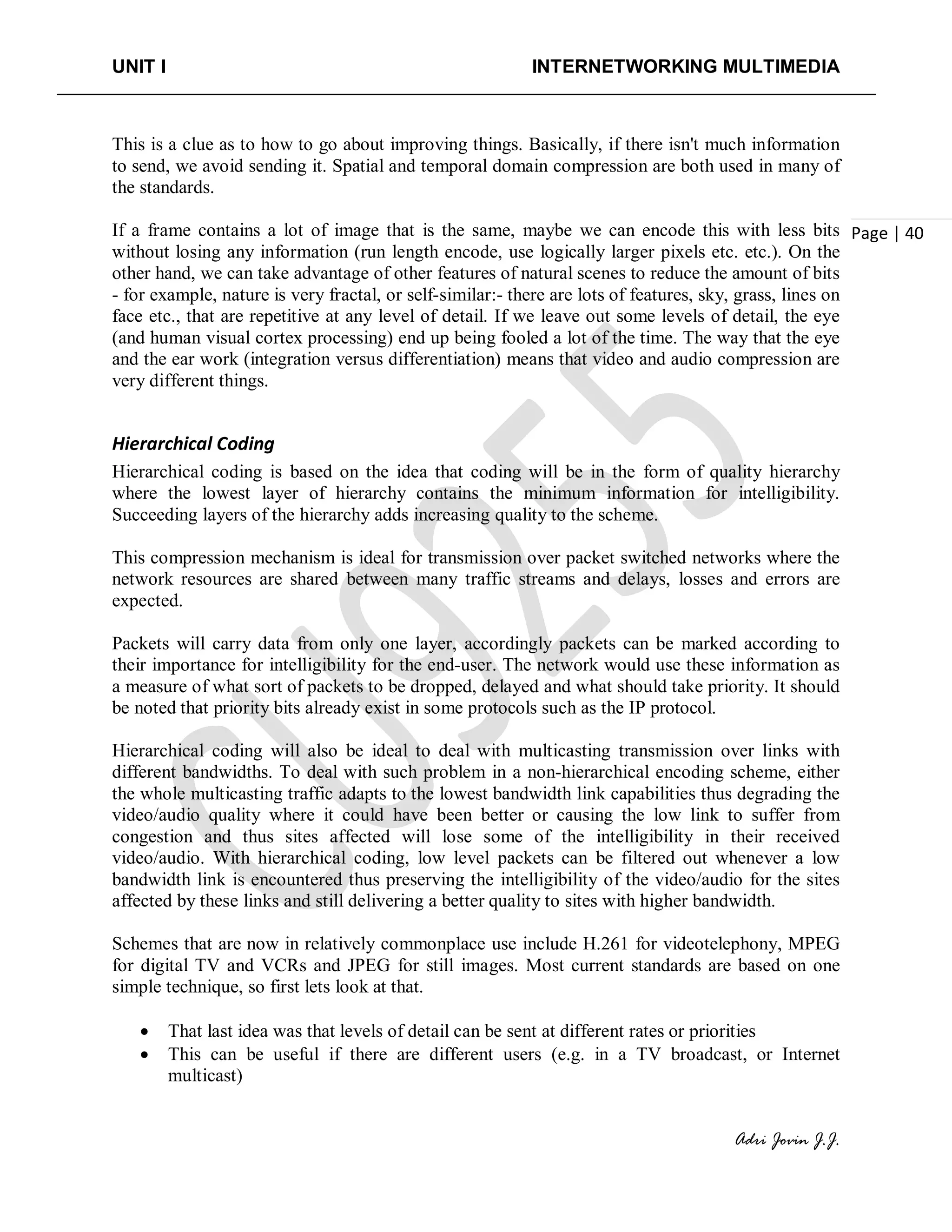UNIT I INTERNETWORKING MULTIMEDIA
Adri Jovin J.J.
Page | 40
This is a clue as to how to go about improving things. Basically, if there isn't much information
to send, we avoid sending it. Spatial and temporal domain compression are both used in many of
the standards.
If a frame contains a lot of image that is the same, maybe we can encode this with less bits
without losing any information (run length encode, use logically larger pixels etc. etc.). On the
other hand, we can take advantage of other features of natural scenes to reduce the amount of bits
- for example, nature is very fractal, or self-similar:- there are lots of features, sky, grass, lines on
face etc., that are repetitive at any level of detail. If we leave out some levels of detail, the eye
(and human visual cortex processing) end up being fooled a lot of the time. The way that the eye
and the ear work (integration versus differentiation) means that video and audio compression are
very different things.
Hierarchical Coding
Hierarchical coding is based on the idea that coding will be in the form of quality hierarchy
where the lowest layer of hierarchy contains the minimum information for intelligibility.
Succeeding layers of the hierarchy adds increasing quality to the scheme.
This compression mechanism is ideal for transmission over packet switched networks where the
network resources are shared between many traffic streams and delays, losses and errors are
expected.
Packets will carry data from only one layer, accordingly packets can be marked according to
their importance for intelligibility for the end-user. The network would use these information as
a measure of what sort of packets to be dropped, delayed and what should take priority. It should
be noted that priority bits already exist in some protocols such as the IP protocol.
Hierarchical coding will also be ideal to deal with multicasting transmission over links with
different bandwidths. To deal with such problem in a non-hierarchical encoding scheme, either
the whole multicasting traffic adapts to the lowest bandwidth link capabilities thus degrading the
video/audio quality where it could have been better or causing the low link to suffer from
congestion and thus sites affected will lose some of the intelligibility in their received
video/audio. With hierarchical coding, low level packets can be filtered out whenever a low
bandwidth link is encountered thus preserving the intelligibility of the video/audio for the sites
affected by these links and still delivering a better quality to sites with higher bandwidth.
Schemes that are now in relatively commonplace use include H.261 for videotelephony, MPEG
for digital TV and VCRs and JPEG for still images. Most current standards are based on one
simple technique, so first lets look at that.
• That last idea was that levels of detail can be sent at different rates or priorities
• This can be useful if there are different users (e.g. in a TV broadcast, or Internet
multicast)
 