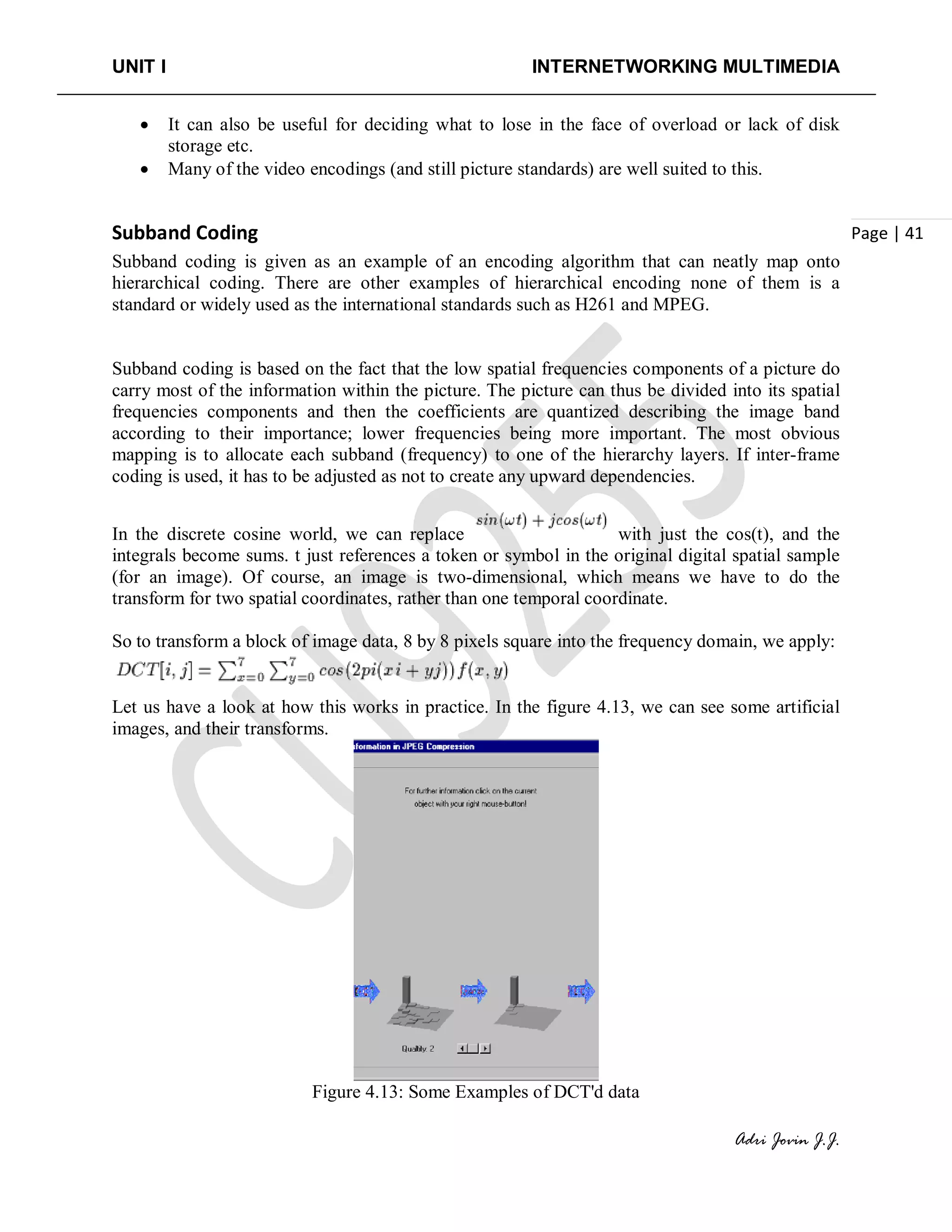 UNIT I INTERNETWORKING MULTIMEDIA
Adri Jovin J.J.
Page | 41
• It can also be useful for deciding what to lose in the face of overload or lack of disk
storage etc.
• Many of the video encodings (and still picture standards) are well suited to this.
Subband Coding
Subband coding is given as an example of an encoding algorithm that can neatly map onto
hierarchical coding. There are other examples of hierarchical encoding none of them is a
standard or widely used as the international standards such as H261 and MPEG.
Subband coding is based on the fact that the low spatial frequencies components of a picture do
carry most of the information within the picture. The picture can thus be divided into its spatial
frequencies components and then the coefficients are quantized describing the image band
according to their importance; lower frequencies being more important. The most obvious
mapping is to allocate each subband (frequency) to one of the hierarchy layers. If inter-frame
coding is used, it has to be adjusted as not to create any upward dependencies.
In the discrete cosine world, we can replace with just the cos(t), and the
integrals become sums. t just references a token or symbol in the original digital spatial sample
(for an image). Of course, an image is two-dimensional, which means we have to do the
transform for two spatial coordinates, rather than one temporal coordinate.
So to transform a block of image data, 8 by 8 pixels square into the frequency domain, we apply:
Let us have a look at how this works in practice. In the figure 4.13, we can see some artificial
images, and their transforms.
Figure 4.13: Some Examples of DCT'd data
 