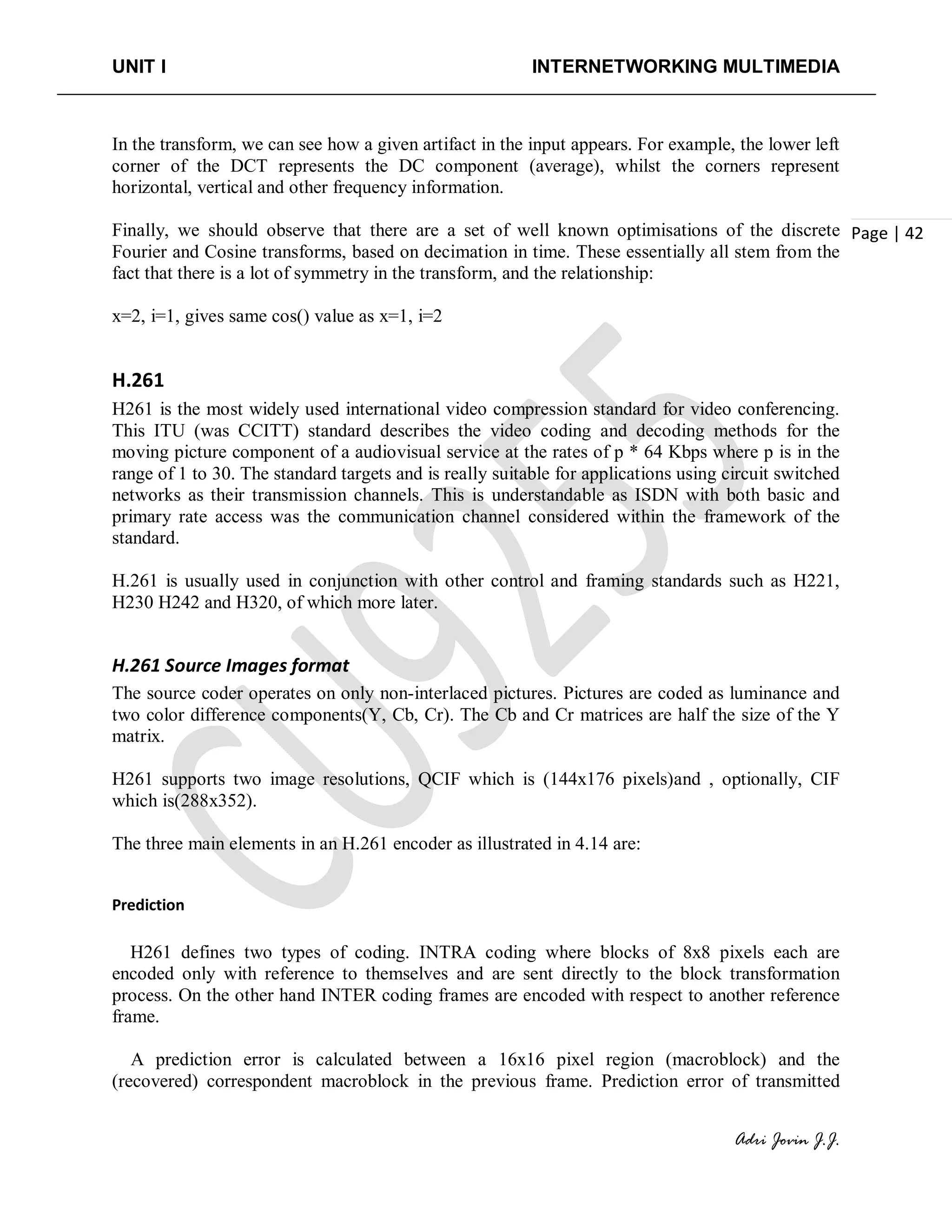 UNIT I INTERNETWORKING MULTIMEDIA
Adri Jovin J.J.
Page | 42
In the transform, we can see how a given artifact in the input appears. For example, the lower left
corner of the DCT represents the DC component (average), whilst the corners represent
horizontal, vertical and other frequency information.
Finally, we should observe that there are a set of well known optimisations of the discrete
Fourier and Cosine transforms, based on decimation in time. These essentially all stem from the
fact that there is a lot of symmetry in the transform, and the relationship:
x=2, i=1, gives same cos() value as x=1, i=2
H.261
H261 is the most widely used international video compression standard for video conferencing.
This ITU (was CCITT) standard describes the video coding and decoding methods for the
moving picture component of a audiovisual service at the rates of p * 64 Kbps where p is in the
range of 1 to 30. The standard targets and is really suitable for applications using circuit switched
networks as their transmission channels. This is understandable as ISDN with both basic and
primary rate access was the communication channel considered within the framework of the
standard.
H.261 is usually used in conjunction with other control and framing standards such as H221,
H230 H242 and H320, of which more later.
H.261 Source Images format
The source coder operates on only non-interlaced pictures. Pictures are coded as luminance and
two color difference components(Y, Cb, Cr). The Cb and Cr matrices are half the size of the Y
matrix.
H261 supports two image resolutions, QCIF which is (144x176 pixels)and , optionally, CIF
which is(288x352).
The three main elements in an H.261 encoder as illustrated in 4.14 are:
Prediction
H261 defines two types of coding. INTRA coding where blocks of 8x8 pixels each are
encoded only with reference to themselves and are sent directly to the block transformation
process. On the other hand INTER coding frames are encoded with respect to another reference
frame.
A prediction error is calculated between a 16x16 pixel region (macroblock) and the
(recovered) correspondent macroblock in the previous frame. Prediction error of transmitted
 