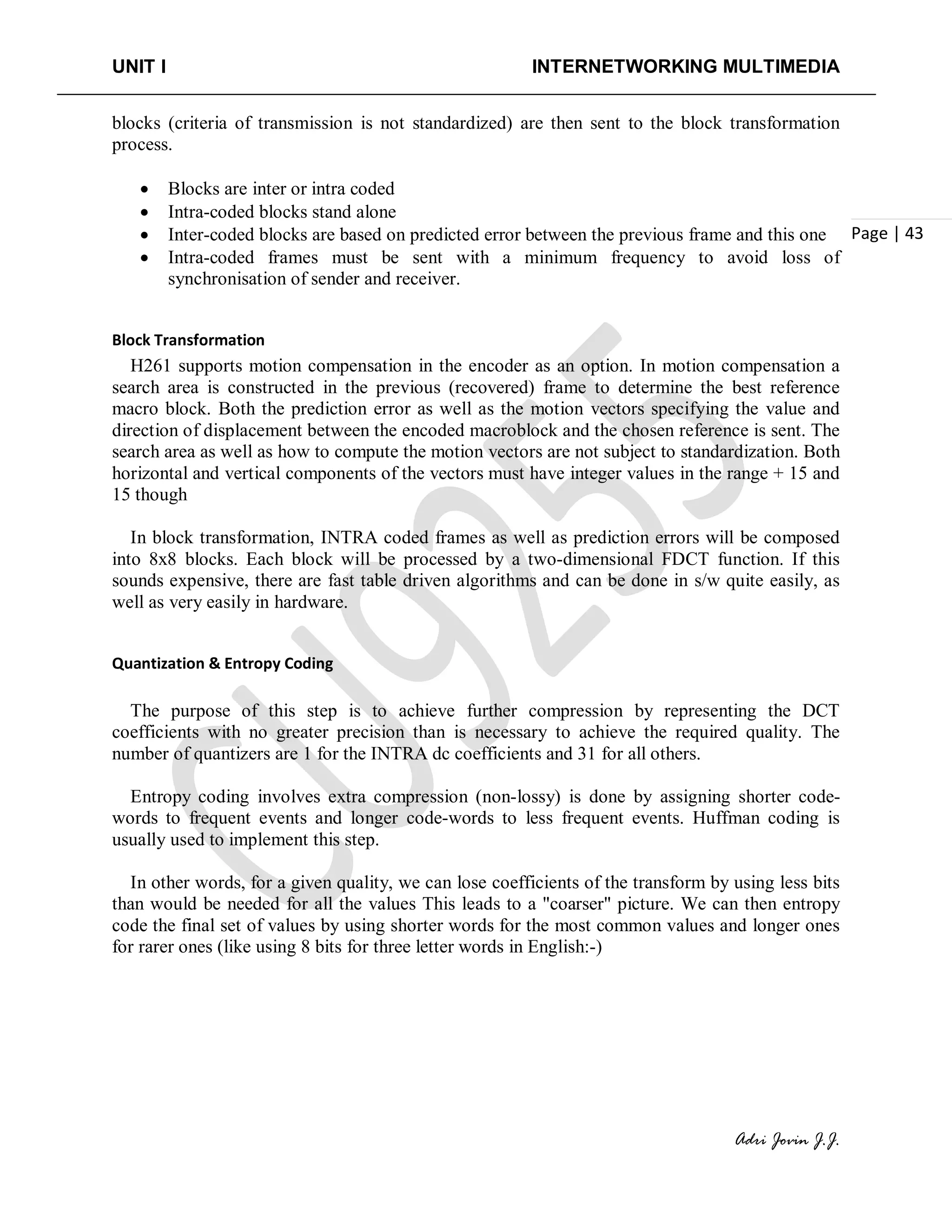 UNIT I INTERNETWORKING MULTIMEDIA
Adri Jovin J.J.
Page | 43
blocks (criteria of transmission is not standardized) are then sent to the block transformation
process.
• Blocks are inter or intra coded
• Intra-coded blocks stand alone
• Inter-coded blocks are based on predicted error between the previous frame and this one
• Intra-coded frames must be sent with a minimum frequency to avoid loss of
synchronisation of sender and receiver.
Block Transformation
H261 supports motion compensation in the encoder as an option. In motion compensation a
search area is constructed in the previous (recovered) frame to determine the best reference
macro block. Both the prediction error as well as the motion vectors specifying the value and
direction of displacement between the encoded macroblock and the chosen reference is sent. The
search area as well as how to compute the motion vectors are not subject to standardization. Both
horizontal and vertical components of the vectors must have integer values in the range + 15 and
15 though
In block transformation, INTRA coded frames as well as prediction errors will be composed
into 8x8 blocks. Each block will be processed by a two-dimensional FDCT function. If this
sounds expensive, there are fast table driven algorithms and can be done in s/w quite easily, as
well as very easily in hardware.
Quantization & Entropy Coding
The purpose of this step is to achieve further compression by representing the DCT
coefficients with no greater precision than is necessary to achieve the required quality. The
number of quantizers are 1 for the INTRA dc coefficients and 31 for all others.
Entropy coding involves extra compression (non-lossy) is done by assigning shorter code-
words to frequent events and longer code-words to less frequent events. Huffman coding is
usually used to implement this step.
In other words, for a given quality, we can lose coefficients of the transform by using less bits
than would be needed for all the values This leads to a "coarser" picture. We can then entropy
code the final set of values by using shorter words for the most common values and longer ones
for rarer ones (like using 8 bits for three letter words in English:-)
 