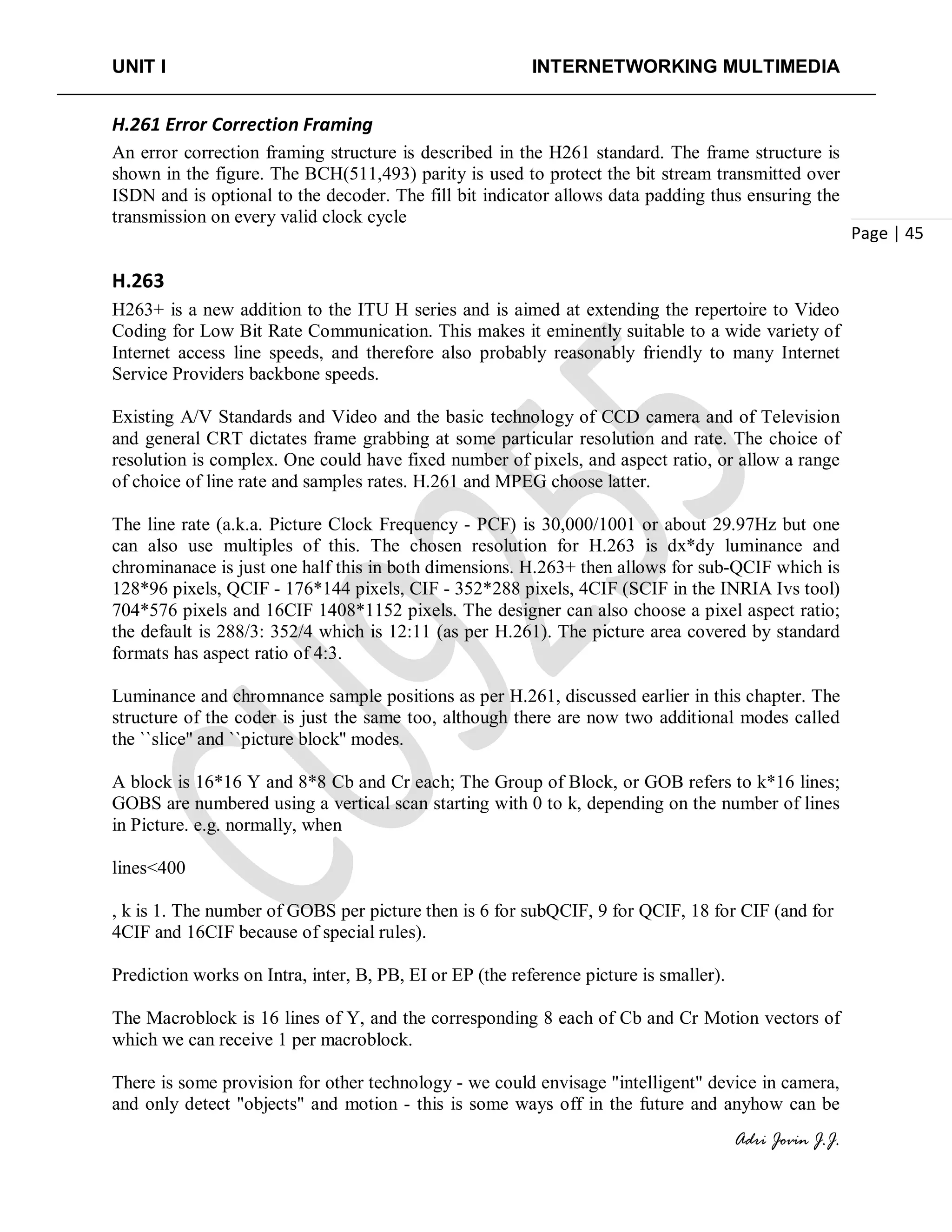 UNIT I INTERNETWORKING MULTIMEDIA
Adri Jovin J.J.
Page | 45
H.261 Error Correction Framing
An error correction framing structure is described in the H261 standard. The frame structure is
shown in the figure. The BCH(511,493) parity is used to protect the bit stream transmitted over
ISDN and is optional to the decoder. The fill bit indicator allows data padding thus ensuring the
transmission on every valid clock cycle
H.263
H263+ is a new addition to the ITU H series and is aimed at extending the repertoire to Video
Coding for Low Bit Rate Communication. This makes it eminently suitable to a wide variety of
Internet access line speeds, and therefore also probably reasonably friendly to many Internet
Service Providers backbone speeds.
Existing A/V Standards and Video and the basic technology of CCD camera and of Television
and general CRT dictates frame grabbing at some particular resolution and rate. The choice of
resolution is complex. One could have fixed number of pixels, and aspect ratio, or allow a range
of choice of line rate and samples rates. H.261 and MPEG choose latter.
The line rate (a.k.a. Picture Clock Frequency - PCF) is 30,000/1001 or about 29.97Hz but one
can also use multiples of this. The chosen resolution for H.263 is dx*dy luminance and
chrominanace is just one half this in both dimensions. H.263+ then allows for sub-QCIF which is
128*96 pixels, QCIF - 176*144 pixels, CIF - 352*288 pixels, 4CIF (SCIF in the INRIA Ivs tool)
704*576 pixels and 16CIF 1408*1152 pixels. The designer can also choose a pixel aspect ratio;
the default is 288/3: 352/4 which is 12:11 (as per H.261). The picture area covered by standard
formats has aspect ratio of 4:3.
Luminance and chromnance sample positions as per H.261, discussed earlier in this chapter. The
structure of the coder is just the same too, although there are now two additional modes called
the ``slice'' and ``picture block'' modes.
A block is 16*16 Y and 8*8 Cb and Cr each; The Group of Block, or GOB refers to k*16 lines;
GOBS are numbered using a vertical scan starting with 0 to k, depending on the number of lines
in Picture. e.g. normally, when
lines<400
, k is 1. The number of GOBS per picture then is 6 for subQCIF, 9 for QCIF, 18 for CIF (and for
4CIF and 16CIF because of special rules).
Prediction works on Intra, inter, B, PB, EI or EP (the reference picture is smaller).
The Macroblock is 16 lines of Y, and the corresponding 8 each of Cb and Cr Motion vectors of
which we can receive 1 per macroblock.
There is some provision for other technology - we could envisage "intelligent" device in camera,
and only detect "objects" and motion - this is some ways off in the future and anyhow can be
 