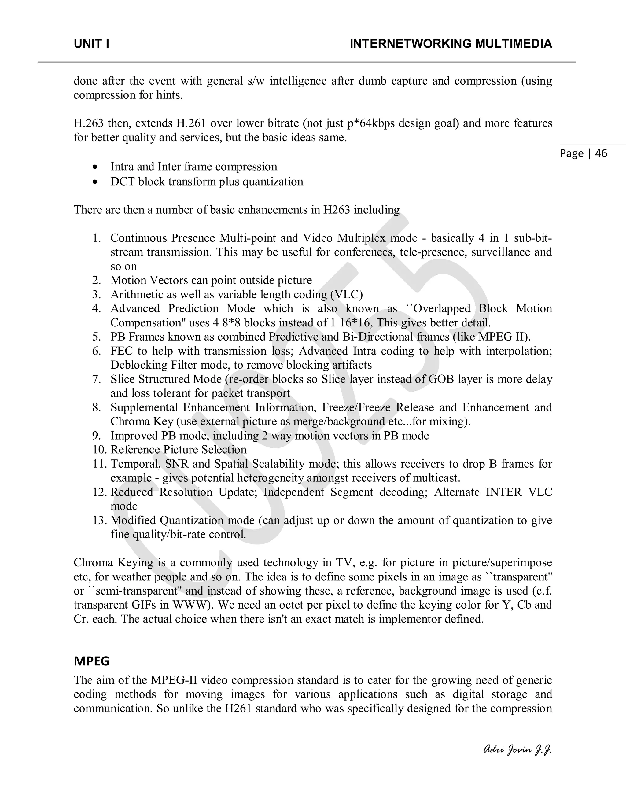 UNIT I INTERNETWORKING MULTIMEDIA
Adri Jovin J.J.
Page | 46
done after the event with general s/w intelligence after dumb capture and compression (using
compression for hints.
H.263 then, extends H.261 over lower bitrate (not just p*64kbps design goal) and more features
for better quality and services, but the basic ideas same.
• Intra and Inter frame compression
• DCT block transform plus quantization
There are then a number of basic enhancements in H263 including
1. Continuous Presence Multi-point and Video Multiplex mode - basically 4 in 1 sub-bit-
stream transmission. This may be useful for conferences, tele-presence, surveillance and
so on
2. Motion Vectors can point outside picture
3. Arithmetic as well as variable length coding (VLC)
4. Advanced Prediction Mode which is also known as ``Overlapped Block Motion
Compensation'' uses 4 8*8 blocks instead of 1 16*16, This gives better detail.
5. PB Frames known as combined Predictive and Bi-Directional frames (like MPEG II).
6. FEC to help with transmission loss; Advanced Intra coding to help with interpolation;
Deblocking Filter mode, to remove blocking artifacts
7. Slice Structured Mode (re-order blocks so Slice layer instead of GOB layer is more delay
and loss tolerant for packet transport
8. Supplemental Enhancement Information, Freeze/Freeze Release and Enhancement and
Chroma Key (use external picture as merge/background etc...for mixing).
9. Improved PB mode, including 2 way motion vectors in PB mode
10. Reference Picture Selection
11. Temporal, SNR and Spatial Scalability mode; this allows receivers to drop B frames for
example - gives potential heterogeneity amongst receivers of multicast.
12. Reduced Resolution Update; Independent Segment decoding; Alternate INTER VLC
mode
13. Modified Quantization mode (can adjust up or down the amount of quantization to give
fine quality/bit-rate control.
Chroma Keying is a commonly used technology in TV, e.g. for picture in picture/superimpose
etc, for weather people and so on. The idea is to define some pixels in an image as ``transparent''
or ``semi-transparent'' and instead of showing these, a reference, background image is used (c.f.
transparent GIFs in WWW). We need an octet per pixel to define the keying color for Y, Cb and
Cr, each. The actual choice when there isn't an exact match is implementor defined.
MPEG
The aim of the MPEG-II video compression standard is to cater for the growing need of generic
coding methods for moving images for various applications such as digital storage and
communication. So unlike the H261 standard who was specifically designed for the compression
 