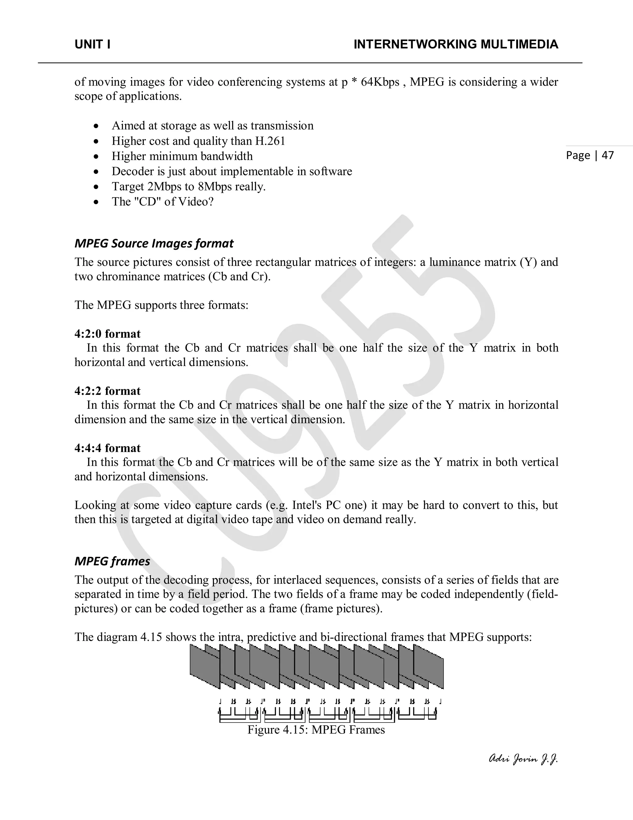UNIT I INTERNETWORKING MULTIMEDIA
Adri Jovin J.J.
Page | 47
of moving images for video conferencing systems at p * 64Kbps , MPEG is considering a wider
scope of applications.
• Aimed at storage as well as transmission
• Higher cost and quality than H.261
• Higher minimum bandwidth
• Decoder is just about implementable in software
• Target 2Mbps to 8Mbps really.
• The "CD" of Video?
MPEG Source Images format
The source pictures consist of three rectangular matrices of integers: a luminance matrix (Y) and
two chrominance matrices (Cb and Cr).
The MPEG supports three formats:
4:2:0 format
In this format the Cb and Cr matrices shall be one half the size of the Y matrix in both
horizontal and vertical dimensions.
4:2:2 format
In this format the Cb and Cr matrices shall be one half the size of the Y matrix in horizontal
dimension and the same size in the vertical dimension.
4:4:4 format
In this format the Cb and Cr matrices will be of the same size as the Y matrix in both vertical
and horizontal dimensions.
Looking at some video capture cards (e.g. Intel's PC one) it may be hard to convert to this, but
then this is targeted at digital video tape and video on demand really.
MPEG frames
The output of the decoding process, for interlaced sequences, consists of a series of fields that are
separated in time by a field period. The two fields of a frame may be coded independently (field-
pictures) or can be coded together as a frame (frame pictures).
The diagram 4.15 shows the intra, predictive and bi-directional frames that MPEG supports:
Figure 4.15: MPEG Frames
 