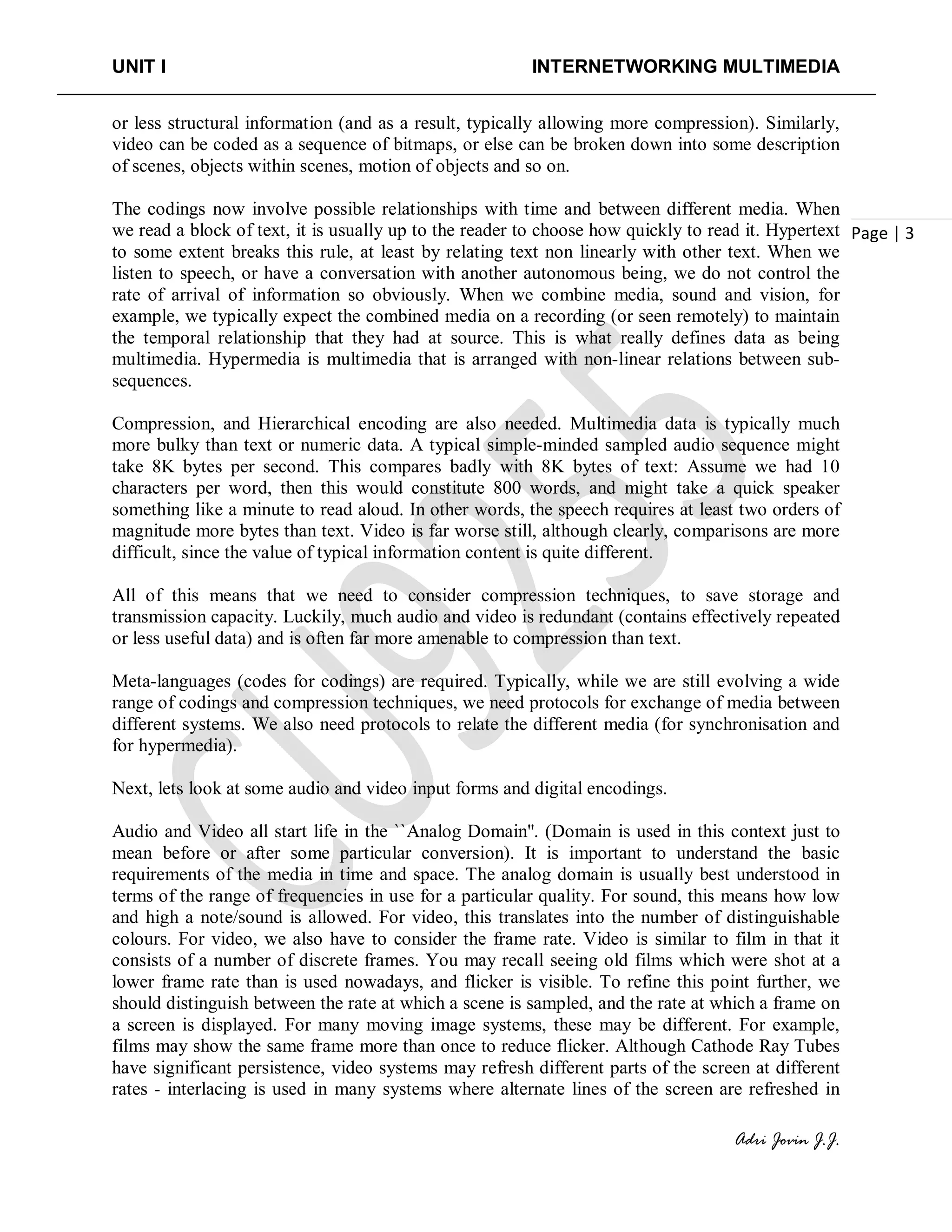 UNIT I INTERNETWORKING MULTIMEDIA
Adri Jovin J.J.
Page | 3
or less structural information (and as a result, typically allowing more compression). Similarly,
video can be coded as a sequence of bitmaps, or else can be broken down into some description
of scenes, objects within scenes, motion of objects and so on.
The codings now involve possible relationships with time and between different media. When
we read a block of text, it is usually up to the reader to choose how quickly to read it. Hypertext
to some extent breaks this rule, at least by relating text non linearly with other text. When we
listen to speech, or have a conversation with another autonomous being, we do not control the
rate of arrival of information so obviously. When we combine media, sound and vision, for
example, we typically expect the combined media on a recording (or seen remotely) to maintain
the temporal relationship that they had at source. This is what really defines data as being
multimedia. Hypermedia is multimedia that is arranged with non-linear relations between sub-
sequences.
Compression, and Hierarchical encoding are also needed. Multimedia data is typically much
more bulky than text or numeric data. A typical simple-minded sampled audio sequence might
take 8K bytes per second. This compares badly with 8K bytes of text: Assume we had 10
characters per word, then this would constitute 800 words, and might take a quick speaker
something like a minute to read aloud. In other words, the speech requires at least two orders of
magnitude more bytes than text. Video is far worse still, although clearly, comparisons are more
difficult, since the value of typical information content is quite different.
All of this means that we need to consider compression techniques, to save storage and
transmission capacity. Luckily, much audio and video is redundant (contains effectively repeated
or less useful data) and is often far more amenable to compression than text.
Meta-languages (codes for codings) are required. Typically, while we are still evolving a wide
range of codings and compression techniques, we need protocols for exchange of media between
different systems. We also need protocols to relate the different media (for synchronisation and
for hypermedia).
Next, lets look at some audio and video input forms and digital encodings.
Audio and Video all start life in the ``Analog Domain''. (Domain is used in this context just to
mean before or after some particular conversion). It is important to understand the basic
requirements of the media in time and space. The analog domain is usually best understood in
terms of the range of frequencies in use for a particular quality. For sound, this means how low
and high a note/sound is allowed. For video, this translates into the number of distinguishable
colours. For video, we also have to consider the frame rate. Video is similar to film in that it
consists of a number of discrete frames. You may recall seeing old films which were shot at a
lower frame rate than is used nowadays, and flicker is visible. To refine this point further, we
should distinguish between the rate at which a scene is sampled, and the rate at which a frame on
a screen is displayed. For many moving image systems, these may be different. For example,
films may show the same frame more than once to reduce flicker. Although Cathode Ray Tubes
have significant persistence, video systems may refresh different parts of the screen at different
rates - interlacing is used in many systems where alternate lines of the screen are refreshed in
 