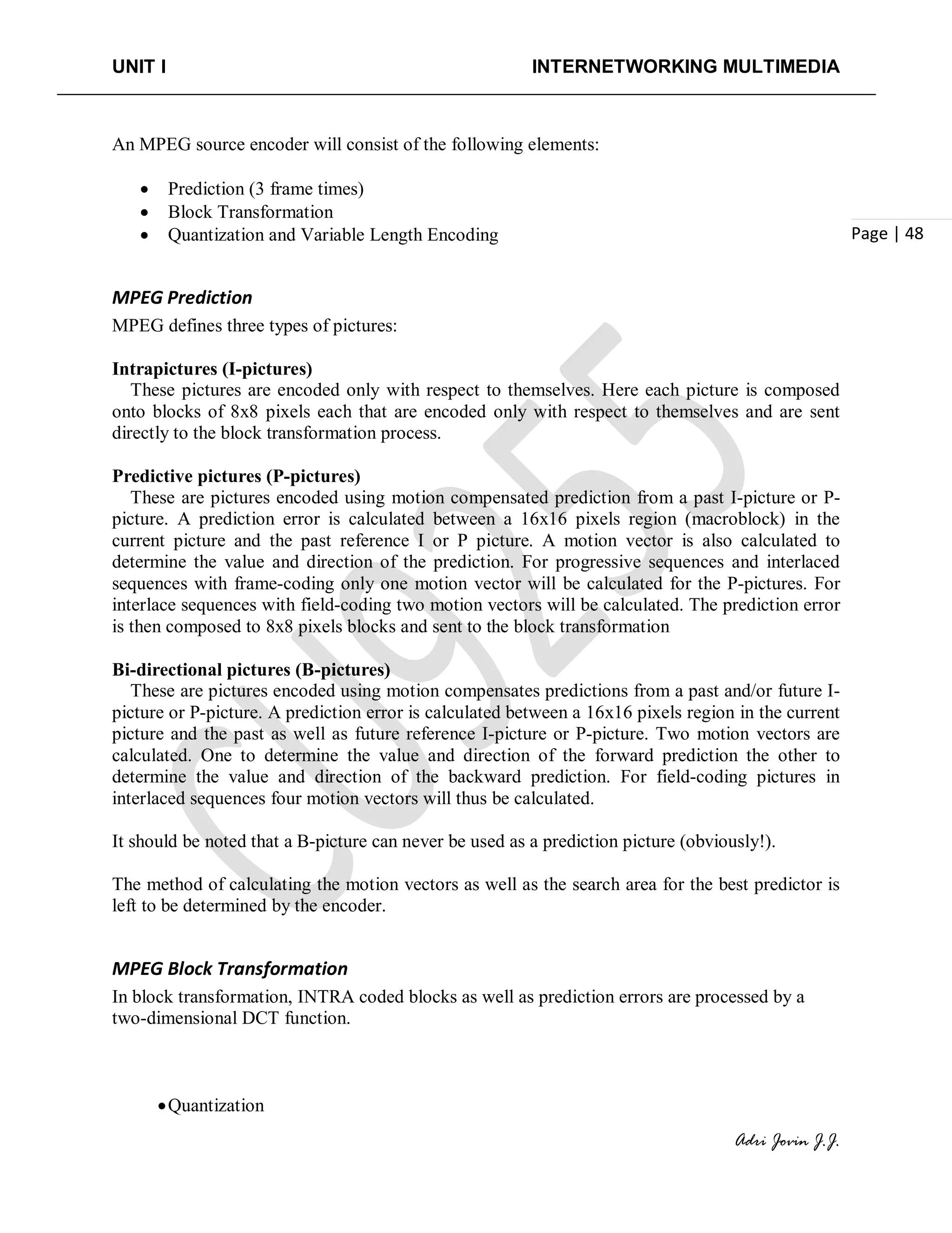 UNIT I INTERNETWORKING MULTIMEDIA
Adri Jovin J.J.
Page | 48
An MPEG source encoder will consist of the following elements:
• Prediction (3 frame times)
• Block Transformation
• Quantization and Variable Length Encoding
MPEG Prediction
MPEG defines three types of pictures:
Intrapictures (I-pictures)
These pictures are encoded only with respect to themselves. Here each picture is composed
onto blocks of 8x8 pixels each that are encoded only with respect to themselves and are sent
directly to the block transformation process.
Predictive pictures (P-pictures)
These are pictures encoded using motion compensated prediction from a past I-picture or P-
picture. A prediction error is calculated between a 16x16 pixels region (macroblock) in the
current picture and the past reference I or P picture. A motion vector is also calculated to
determine the value and direction of the prediction. For progressive sequences and interlaced
sequences with frame-coding only one motion vector will be calculated for the P-pictures. For
interlace sequences with field-coding two motion vectors will be calculated. The prediction error
is then composed to 8x8 pixels blocks and sent to the block transformation
Bi-directional pictures (B-pictures)
These are pictures encoded using motion compensates predictions from a past and/or future I-
picture or P-picture. A prediction error is calculated between a 16x16 pixels region in the current
picture and the past as well as future reference I-picture or P-picture. Two motion vectors are
calculated. One to determine the value and direction of the forward prediction the other to
determine the value and direction of the backward prediction. For field-coding pictures in
interlaced sequences four motion vectors will thus be calculated.
It should be noted that a B-picture can never be used as a prediction picture (obviously!).
The method of calculating the motion vectors as well as the search area for the best predictor is
left to be determined by the encoder.
MPEG Block Transformation
In block transformation, INTRA coded blocks as well as prediction errors are processed by a
two-dimensional DCT function.
•Quantization
 