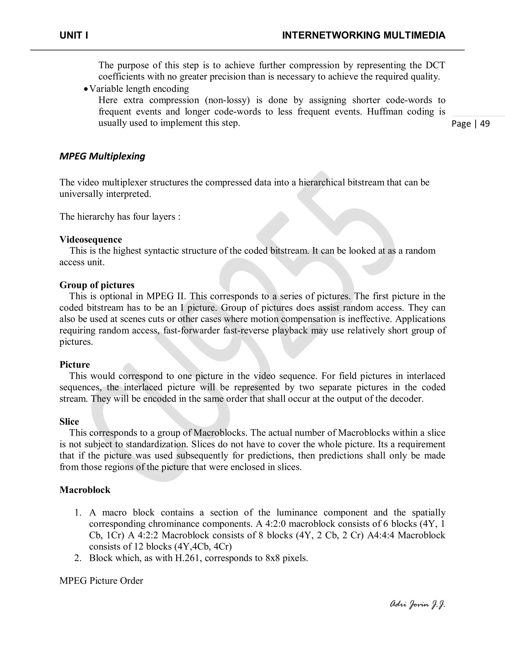 UNIT I INTERNETWORKING MULTIMEDIA
Adri Jovin J.J.
Page | 49
The purpose of this step is to achieve further compression by representing the DCT
coefficients with no greater precision than is necessary to achieve the required quality.
•Variable length encoding
Here extra compression (non-lossy) is done by assigning shorter code-words to
frequent events and longer code-words to less frequent events. Huffman coding is
usually used to implement this step.
MPEG Multiplexing
The video multiplexer structures the compressed data into a hierarchical bitstream that can be
universally interpreted.
The hierarchy has four layers :
Videosequence
This is the highest syntactic structure of the coded bitstream. It can be looked at as a random
access unit.
Group of pictures
This is optional in MPEG II. This corresponds to a series of pictures. The first picture in the
coded bitstream has to be an I picture. Group of pictures does assist random access. They can
also be used at scenes cuts or other cases where motion compensation is ineffective. Applications
requiring random access, fast-forwarder fast-reverse playback may use relatively short group of
pictures.
Picture
This would correspond to one picture in the video sequence. For field pictures in interlaced
sequences, the interlaced picture will be represented by two separate pictures in the coded
stream. They will be encoded in the same order that shall occur at the output of the decoder.
Slice
This corresponds to a group of Macroblocks. The actual number of Macroblocks within a slice
is not subject to standardization. Slices do not have to cover the whole picture. Its a requirement
that if the picture was used subsequently for predictions, then predictions shall only be made
from those regions of the picture that were enclosed in slices.
Macroblock
1. A macro block contains a section of the luminance component and the spatially
corresponding chrominance components. A 4:2:0 macroblock consists of 6 blocks (4Y, 1
Cb, 1Cr) A 4:2:2 Macroblock consists of 8 blocks (4Y, 2 Cb, 2 Cr) A4:4:4 Macroblock
consists of 12 blocks (4Y,4Cb, 4Cr)
2. Block which, as with H.261, corresponds to 8x8 pixels.
MPEG Picture Order
 