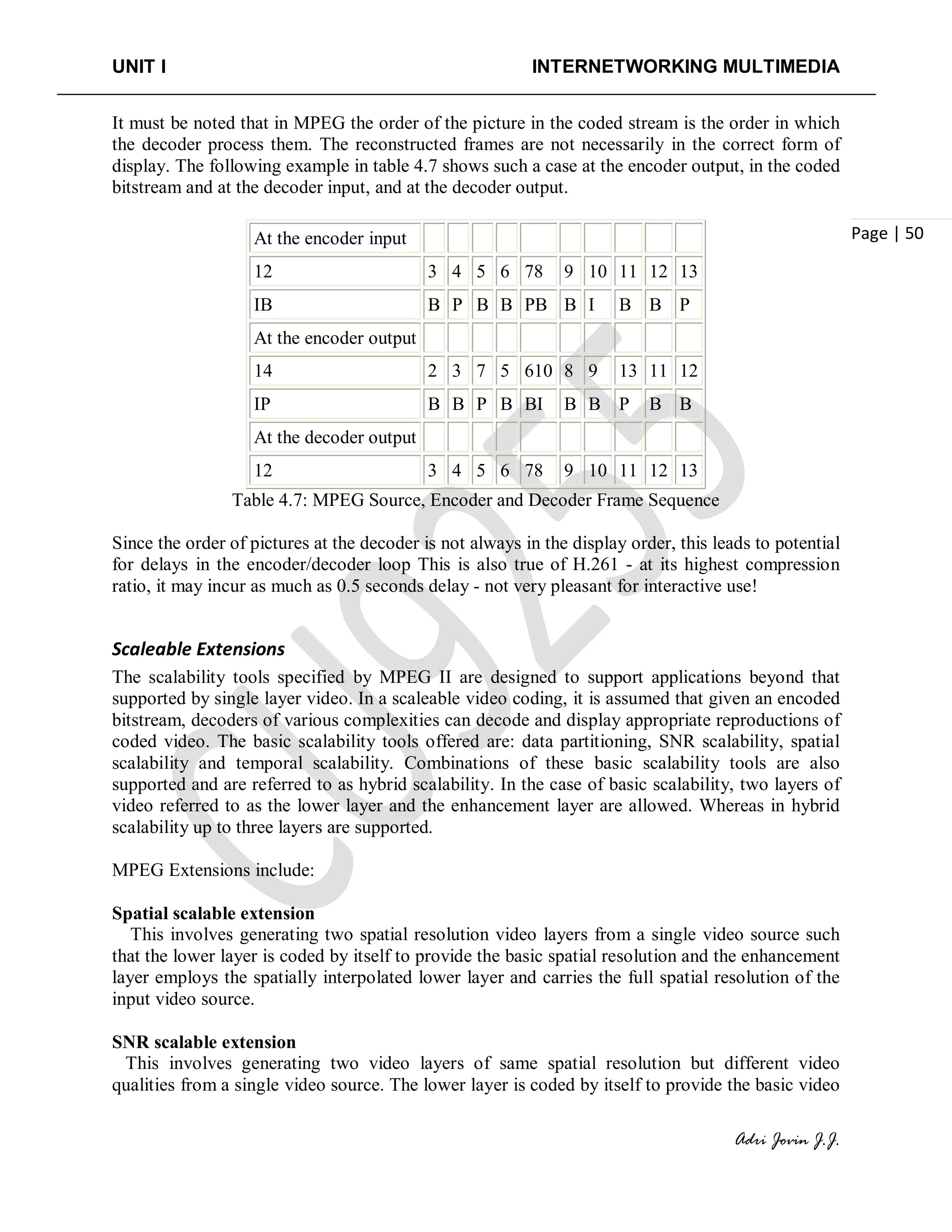 UNIT I INTERNETWORKING MULTIMEDIA
Adri Jovin J.J.
Page | 50
It must be noted that in MPEG the order of the picture in the coded stream is the order in which
the decoder process them. The reconstructed frames are not necessarily in the correct form of
display. The following example in table 4.7 shows such a case at the encoder output, in the coded
bitstream and at the decoder input, and at the decoder output.
At the encoder input
12 3 4 5 6 78 9 10 11 12 13
IB B P B B PB B I B B P
At the encoder output
14 2 3 7 5 610 8 9 13 11 12
IP B B P B BI B B P B B
At the decoder output
12 3 4 5 6 78 9 10 11 12 13
Table 4.7: MPEG Source, Encoder and Decoder Frame Sequence
Since the order of pictures at the decoder is not always in the display order, this leads to potential
for delays in the encoder/decoder loop This is also true of H.261 - at its highest compression
ratio, it may incur as much as 0.5 seconds delay - not very pleasant for interactive use!
Scaleable Extensions
The scalability tools specified by MPEG II are designed to support applications beyond that
supported by single layer video. In a scaleable video coding, it is assumed that given an encoded
bitstream, decoders of various complexities can decode and display appropriate reproductions of
coded video. The basic scalability tools offered are: data partitioning, SNR scalability, spatial
scalability and temporal scalability. Combinations of these basic scalability tools are also
supported and are referred to as hybrid scalability. In the case of basic scalability, two layers of
video referred to as the lower layer and the enhancement layer are allowed. Whereas in hybrid
scalability up to three layers are supported.
MPEG Extensions include:
Spatial scalable extension
This involves generating two spatial resolution video layers from a single video source such
that the lower layer is coded by itself to provide the basic spatial resolution and the enhancement
layer employs the spatially interpolated lower layer and carries the full spatial resolution of the
input video source.
SNR scalable extension
This involves generating two video layers of same spatial resolution but different video
qualities from a single video source. The lower layer is coded by itself to provide the basic video
 