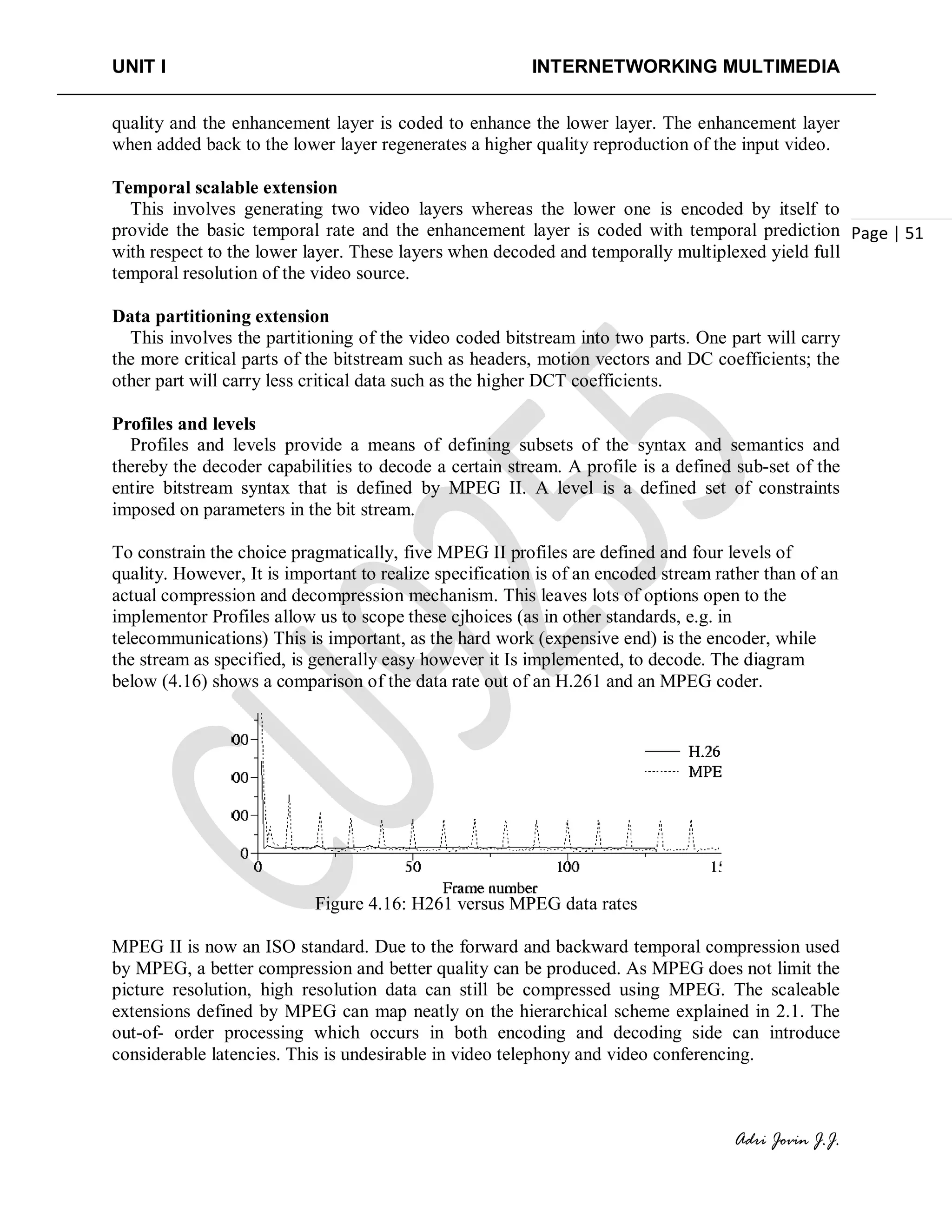 UNIT I INTERNETWORKING MULTIMEDIA
Adri Jovin J.J.
Page | 51
quality and the enhancement layer is coded to enhance the lower layer. The enhancement layer
when added back to the lower layer regenerates a higher quality reproduction of the input video.
Temporal scalable extension
This involves generating two video layers whereas the lower one is encoded by itself to
provide the basic temporal rate and the enhancement layer is coded with temporal prediction
with respect to the lower layer. These layers when decoded and temporally multiplexed yield full
temporal resolution of the video source.
Data partitioning extension
This involves the partitioning of the video coded bitstream into two parts. One part will carry
the more critical parts of the bitstream such as headers, motion vectors and DC coefficients; the
other part will carry less critical data such as the higher DCT coefficients.
Profiles and levels
Profiles and levels provide a means of defining subsets of the syntax and semantics and
thereby the decoder capabilities to decode a certain stream. A profile is a defined sub-set of the
entire bitstream syntax that is defined by MPEG II. A level is a defined set of constraints
imposed on parameters in the bit stream.
To constrain the choice pragmatically, five MPEG II profiles are defined and four levels of
quality. However, It is important to realize specification is of an encoded stream rather than of an
actual compression and decompression mechanism. This leaves lots of options open to the
implementor Profiles allow us to scope these cjhoices (as in other standards, e.g. in
telecommunications) This is important, as the hard work (expensive end) is the encoder, while
the stream as specified, is generally easy however it Is implemented, to decode. The diagram
below (4.16) shows a comparison of the data rate out of an H.261 and an MPEG coder.
Figure 4.16: H261 versus MPEG data rates
MPEG II is now an ISO standard. Due to the forward and backward temporal compression used
by MPEG, a better compression and better quality can be produced. As MPEG does not limit the
picture resolution, high resolution data can still be compressed using MPEG. The scaleable
extensions defined by MPEG can map neatly on the hierarchical scheme explained in 2.1. The
out-of- order processing which occurs in both encoding and decoding side can introduce
considerable latencies. This is undesirable in video telephony and video conferencing.
 