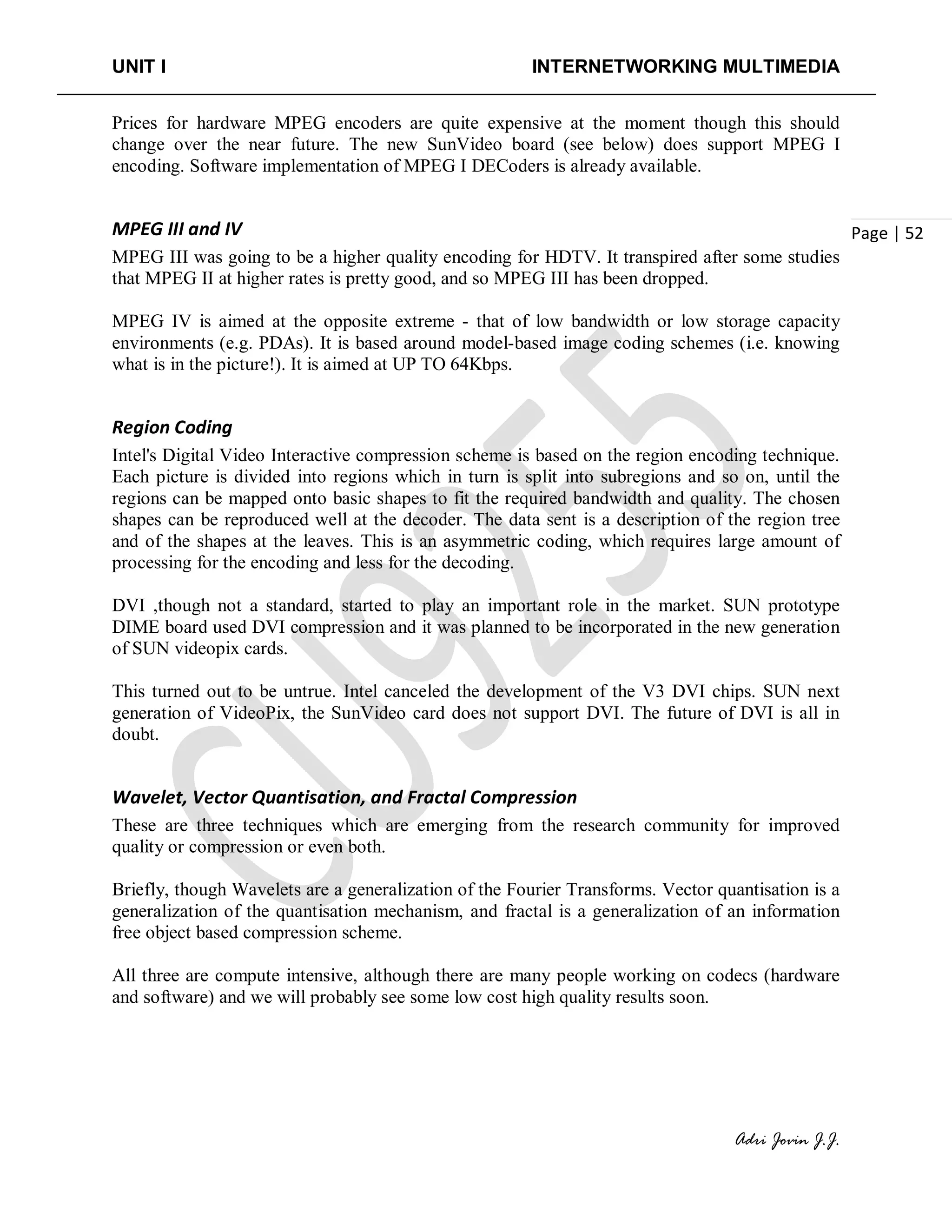 UNIT I INTERNETWORKING MULTIMEDIA
Adri Jovin J.J.
Page | 52
Prices for hardware MPEG encoders are quite expensive at the moment though this should
change over the near future. The new SunVideo board (see below) does support MPEG I
encoding. Software implementation of MPEG I DECoders is already available.
MPEG III and IV
MPEG III was going to be a higher quality encoding for HDTV. It transpired after some studies
that MPEG II at higher rates is pretty good, and so MPEG III has been dropped.
MPEG IV is aimed at the opposite extreme - that of low bandwidth or low storage capacity
environments (e.g. PDAs). It is based around model-based image coding schemes (i.e. knowing
what is in the picture!). It is aimed at UP TO 64Kbps.
Region Coding
Intel's Digital Video Interactive compression scheme is based on the region encoding technique.
Each picture is divided into regions which in turn is split into subregions and so on, until the
regions can be mapped onto basic shapes to fit the required bandwidth and quality. The chosen
shapes can be reproduced well at the decoder. The data sent is a description of the region tree
and of the shapes at the leaves. This is an asymmetric coding, which requires large amount of
processing for the encoding and less for the decoding.
DVI ,though not a standard, started to play an important role in the market. SUN prototype
DIME board used DVI compression and it was planned to be incorporated in the new generation
of SUN videopix cards.
This turned out to be untrue. Intel canceled the development of the V3 DVI chips. SUN next
generation of VideoPix, the SunVideo card does not support DVI. The future of DVI is all in
doubt.
Wavelet, Vector Quantisation, and Fractal Compression
These are three techniques which are emerging from the research community for improved
quality or compression or even both.
Briefly, though Wavelets are a generalization of the Fourier Transforms. Vector quantisation is a
generalization of the quantisation mechanism, and fractal is a generalization of an information
free object based compression scheme.
All three are compute intensive, although there are many people working on codecs (hardware
and software) and we will probably see some low cost high quality results soon.
 
