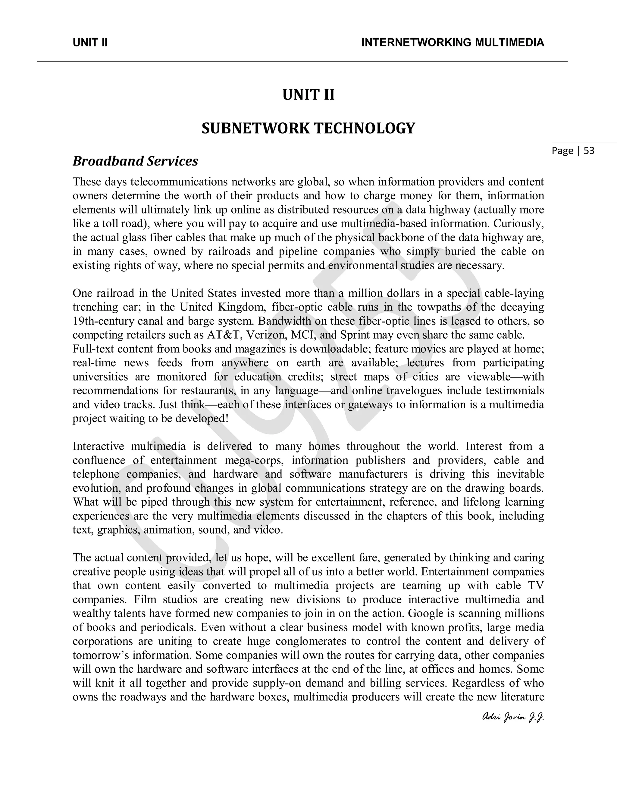 UNIT II INTERNETWORKING MULTIMEDIA
Adri Jovin J.J.
Page | 53
UNIT II
SUBNETWORK TECHNOLOGY
Broadband Services
These days telecommunications networks are global, so when information providers and content
owners determine the worth of their products and how to charge money for them, information
elements will ultimately link up online as distributed resources on a data highway (actually more
like a toll road), where you will pay to acquire and use multimedia-based information. Curiously,
the actual glass fiber cables that make up much of the physical backbone of the data highway are,
in many cases, owned by railroads and pipeline companies who simply buried the cable on
existing rights of way, where no special permits and environmental studies are necessary.
One railroad in the United States invested more than a million dollars in a special cable-laying
trenching car; in the United Kingdom, fiber-optic cable runs in the towpaths of the decaying
19th-century canal and barge system. Bandwidth on these fiber-optic lines is leased to others, so
competing retailers such as AT&T, Verizon, MCI, and Sprint may even share the same cable.
Full-text content from books and magazines is downloadable; feature movies are played at home;
real-time news feeds from anywhere on earth are available; lectures from participating
universities are monitored for education credits; street maps of cities are viewable—with
recommendations for restaurants, in any language—and online travelogues include testimonials
and video tracks. Just think—each of these interfaces or gateways to information is a multimedia
project waiting to be developed!
Interactive multimedia is delivered to many homes throughout the world. Interest from a
confluence of entertainment mega-corps, information publishers and providers, cable and
telephone companies, and hardware and software manufacturers is driving this inevitable
evolution, and profound changes in global communications strategy are on the drawing boards.
What will be piped through this new system for entertainment, reference, and lifelong learning
experiences are the very multimedia elements discussed in the chapters of this book, including
text, graphics, animation, sound, and video.
The actual content provided, let us hope, will be excellent fare, generated by thinking and caring
creative people using ideas that will propel all of us into a better world. Entertainment companies
that own content easily converted to multimedia projects are teaming up with cable TV
companies. Film studios are creating new divisions to produce interactive multimedia and
wealthy talents have formed new companies to join in on the action. Google is scanning millions
of books and periodicals. Even without a clear business model with known profits, large media
corporations are uniting to create huge conglomerates to control the content and delivery of
tomorrow’s information. Some companies will own the routes for carrying data, other companies
will own the hardware and software interfaces at the end of the line, at offices and homes. Some
will knit it all together and provide supply-on demand and billing services. Regardless of who
owns the roadways and the hardware boxes, multimedia producers will create the new literature
 