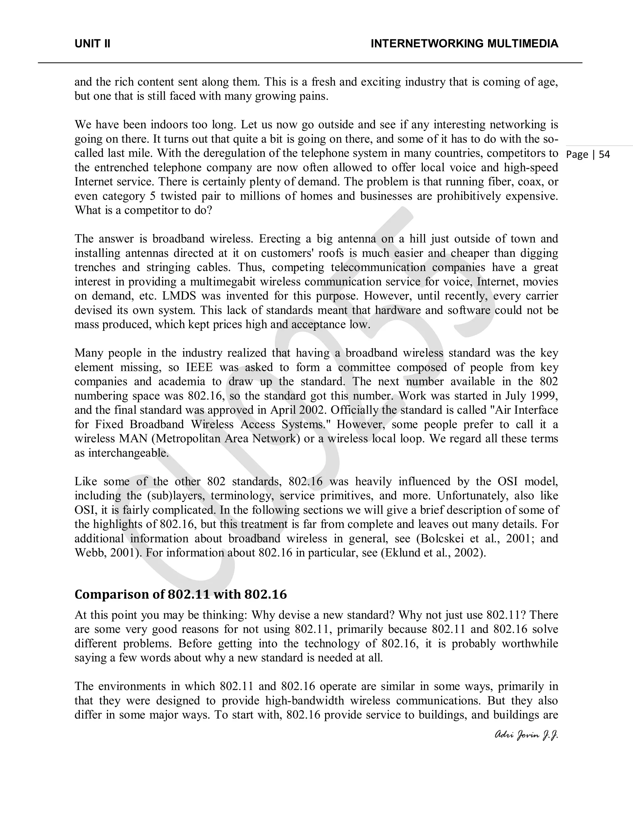UNIT II INTERNETWORKING MULTIMEDIA
Adri Jovin J.J.
Page | 54
and the rich content sent along them. This is a fresh and exciting industry that is coming of age,
but one that is still faced with many growing pains.
We have been indoors too long. Let us now go outside and see if any interesting networking is
going on there. It turns out that quite a bit is going on there, and some of it has to do with the so-
called last mile. With the deregulation of the telephone system in many countries, competitors to
the entrenched telephone company are now often allowed to offer local voice and high-speed
Internet service. There is certainly plenty of demand. The problem is that running fiber, coax, or
even category 5 twisted pair to millions of homes and businesses are prohibitively expensive.
What is a competitor to do?
The answer is broadband wireless. Erecting a big antenna on a hill just outside of town and
installing antennas directed at it on customers' roofs is much easier and cheaper than digging
trenches and stringing cables. Thus, competing telecommunication companies have a great
interest in providing a multimegabit wireless communication service for voice, Internet, movies
on demand, etc. LMDS was invented for this purpose. However, until recently, every carrier
devised its own system. This lack of standards meant that hardware and software could not be
mass produced, which kept prices high and acceptance low.
Many people in the industry realized that having a broadband wireless standard was the key
element missing, so IEEE was asked to form a committee composed of people from key
companies and academia to draw up the standard. The next number available in the 802
numbering space was 802.16, so the standard got this number. Work was started in July 1999,
and the final standard was approved in April 2002. Officially the standard is called ''Air Interface
for Fixed Broadband Wireless Access Systems.'' However, some people prefer to call it a
wireless MAN (Metropolitan Area Network) or a wireless local loop. We regard all these terms
as interchangeable.
Like some of the other 802 standards, 802.16 was heavily influenced by the OSI model,
including the (sub)layers, terminology, service primitives, and more. Unfortunately, also like
OSI, it is fairly complicated. In the following sections we will give a brief description of some of
the highlights of 802.16, but this treatment is far from complete and leaves out many details. For
additional information about broadband wireless in general, see (Bolcskei et al., 2001; and
Webb, 2001). For information about 802.16 in particular, see (Eklund et al., 2002).
Comparison of 802.11 with 802.16
At this point you may be thinking: Why devise a new standard? Why not just use 802.11? There
are some very good reasons for not using 802.11, primarily because 802.11 and 802.16 solve
different problems. Before getting into the technology of 802.16, it is probably worthwhile
saying a few words about why a new standard is needed at all.
The environments in which 802.11 and 802.16 operate are similar in some ways, primarily in
that they were designed to provide high-bandwidth wireless communications. But they also
differ in some major ways. To start with, 802.16 provide service to buildings, and buildings are
 